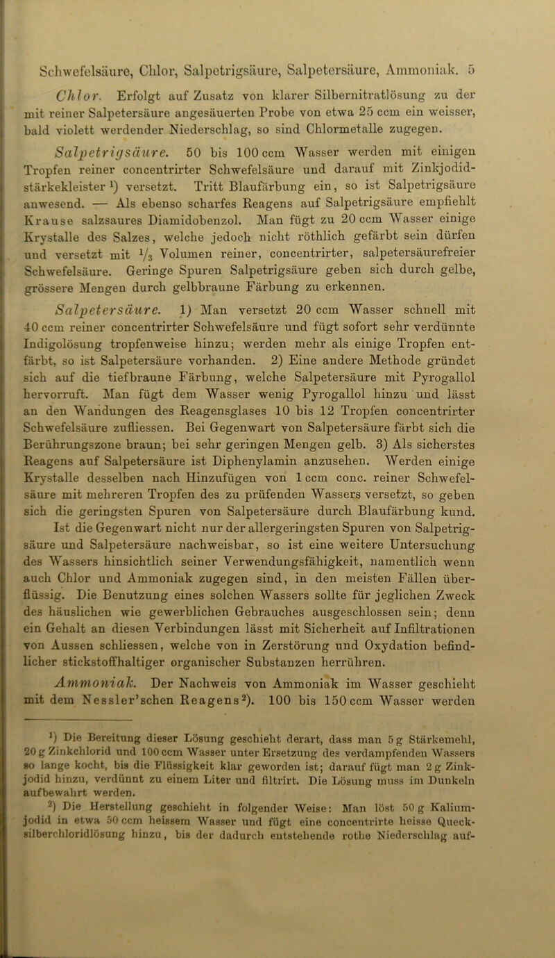 Chlor. Erfolgt auf Zusatz von klarer Silbernitratlösung zu der mit reiner Salpetersäure angesäuerten Probe von etwa 25 ccm ein weisser, bald violett werdender Niederschlag, so sind Chlormetalle zugegen. Salpetrig Säure. 50 bis 100 ccm Wasser werden mit einigen Tropfen reiner concentrirter Schwefelsäure und darauf mit Zinkjodid- stärkekleister *) versetzt. Tritt Blaufärbung ein, so ist Salpetrigsäure auwesend. — Als ebenso scharfes Reagens auf Salpetrigsäure empfiehlt Krause salzsaures Diamidobenzol. Man fügt zu 20 ccm Wasser einige Krystalle des Salzes, welche jedoch nicht röthlich gefärbt sein dürfen und versetzt mit V3 Volumen reiner, concentrirter, salpetersäurefreier Schwefelsäure. Geringe Spuren Salpetrigsäure geben sich durch gelbe, grössere Mengen durch gelbbraune Färbung zu erkennen. Salpetersäure. 1) Man versetzt 20 ccm Wasser schnell mit 40 ccm reiner concentrirter Schwefelsäure und fügt sofort sehr verdünnte Indigolösung tropfenweise hinzu; werden mehr als einige Tropfen ent- färbt, so ist Salpetersäure vorhanden. 2) Eine andere Methode gründet sich auf die tief braune Färbung, welche Salpetersäure mit Pyi’ogallol hervorruft. Man fügt dem Wasser wenig Pyrogallol hinzu und lässt an den Wandungen des Reagensglases 10 bis 12 Tropfen concentrirter Schwefelsäure zufliessen. Bei Gegenwart von Salpetersäure färbt sich die Berührungszone braun; bei sehr geringen Mengen gelb. 3) Als sicherstes Reagens auf Salpetersäure ist Diphenylamin anzusehen. Werden einige Krystalle desselben nach Hinzufügen von 1 ccm conc. reiner Schwefel- säure mit mehreren Tropfen des zu prüfenden Wassers versetzt, so geben sich die geringsten Spuren von Salpetersäure durch Blaufärbung kund. Ist die Gegenwart nicht nur der allergeringsten Spui’en von Salpetrig- säure und Salpetersäure nachweisbar, so ist eine weitere Untersuchung des Wassers hinsichtlich seiner Verwendungsfähigkeit, namentlich wenn auch Chlor und Ammoniak zugegen sind, in den meisten Fällen über- flüssig. Die Benutzung eines solchen Wassers sollte für jeglichen Zweck des häuslichen wie gewerblichen Gebrauches ausgeschlossen sein; denn ein Gehalt an diesen Verbindungen lässt mit Sicherheit auf Infiltrationen von Aussen schliessen, welche von in Zerstörung und Oxydation befind- licher stickstoffhaltiger organischer Substanzen herrühren. Ammoniah. Der Nachweis von Ammoniak im Wasser geschieht mit dem Nessler’schen Reagens2). 100 bis 150 ccm Wasser werden J) Die Bereitung dieser Lösung geschieht derart, dass man 5 g Stärkemehl, 20 g Zinkchlorid und 100 ccm Wasser unter Ersetzung des verdampfenden Wassers so lange kocht, bis die Flüssigkeit klar geworden ist; darauf fügt man 2 g Zink- jodid hinzu, verdünnt zu einem Liter und filtrirt. Die Lösung muss im Dunkeln aufbewahrt werden. 2) Die Herstellung geschieht in folgender Weise: Man löst 50g Kalium- jodid in etwa 50 ccm heissem Wasser und fügt eine concentrirte heisse Queck- silberchloridlösung hinzu, bis der dadurch entstehende rothe Niederschlag auf-