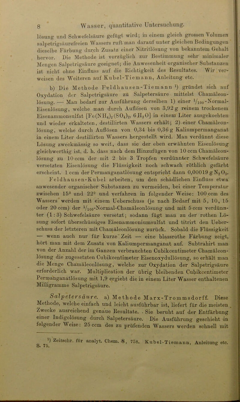 I i lösung und Schwefelsäure gefügt wird; in einem gleich grossen Volumen salpetrigsäurefreien Wassers ruft man darauf unter gleichen Bedingungen dieselbe Färbung durch Zusatz einer Nitritlösung von bekanntem Gehalt hervor. Die Methode ist vorzüglich zur Bestimmung sehr minimaler Mengen Salpetrigsäure geeignet; die Anwesenheit organischer Substanzen ist nicht ohne Einfluss auf die Richtigkeit des Resultates. Wir ver- weisen des Weiteren auf Kübel-T lemann, Anleitung etc. b) Die Methode Feldliausen-Tiemann x) gründet sich auf Oxydation der Salpetrigsäure zu Salpetersäure mittelst Chamäleon- lösung. — Man bedarf zur Ausführung derselben 1) einer Vioo-Normal- Eisenlösung, welche man durch Auflösen von 3,92 g reinem trockenem Eisenammonsulfat [Fe(NII4).2(S04)2, 6H20] in einem Liter ausgekochten und wieder erkalteten, destillirten Wassers erhält; 2) einer Chamäleon- lösung, welche durch Auflösen von 0,34 bis 0,36 g Kaliumpermanganat in einem Liter destillirten Wassers hergestellt wird. Man verdünnt diese Lösung zweckmässig so weit, dass sie der eben erwähnten Eisenlösung gleichwerthig ist, d. h. dass nach dem Hinzufügen von 10 ccm Chamäleon- lösung zu 10 ccm der mit 2 bis 3 Tropfen verdünnter Schwefelsäure versetzten Eisenlösung die Flüssigkeit noch schwach röthlich gefärbt erscheint. 1 ccm der Permanganatlösung entspricht dann 0,00019 g N2 03. Feldhausen-Kubel arbeiten, um den schädlichen Einfluss etwa anwesender organischer Substanzen zu vermeiden, bei einer Temperatur zwischen 15° und 22° und verfahren in folgender Weise: 100 ccm des Wassers werden mit einem Ueberschuss (je nach Bedarf mit 5, 10, 15 oder 20 ccm) der Vioo'Nbrmal-Chamäleonlösung und mit 5 ccm verdünn- ter (1:3) Schwefelsäure versetzt; sodann fügt man zu der rothen Lö- sung sofort überschüssiges Eisenammoniumsulfat und titrirt den Ueber- schuss der letzteren mit Chamäleonlösung zurück. Sobald die Flüssigkeit — wenn auch nur für kurze Zeit — eine blassrothe Färbung zeigt, hört man mit dem Zusatz von Kaliumpermanganat auf. Subtrahirt man von der Anzahl der im Ganzen verbrauchten Cubikcentimeter Chamäleon- lösung die zugesetzten Cubikcentimeter Eisenoxydullösung, so erhält man die Menge Chamäleonlösung, welche zur Oxydation der Salpetrigsäure erforderlich war. Multiplication der übrig bleibenden Cubikcentimeter Permanganatlösung mit 1,9 ergiebt die in einem Liter Wasser enthaltenen Milligramme Salpetrigsäure. Salpetersäure, a) Methode Marx-Tr ommsdorff. Diese Methode, welche einfach und leicht ausführbar ist, liefert für die meisten . Zwecke ausreichend genaue Resultate. . Sie beruht auf der Entfärbung einer Indigolösung durch Salpetersäure. Die Ausführung geschieht in folgender Weise: 25 ccm des zu prüfenden Wassers werden schnell mit Zeitsclir. fiir analyt. Chem. 8, 758. Kubel-Tiemann, Anleitung etc. -