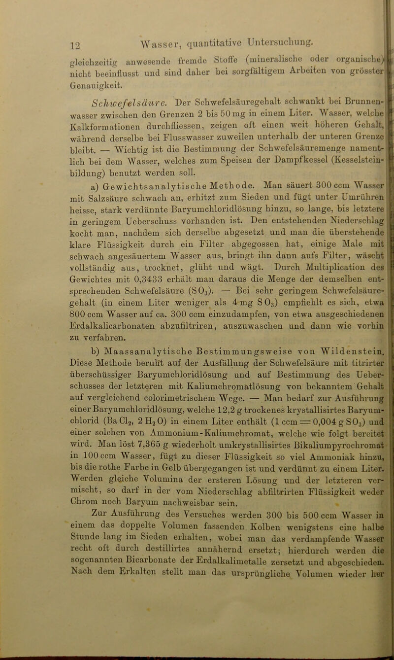 gleichzeitig anwesende fremde Stoffe (mineralische oder organische)! nicht beeinflusst und sind daher bei sorgfältigem Arbeiten von grösster Genauigkeit. Schwefelsäure. Der Schwefelsäuregehalt schwankt bei Brunnen- wasser zwischen den Grenzen 2 bis 50 mg in einem Liter. W asser, welche Kalkformationen durchfliessen, zeigen oft einen weit höheren Gehalt, während derselbe bei Flusswasser zuweilen unterhalb der unteren Grenze bleibt. — Wichtig ist die Bestimmung der Schwefelsäuremenge nament- lich bei dem Wasser, welches zum Speisen der Dampfkessel (Kesselstein- bildung) benutzt werden soll. a) Gewichtsanalytische Methode. Man säuert 300 ccm Wasser mit Salzsäure schwach an, erhitzt zum Sieden und fügt unter Umrühren heisse, stark verdünnte Baryumchloridlösung hinzu, so lange, bis letztere in geringem Ueberschuss vorhanden ist. Den entstehenden Niederschlag kocht man, nachdem sich derselbe abgesetzt und man die überstehende klare Flüssigkeit durch ein Filter abgegossen hat, einige Male mit schwach angesäuex'tem Wasser aus, bringt ihn dann aufs Filter, wäscht vollständig aus, trocknet, glüht und wägt. Durch Multiplication des Gewichtes mit 0,3433 erhält man daraus die Menge der demselben ent- spx-echendexx Schwefelsäure (S03). — Bei sehr geringem Schwefelsäure- gehalt (in einem Liter weniger als 4 mg S03) empfiehlt es sich, etwa 800 ccm Wasser auf ca. 300 ccm einzudampfen, von etwa ausgeschiedenen Erdalkalicarbonaten abzufiltriren, auszuwaschen und dann wie vorhin zu verfahren. b) Maassanalytische Bestimmungsweise von Wildenstein. Diese Methode beruht auf der Ausfällung der Schwefelsäure mit titrirter überschüssiger Baryumchloridlösung und auf Bestimmung des Ueber- schusses der letzteren mit Kaliumchromatlösung von bekanntem Gehalt auf vergleichend colorimetrischem Wege. — Man bedarf zur Ausführung einer Baryumchloiidlösung, welche 12,2 g trockenes krystallisirtes Baryuni- chlorid (BaCl2, 2H20) in einem Liter enthält (1 ccm = 0,004 g S03) und einer solchen von Ammonium-Kaliumchromat, welche wie folgt bereitet wird. Man löst 7,365 g wiederholt umkrystallisirtes Bikaliumpyrochromat in 100 ccm Wasser, fügt zu dieser Flüssigkeit so viel Ammoniak hinzu, bis die rothe Farbe in Gelb übergegangen ist und verdünnt zu einem Liter. Werden gleiche Volumina der ersteren Lösung und der letzteren ver- mischt, so darf in der vom Niederschlag abfiltrirten Flüssigkeit weder Chrom noch Baryum nachweisbar sein. Zur Ausfülxx’ung des Versuches werden 300 bis 500 ccm Wasser in einem das doppelte Volumen fassexxden Kolben wenigstens eine halbe Stunde lang im Sieden erhalten, wobei maix das vex*dampfende Wasser recht oft durch destillirtes axxnähernd ersetzt; hierdurch wex*den die sogenannten Licarboixate der Erdalkalimetalle zersetzt xxnd abgeschieden. Nach dem Erkalten stellt man das ursprüngliche Volumen wieder her 8‘ f!