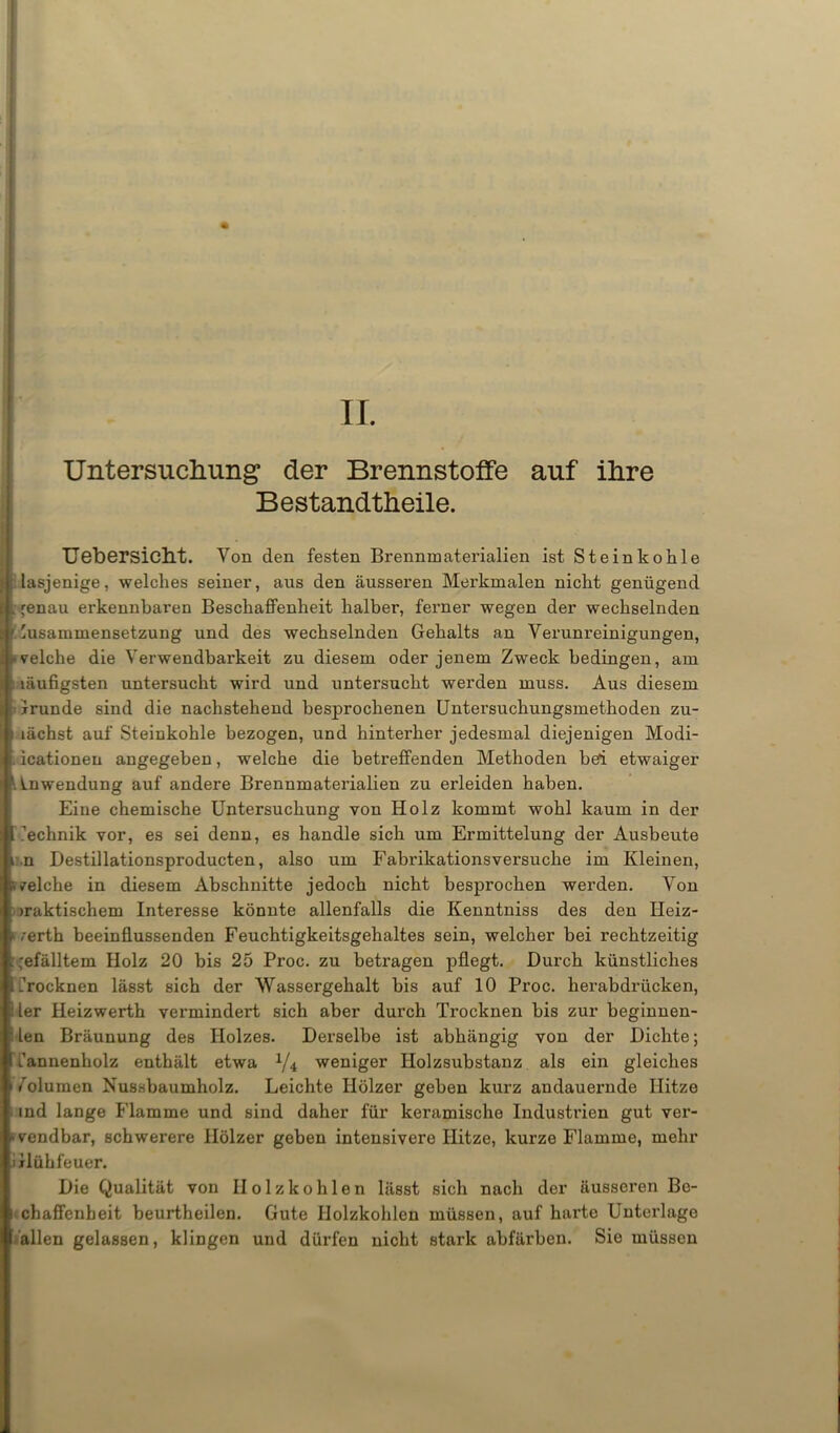 TI. Untersuchung’ der Brennstoffe auf ihre Bestandteile. üebersicht. Von den festen Brennmaterialien ist Steinkohle lasjenige, welches seiner, aus den äusseren Merkmalen nicht genügend : ^enau erkennbaren BeschaflFenheit halber, ferner wegen der wechselnden Zusammensetzung und des wechselnden Gehalts an Verunreinigungen, welche die Verwendbarkeit zu diesem oder jenem Zweck bedingen, am i läufigsten untersucht wird und untersucht werden muss. Aus diesem tGrunde sind die nachstehend besprochenen Untersuchungsmethoden zu- I lächst auf Steinkohle bezogen, und hinterher jedesmal diejenigen Modi- . icationen angegeben, welche die betreffenden Methoden bei etwaiger Anwendung auf andere Brennmaterialien zu erleiden haben. Eine chemische Untersuchung von Holz kommt wohl kaum in der ■ Technik vor, es sei denn, es handle sich um Ermittelung der Ausbeute |.n Destillationsproducten, also um Fabrikationsversuche im Kleinen, welche in diesem Abschnitte jedoch nicht besprochen werden. Von praktischem Interesse könnte allenfalls die Kenntniss des den Ileiz- werth beeinflussenden Feuchtigkeitsgehaltes sein, welcher bei rechtzeitig gefälltem Holz 20 bis 25 Proc. zu betragen pflegt. Durch künstliches Trocknen lässt sich der Wassergehalt bis auf 10 Proc. herabdrücken, Iler Heizwerth vermindert sich aber durch Trocknen bis zur beginnen- ! len Bräunung des Holzes. Derselbe ist abhängig von der Dichte; Tannenholz enthält etwa 1/4 weniger Holzsubstanz als ein gleiches Volumen Nussbaumholz. Leichte Hölzer geben kurz andauernde Hitze ind lange Flamme und sind daher für keramische Industrien gut ver- wendbar, schwerere Hölzer geben intensivere Hitze, kurze Flamme, mehr Glühfeuer. Die Qualität von Holzkohlen lässt sich nach der äusseren Bc- i chaffenbeit beurtheilen. Gute Holzkohlen müssen, auf harte Unterlage