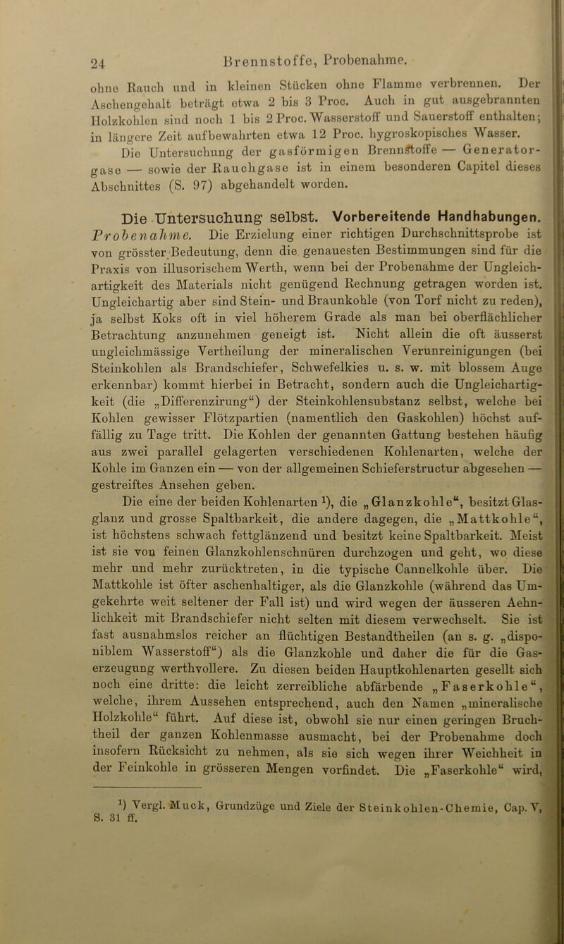 ohne Rauch und in kleinen Stücken ohne Flamme verbrennen. Der Aschengehalt beträgt etwa 2 bis 3 Proc. Auch in gut ausgebrannten Holzkohlen sind noch 1 bis 2 Proc. Wasserstoff und Sauerstoff enthalten; in längere Zeit auf bewahrten etwa 12 Proc. hygroskopisches Wasser. Die Untersuchung der gasförmigen Brennstoffe — Generator- gase — sowie der Rauchgase ist in einem besonderen Capitel dieses Abschnittes (S. 97) abgehandelt worden. Die Untersuchung selbst. Vorbereitende Handhabungen. Probenahme. Die Erzielung einer richtigen Durchschnittsprobe ist von grösster Bedeutung, denn die genauesten Bestimmungen sind für die Praxis von illusorischem Werth, wenn bei der Probenahme der Ungleich- artigkeit des Materials nicht genügend Rechnung getragen worden ist. Ungleichartig aber sind Stein- und Braunkohle (von Torf nicht zu reden), ja selbst Koks oft in viel höherem Grade als man bei oberflächlicher Betrachtung anzunehmen geneigt ist. Nicht allein die oft äusserst ungleichmässige Yertheilung der mineralischen Verunreinigungen (bei Steinkohlen als Brandschiefer, Schwefelkies u. s. w. mit blossem Auge erkennbar) kommt hierbei in Betracht, sondern auch die Ungleichartig- keit (die „Differenzirung“) der Steinkohlensubstanz selbst, welche bei Kohlen gewisser Flötzpartien (namentlich den Gaskohlen) höchst auf- fällig zu Tage tritt. Die Kohlen der genannten Gattung bestehen häufig aus zwei parallel gelagerten verschiedenen Kohlenarten, welche der Kohle im Ganzen ein — von der allgemeinen Schieferstructur abgesehen — gestreiftes Ansehen geben. Die eine der beiden Kohlenarten J), die „Glanzkohle“, besitzt Glas- glanz und grosse Spaltbarkeit, die andere dagegen, die „Mattkohle“, ist höchstens schwach fettglänzend und besitzt keine Spaltbarkeit. Meist ist sie von feinen Glanzkohlenschnüren durchzogen und geht, wo diese mehr und mehr zurücktreten, in die typische Cannelkohle über. Die Mattkohle ist öfter aschenhaltiger, als die Glanzkohle (während das Um- gekehrte weit seltener der Fall ist) und wird wegen der äusseren Aehn- lichkeit mit Brandschiefer nicht selten mit diesem verwechselt. Sie ist fast ausnahmslos reicher an flüchtigen Bestandtheilen (an s. g. „dispo- niblem Wasserstoff“) als die Glanzkohle und daher die für die Gas- erzeugung werthvollere. Zu diesen beiden Hauptkohlenarten gesellt sich noch eine dritte: die leicht zerreibliche abfärbende „Faserkohle“, welche, ihrem Aussehen entsprechend, auch den Namen „mineralische Holzkohle“ führt. Auf diese ist, obwohl sie nur einen geringen Bi'ucli- theil der ganzen Kohlenmasse ausmacht, bei der Probenahme doch insofern Rücksicht zu nehmen, als sie sich wegen ihrer Weichheit in der leinkohle in grösseren Mengen vorfindet. Die „Faserkohle“ wird, B Vergl. Muck, Grundzüge und Ziele der Steinkohlen-Cliemie, Cap. V, S. 31 ff.