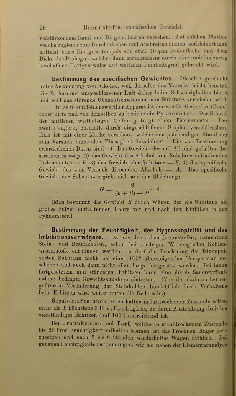 verstärkendem Rand und Diagonalleisten versehen. Auf solchen Platten, welche zugleich zum Durchmischen und Aushreiten dienen, zerkleinert man mittelst eines Hartgussstempels von etwa 10 qcm Bodenfläche und 6 cm Dicke das Probegut, welches dann zweckmässig durch eine nudelholzartig beschaffene Hartgusswalze auf weiteren Feinheitsgrad gebracht wird. Bestimmung des specifischen Gewichtes. Dieselbe geschieht unter Anwendung von Alkohol, weil derselbe das Material leicht benetzt, die Entfernung eingeschlossener Luft daher keine Schwierigkeiten bietet und weil das störende Obenaufschwimmen von Substanz vermieden wird. Ein sehr empfehlenswerther Apparat ist der von Dr. Geis sie r (Bonn) construirte und von demselben zu beziehende Pyknometer. Der Stöpsel der mittleren weithalsigen Oeffnung trägt einen Thermometer. Der zweite engere, ebenfalls durch eingeschliffenen Stopfen verschliessbare Hals ist mit einer Marke versehen, welche den jedesmaligen Stand der zum Versuch dienenden Flüssigkeit bezeichnet. Die zur Bestimmung erforderlichen Daten sind: 1) Das Gewicht des mit Alkohol gefüllten In- strumentes = p, 2) das Gewicht des Alkohol und Substanz enthaltenden Instrumentes = P, 3) das Gewicht der Substanz = S, 4) das specifische Gewicht des zum Versuch dienenden Alkohols = A. Das specifische Gewicht der Substanz ergiebt sich aus der Gleichung: a = (p + <S) — P'yL (Man bestimmt das Gewicht S durch Wägen der die Substanz als grobes Pulver enthaltenden Röhre vor und nach dem Einfüllen in den Pyknometer.) Bestimmung der Feuchtigkeit, der Hygroskopicität und des Imbibitionsvermögens. Da aus den rohen Brennstoffen, namentlich Stein- und Braunkohlen, schon bei niedrigen Wärmegraden Kohlen- wasserstoffe entbunden werden, so darf die Trocknung der feingepul- verten Substanz nicht bei einer 100° übersteigenden Temperatur ge- schehen und auch dann nicht allzu lange fortgesetzt werden. Bei lange fortgesetztem und stärkerem Erhitzen kann eine durch Sauerstoffauf- nahme bedingte Gewichtszunahme eintreten. (Von der dadurch herbei- geführten Veränderung der Steinkohlen hinsichtlich ihres Verhaltens beim Erhitzen wird weiter unten die Rede sein.) Gepulverte Steinkohlen enthalten in lufttrockenem Zustande selten mehr als 2, höchstens 3 Proc. Feuchtigkeit, zu deren Austreibung drei- bis | vierstündiges Erhitzen (auf 100°) ausreichend ist. Bei Braunkohlen und Torf, welche in staubtrockenem Zustande |ji bis 20 Proc. Feuchtigkeit enthalten können, ist das Trocknen länger fort- zusetzen und nach 5 bis 6 Stunden wiederholtes Wägen räthlich. Bei genauen Feuchtigkeitsbestimmungen, wie sie neben der Elementaranalyse ;-l