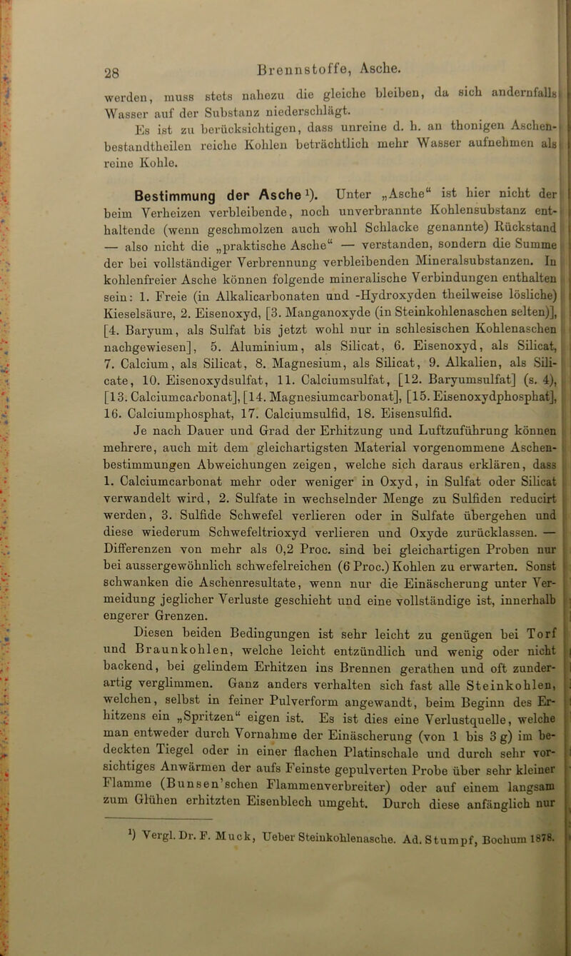werden, muss stets nahezu die gleiche bleiben, da sich andernfalls! Wasser auf der Substanz niederschlägt. Es ist zu berücksichtigen, dass unreine d. h. an thonigen Aschen-- bestandtbeilen reiche Kohlen beträchtlich mehr Wasser aufnehmen als) reine Kohle. Bestimmung der Aschex). Unter „Asche“ ist hier nicht der beim Verheizen verbleibende, noch unverbrannte Kohlensubstanz ent- haltende (wenn geschmolzen auch wohl Schlacke genannte) Rückstand — also nicht die „praktische Asche“ — verstanden, sondern die Summe der bei vollständiger Verbrennung verbleibenden Mineralsubstanzen. In kohlenfreier Asche können folgende mineralische Verbindungen enthalten sein: 1. Freie (in Alkalicarbonaten und -Hydroxyden theilweise lösliche) Kieselsäure, 2. Eisenoxyd, [3. Manganoxyde (in Steinkohlenaschen selten)], [4. Baryum, als Sulfat bis jetzt wohl nur in schlesischen Kohlenaschen nachgewiesen], 5. Aluminium, als Silicat, 6. Eisenoxyd, als Silicat, 7. Calcium, als Silicat, 8. Magnesium, als Silicat, 9. Alkalien, als Sili- cate, 10. Eisenoxydsulfat, 11. Calciumsulfat, [12. Baryumsulfat] (s. 4), [13. Calciumcax’bonat], [14. Magnesiumcarbonat], [15. Eisenoxydphosphat], 16. Calciumphosphat, 17. Calciumsulfid, 18. Eisensulfid. Je nach Dauer und Grad der Erhitzung und Luftzuführung können mehrere, auch mit dem gleichartigsten Material vorgenommene Aschen- bestimmungen Abweichungen zeigen, welche sich daraus erklären, dass 1. Calciumcarbonat mehr oder weniger in Oxyd, in Sulfat oder Silicat verwandelt wird, 2. Sulfate in wechselnder Menge zu Sulfiden reducirt werden, 3. Sulfide Schwefel verlieren oder in Sulfate übergehen und diese wiederum Schwefeltrioxyd verlieren und Oxyde zurücklassen. — Differenzen von mehr als 0,2 Proc. sind bei gleichartigen Proben nur bei aussergewöhnlich schwefelreichen (6 Proc.) Kohlen zu ei'warten. Sonst schwanken die Aschenresultate, wenn nur die Einäscherung unter Ver- meidung jeglicher Verluste geschieht und eine vollständige ist, innerhalb engerer Grenzen. Diesen beiden Bedingungen ist sehr leicht zu genügen bei Torf und Braunkohlen, welche leicht entzündlich und wenig oder nicht backend, bei gelindem Erhitzen ins Brennen gerathen und oft zunder- artig verglimmen. Ganz anders verhalten sich fast alle Steinkohlen, welchen, selbst in feiner Pulverform angewandt, beim Beginn des Er- bitzens ein „Spritzen“ eigen ist. Es ist dies eine Vei’lustquelle, welche man entweder durch V ornahme der Einäscherung (von 1 bis 3 g) im be- deckten Tiegel oder in einer flachen Platinschale und durch sehr vor- sichtiges Anwärmen der aufs Feinste gepulverten Probe über sehr kleiner Flamme (Bunsen sehen Flammenverbreiter) oder auf einem langsam zum Glühen erhitzten Eisenblech umgeht. Durch diese anfänglich nur b Vergl.Dr. P. Muck, Ueber Steiukohlenasche. Ad. Stumpf, Bochum 1878.