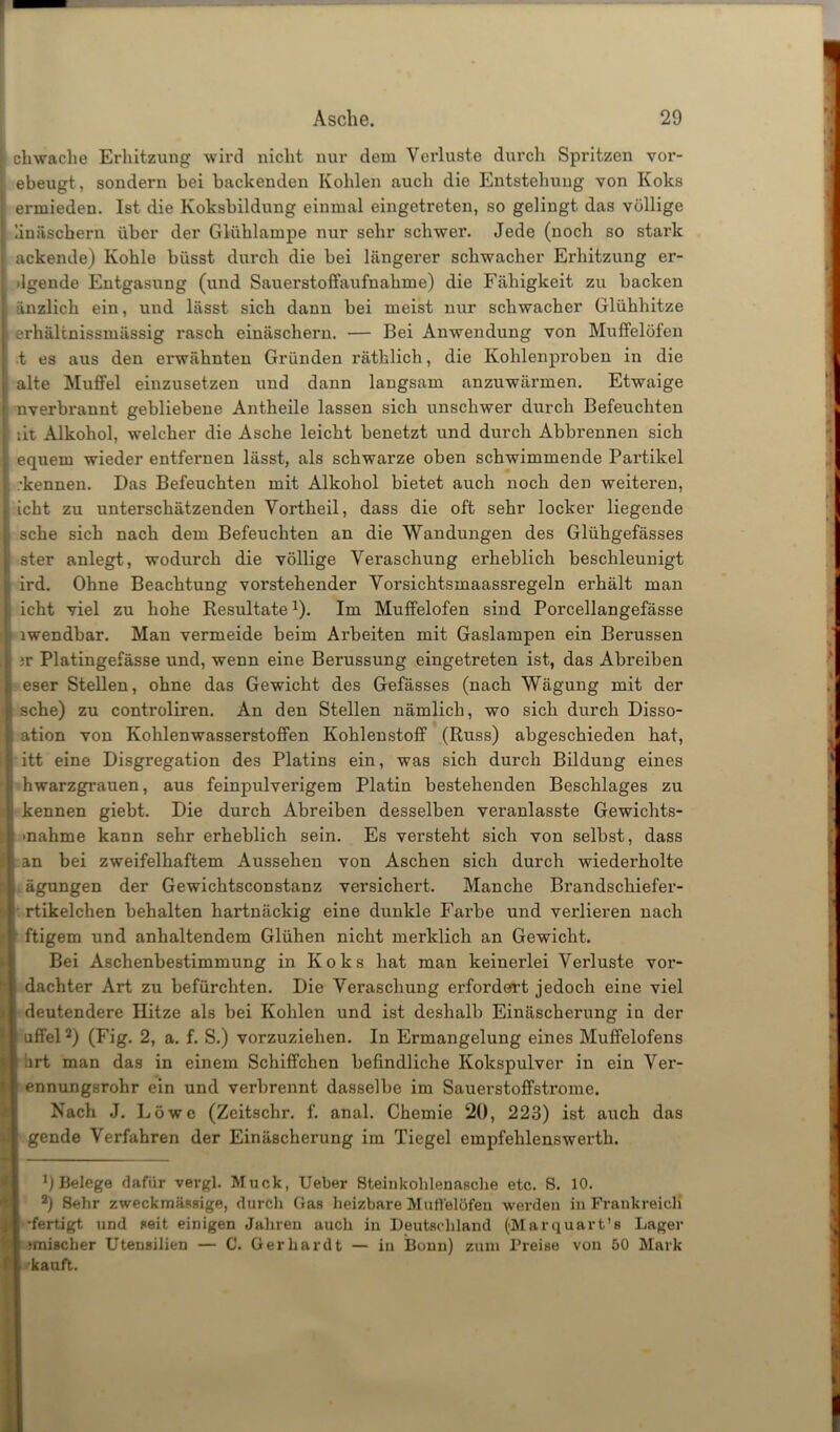 I cliwache Erhitzung wird nicht nur dem Verluste durch Spritzen vor- [ ebeugt, sondern bei backenden Kohlen auch die Entstehung von Koks [: ermieden. Ist die Koksbildung einmal eingetreten, so gelingt das völlige ; linäschern über der Glühlampe nur sehr schwer. Jede (noch so stark I ackende) Kohle büsst durch die bei längerer schwacher Ei'hitzung er- [ ilgende Entgasung (und Sauerstoffaufnahme) die Fähigkeit zu backen I änzlich ein, und lässt sich dann bei meist nur schwacher Glühhitze erhältnissmässig rasch einäschern. — Bei Anwendung von Muffelöfen ■t es aus den erwähnten Gründen räthlich, die Kohlenproben in die ; alte Muffel einzusetzen und dann langsam anzuwärmen. Etwaige nverbrannt gebliebene Antheile lassen sich unschwer durch Befeuchten ät Alkohol, welcher die Asche leicht benetzt und durch Abbrennen sich : equern wieder entfernen lässt, als schwarze oben schwimmende Partikel •kennen. Das Befeuchten mit Alkohol bietet auch noch den weiteren, icht zu unterschätzenden Yortheil, dass die oft sehr locker liegende sehe sich nach dem Befeuchten an die Wandungen des Glühgefässes ster anlegt, wodurch die völlige Veraschung erheblich beschleunigt ird. Ohne Beachtung vorstehender Vorsichtsmaassregeln erhält man icht viel zu hohe Resultate1). Im Muffelofen sind Porcellangefässe lwendbar. Man vermeide beim Arbeiten mit Gaslampen ein Berussen ;r Platingefässe und, wenn eine Berussung eingetreten ist, das Abreiben eser Stellen, ohne das Gewicht des Gefässes (nach Wägung mit der sehe) zu controliren. An den Stellen nämlich, wo sich durch Disso- ation von Kohlenwasserstoffen Kohlenstoff (Russ) abgeschieden hat, itt eine Disgregation des Platins ein, was sich durch Bildung eines hwarzgrauen, aus feinpulverigem Platin bestehenden Beschlages zu kennen giebt. Die durch Abreiben desselben veranlasste Gewichts- »nahme kann sehr erheblich sein. Es versteht sich von selbst, dass an bei zweifelhaftem Aussehen von Aschen sich durch wiedei’holte ägungen der Gewichtsconstanz versichert. Manche Brandschiefer- rtikelchen behalten hartnäckig eine dunkle Farbe und verlieren nach ! ftigem und anhaltendem Glühen nicht merklich an Gewicht. Bei Aschenbestimmung in Koks hat man keinerlei Verluste vor- dachter Art zu befürchten. Die Veraschung erfordert jedoch eine viel deutendere Hitze als bei Kohlen und ist deshalb Einäscherung in der uffel2) (Fig. 2, a. f. S.) vorzuziehen. In Ermangelung eines Muffelofens ;irt man das in einem Schiffchen befindliche Kokspulver in ein Ver- ennungsrohr ein und verbrennt dasselbe im Sauerstoffstrome. Nach J. Löwe (Zeitschr. f. anal. Chemie 20, 223) ist auch das gende Verfahren der Einäscherung im Tiegel empfehlenswerth. *)Belege dafür vergl. Muck, Ueber Steinkohlenasche etc. S. 10. 2) Sehr zweckmässige, durch Gas heizbare Muffelöfen werden in Frankreich •fertigt und seit einigen Jahren auch in Deutschland (Marquart's Lager »mischer Utensilien — 0. Gerhardt — in Bonn) zum Preise von 50 Mark kauft.
