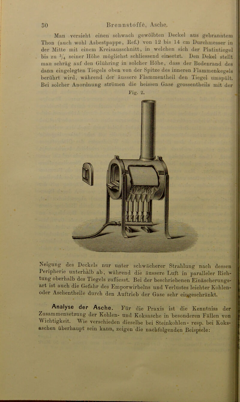 Man versieht einen schwach gewölbten Deckel aus gebranntem Thon (auch wohl Asbestpappe, Ref.) von 12 bis 14 cm Durchmesser in der Mitte mit einem Kreisausschnitt, in welchen sich der Platintiegel bis zu 3/4 seiner Höhe möglichst schliessend einsetzt. Den Dekel stellt j man schräg auf den Glühring in solcher Höhe, dass der Bodenrand des I dann eingelegten Tiegels oben von der Spitze des inneren Flammenkegels I berührt wird, während der äussere Flammentheil den Tiegel umspült. Bei solcher Anordnung strömen die heissen Gase grossentheils mit der Fig. 2. J Neigung des Deckels nur unter schwächerer Strahlung nach dessen Peripheiie unterhalb ab, während die äussere Luft in paralleler Rich- tung oberhalb des Tiegels zufliesst. Bei der beschriebenen Einäscherungs- ait ist auch die Gefahr des Emporwirbelns und Verlustes leichter Kohlen- oder Aschentheile durch den Auftrieb der Gase sehr eingeschränkt. Analyse der Asche. Für die Praxis ist die Kenntniss der Zusammensetzung der Kohlen- und Koksasche in besonderen Fällen von Wichtigkeit. Wie verschieden dieselbe bei Steinkohlen- resp. bei Koks- aschen überhaupt sein kann, zeigen die nachfolgenden Beispiele: