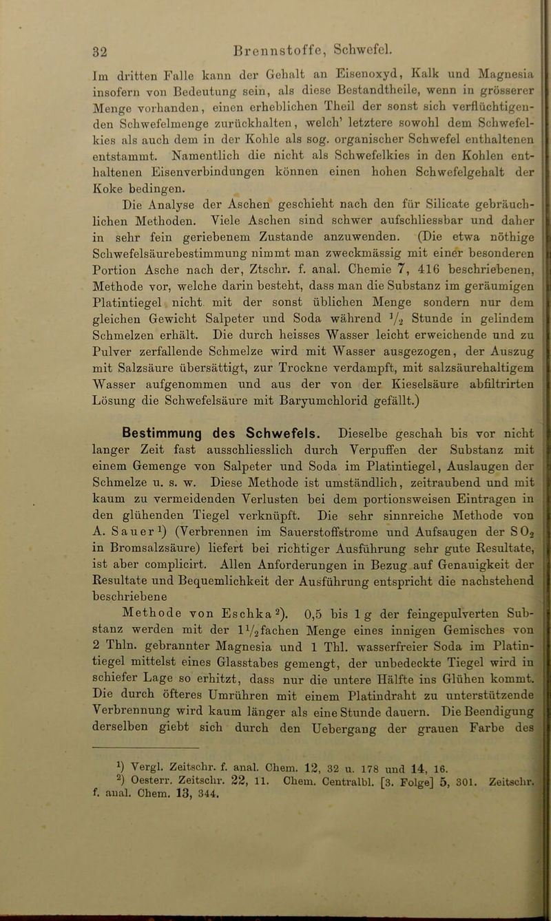 Im dritten Falle kann der Gehalt an Eisenoxyd, Kalk und Magnesia insofern von Bedeutung sein, als diese Bestandteile, wenn in grösserer Menge vorhanden, einen erheblichen Theil der sonst sich verflüchtigen- den Schwefelmenge zurückhalten, welch’ letztere sowohl dem Schwefel- kies als auch dem in der Kohle als sog. organischer Schwefel enthaltenen entstammt. Namentlich die nicht als Schwefelkies in den Kohlen ent- J haltenen Eisenverbindungen können einen hohen Schwefelgehalt der j Koke bedingen. Die Analyse der Aschen geschieht nach den für Silicate gebrauch- i liehen Methoden. Viele Aschen sind schwer aufschliessbar und daher < in sehr fein geriebenem Zustande anzuwenden. (Die etwa nöthige Schwefelsäurebestimmung nimmt man zweckmässig mit einer besonderen j Poi’tion Asche nach der, Ztschr. f. anal. Chemie 7, 416 beschriebenen, Methode vor, welche darin besteht, dass man die Substanz im geräumigen : Platintiegel nicht mit der sonst üblichen Menge sondern nur dem | gleichen Gewicht Salpeter und Soda während a/2 Stunde in gelindem j Schmelzen erhält. Die durch heisses Wasser leicht erweichende und zu j Pulver zerfallende Schmelze wird mit Wasser ausgezogen, der Auszug j mit Salzsäure übersättigt, zur Trockne verdampft, mit salzsäurehaltigem Wasser aufgenommen und aus der von der Kieselsäure abfiltrirten Lösung die Schwefelsäure mit Baryumchlorid gefällt.) Bestimmung des Schwefels. Dieselbe geschah bis vor nicht langer Zeit fast ausschliesslich durch Verpuffen der Substanz mit einem Gemenge von Salpeter und Soda im Platintiegel, Auslaugen der i Schmelze u. s. w. Diese Methode ist umständlich, zeitraubend und mit • kaum zu vermeidenden Verlusten bei dem portionsweisen Einträgen in j den glühenden Tiegel verknüpft. Die sehr sinnreiche Methode von A. Sauer1) (Verbrennen im Sauerstoffstrome und Aufsaugen der S02 in Bromsalzsäure) liefert bei richtiger Ausführung sehr gute Resultate, ist aber complicirt. Allen Anforderungen in Bezug auf Genauigkeit der Resultate und Bequemlichkeit der Ausführung entspricht die nachstehend beschriebene Methode von Eschka2). 0,5 bis lg der feingepulverten Sub- stanz werden mit der iy2 fachen Menge eines innigen Gemisches von 2 Thln. gebrannter Magnesia und 1 Thl. wasserfreier Soda im Platin- tiegel mittelst eines Glasstabes gemengt, der unbedeckte Tiegel wird in ; schiefer Lage so erhitzt, dass nur die untere Hälfte ins Glühen kommt, j Die durch öfteres Umrühren mit einem Platindraht zu unterstützende j Verbrennung wird kaum länger als eine Stunde dauern. Die Beendigung j derselben giebt sich durch den Uebergang der grauen Farbe des x) Vergl. Zeitschr. f. anal. Cliem. 12, 32 u. 178 und 14, 16. 2) Oesterr. Zeitschr. 22, 11. Cliem. Centvalbl. [3. Folge] 5, 301. Zeitschr. f. aual. Chem. 13, 344.