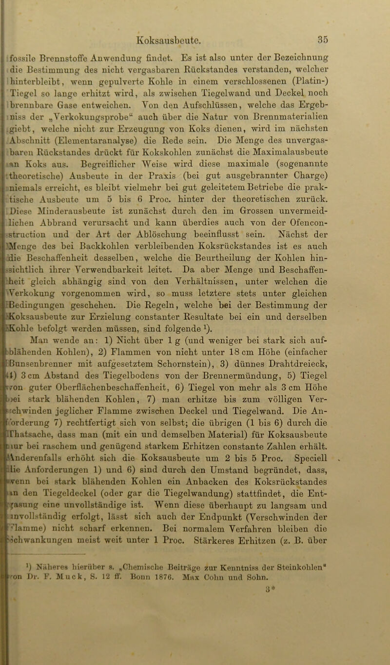 fossile Brennstoffe Anwendung findet. Es ist also unter der Bezeichnung die Bestimmung des nicht vergasbaren Rückstandes verstanden, welcher hinterbleibt, wenn gepulverte Kohle in einem verschlossenen (Platin-) Tiegel so lange erhitzt wird, als zwischen Tiegelwand und Deckel noch brennbare Gase entweichen. Von den Aufschlüssen, welche das Ergeb- nis der „Verkokungsprobe“ auch über die Natur von Brennmaterialien .giebt, welche nicht zur Erzeugung von Koks dienen, wird im nächsten Abschnitt (Elementaranalyse) die Rede sein. Die Menge des unvergas- baren Rückstandes drückt für Kokskohlen zunächst die Maximalausbeute an Koks aus. Begreiflicher Weise wird diese maximale (sogenannte r theoretische) Ausbeute in der Praxis (bei gut ausgebrannter Charge) niemals erreicht, es bleibt vielmehr bei gut geleitetem Betriebe die prak- tische Ausbeute um 5 bis 6 Proc. hinter der theoretischen zurück. Diese Minderausbeute ist zunächst durch den im Grossen unvermeid- lichen Abbrand verursacht und kann überdies auch von der Ofencon- •struction und der Art der Ablöschung beeinflusst sein. Nächst der Menge des bei Backkohlen verbleibenden Koksrückstandes ist es auch die Beschaffenheit desselben, welche die Beurtheilung der Kohlen hin- sichtlich ihrer Verwendbarkeit leitet. Da aber Menge und Beschaffen- heit gleich abhängig sind von den Verhältnissen, unter welchen die Verkokung vorgenommen wird, so muss letztere stets unter gleichen Bedingungen geschehen. Die Regeln, welche bei der Bestimmung der Koksausbeute zur Erzielung constanter Resultate bei ein und derselben . Kohle befolgt werden müssen, sind folgende x). Man wende an: 1) Nicht über 1 g (und weniger bei stark sich auf- Eblähenden Kohlen), 2) Flammen von nicht unter 18cm Höhe (einfacher Bunsenbrenner mit aufgesetztem Schornstein), 3) dünnes Drahtdreieck, 1) 3 cm Abstand des Tiegelbodens von der Brennermündung, 5) Tiegel 7on guter Oberflächenbeschaffenheit, 6) Tiegel von mehr als 3 cm Höhe iei stark blähenden Kohlen, 7) man erhitze bis zum völligen Ver- schwinden jeglicher Flamme zwischen Deckel und Tiegelwand. Die An- forderung 7) rechtfertigt sich von selbst; die übrigen (1 bis 6) durch die . Chatsache, dass man (mit ein und demselben Material) für Koksausbeute t mr bei raschem und genügend starkem Erhitzen constante Zahlen erhält. Anderenfalls erhöht sich die Koksausbeute um 2 bis 5 Proc. Speciell :lie Anforderungen 1) und 6) sind durch den Umstand begründet, dass, r>venn bei stark blähenden Kohlen ein Anbacken des Koksrückstandes in den Tiegeldeckel (oder gar die Tiegelwandung) stattfindet, die Ent- gasung eine unvollständige ist. Wenn diese überhaupt zu langsam und d invollständig erfolgt, lässt sich auch der Endpunkt (Verschwinden der ■ dämme) nicht scharf erkennen. Bei normalem Verfahren bleiben die »Schwankungen meist weit unter 1 Proc. Stärkeres Erhitzen (z. B. über J) Näheres hierüber s. „Chemische Beiträge z.ur Kenntniss der Steinkohlen“ Ä -on Dr. F. Muck, S. 12 ff. Boun 1876. Max Cohn und Sohn. 3*