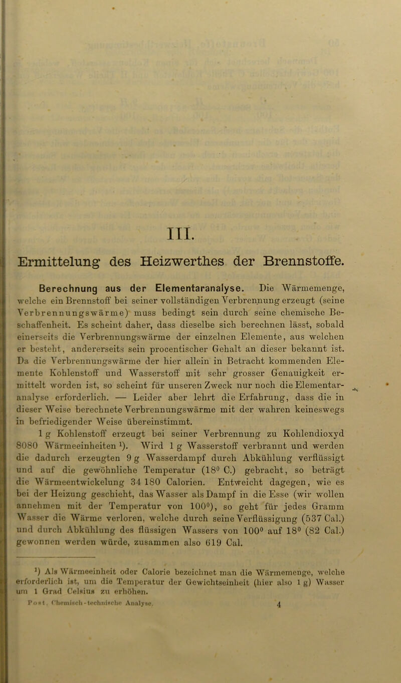 Ermittelung des Heizwertlies der Brennstoffe. Berechnung aus der Elementaranalyse. Die Wärmemenge, welche ein Brennstoff bei seiner vollständigen Verbrennung erzeugt (seine Verbrennungswärme) muss bedingt sein durch seine chemische Be- schaffenheit. Es scheint daher, dass dieselbe sich berechnen lässt, sobald einerseits die Verbrennungswärme der einzelnen Elemente, aus welchen er besteht, andererseits sein procentischer Gehalt an dieser bekannt ist. Da die Verbrennungswärme der hier allein in Betracht kommenden Ele- mente Kohlenstoff und Wasserstoff mit sehr grosser Genauigkeit er- mittelt worden ist, so scheint für unseren Zweck nur noch die Elementai’- analyse erforderlich. — Leider aber lehrt die Erfahrung, dass die in dieser Weise berechnete Verbrennungswärme mit der wahren keineswegs in befriedigender Weise übereinstimmt. 1 g Kohlenstoff erzeugt bei seiner Verbrennung zu Kohlendioxyd 8080 Wärmeeinheiten *). Wird 1 g Wasserstoff verbrannt und werden die dadurch erzeugten 9 g Wasserdampf durch Abkühlung verflüssigt und auf die gewöhnliche Temperatur (18° C.) gebracht, so beträgt die Wärmeentwickelung 34 180 Calorien. Entweicht dagegen, wie es bei der Heizung geschieht, das Wasser als Dampf in die Esse (wir wollen annehmen mit der Temperatur von 100°), so geht für jedes Gramm Wasser die Wärme verloren, welche durch seine Verflüssigung (537 Cal.) und durch Abkühlung des flüssigen Wassers von 100° auf 18° (82 Cal.) gewonnen werden würde, zusammen also (J19 Cal. *) Als Wärmeeinheit oder Calorie bezeichnet man die Würmemeuge, welche erforderlich ist, um die Temperatur der Gewichtseinheit (hier also 1 g) Wasser um 1 Grad Celsius zu erhöhen. Post, Chemisch-technisch« Analyse. 4
