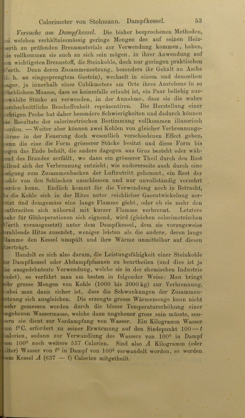 Versuche am Dampf hessel. Die bisher besprochenen Methoden, t3i welchen verhältnissmässig geringe Mengen des auf seinen Jleiz- ertli zu prüfenden Brennmaterials zur Verwendung kommen, haben, ie vollkommen sie auch an sich sein mögen, in ihrer Anwendung auf e3n wichtigsten Brennstoff, die Steinkohle, doch nur geringen praktischen Verth. Denn deren Zusammensetzung, besonders ihr Gehalt au Asche il. h. an eingesprengtem Gestein), wechselt in einem und demselben ager, ja innerhalb eines Cubikmeters am Orte ihres Anstehens in so heblichem Maasse, dass es keinesfalls erlaubt ist, ein Paar beliebig aus- 3wählte Stücke zu verwenden, in der Annahme, dass sie die wahre urchschnittliche Beschaffenheit repräsentiren. Die Herstellung einei' chtigen Probe hat daher besondere Schwierigkeiten und dadurch können ie Resultate der calorimetrischen Bestimmung vollkommen illusorisch erden. —Weiter aber können zwei Kohlen von gleicher Verbrennungs- ürme in der Feuerung doch wesentlich verschiedenen Effect geben, enn die eine die Form grösserer Stücke besitzt und diese Form bis lägen das Ende behält, die andere dagegen aus Grus besteht oder wäh- >nd des Brandes zerfällt, wo dann ein grösserer Theil durch den Rost llend sich der Verbrennung entzieht; wie andererseits auch durch eine ■eigung zum Zusammenbacken der Luftzutritt gehemmt, ein Rest der ohle von den Schlacken umschlossen und nur unvollständig verzehrt •erden kann. Endlich kommt für die Verwendung noch in Betracht, 3 die Kohle sich in der Hitze unter reichlicher Gasentwickelung zer- :tzt und demgemäss eine lange Flamme giebt, oder ob sie mehr den nthraciten sich nähernd mit kurzer Flamme verbrennt. Letztere i ehr für Glühoperationen sich eignend, wird (gleichen calorimetrischen Verth vorausgesetzt) unter dem Dampfkessel, dem sie vorzugsweise I rahlende Hitze zusendet, weniger leisten als die andere, deren lange dämme den Kessel umspült und ihre Wärme unmittelbar auf diesen ! jerträgt. Handelt es sich also darum, die Leistungsfähigkeit einer Steinkohle lir Dampfkessel oder Abdampfpfannen zu beurtheilen (und dies ist ja iie ausgedehnteste Verwendung, welche sie in der chemischen Industrie ;adet), so verfährt man am besten in folgender Weise: Man bringt •hr grosse Mengen von Kohle (1000 bis 2000 kg) zur Verbrennung, obei man dann sicher ist, dass die Schwankungen der Zusammen- 3tzung sich ausgleichen. Die erzeugte grosse Wärmemenge kann nicht • iehr gemessen werden durch die blosse Temperaturerhöhung einer egebenen Wassermasse, welche dazu ungeheuer gross sein müsste, son- •ern sie dient zur Verdampfung von Wasser. Ein Kilogramm Wasser ion t°C. erfordert zu seiner Erwärmung auf den Siedepunkt 100 — t alorien, sodann zur Verwandlung des Wassers von 100° in Dampf on 100° noch weitere 537 Calorien. Sind also A Kilogramm (oder ,iter) Wasser von t0 in Dampf von 100° verwandelt worden, so werden •em Kessel A (037 — t) Calorien mitgetheilt.