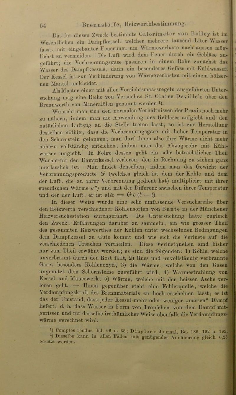 l)as für diesen Zweck bestimmte Calorimoter von Uolley ist im Wesentlichen oin Dampfkessel, welcher mehrere tausend Liter Wasser fasst, mit eingebauter Feuerung, um Wärmeverluste nach aussen mög- lichst zu vermeiden. Die Luft wird dem Feuer durch ein Gebläse zu- geführt; die Verbrennungsgase passiren in einem Rohr zunächst das Wasser des Dampfkessels, dann ein besonderes Gefäss mit Kühlwasser. Der Kessel ist zur Verhinderung von Wärme Verlusten mit einem hölzer- nen Mantel umkleidet. Als Muster einer mit allen Vorsichtsmaassregeln ausgeführten Unter- suchung mag eine Reihe von Versuchen St. Claire Deville’s über den Brennwerth von Mineralölen genannt werden 1). Wünscht man sich den normalen Verhältnissen der Praxis noch mehr zu nähern, indem man die Anwendung des Gebläses aufgiebt und den natürlichen Luftzug an die Stelle treten lässt, so ist zur Herstellung desselben nöthig, dass die Verbrennungsgase mit hoher Temperatur in den Schornstein gelangen; man darf ihnen also ihre Wärme nicht mehr nahezu vollständig entziehen, indem man das Abzugsrohr mit Kühl- wasser umgiebt. In Folge dessen geht ein sehr beträchtlicher Theil Wärme für den Dampfkessel verloren, den in Rechnung zu ziehen ganz unerlässlich ist. Man findet denselben, indem man das Gewicht der Verbrennungsproducte Cr (welches gleich ist dem der Kohle und dem der Luft, die zu ihrer Verbrennung gedient hat) multiplicirt mit ihrer specifischen Wärme C 2) und mit der Differenz zwischen ihrer Temperatur und der der Luft; er ist also = Cr C (t1 — t). In dieser Weise wurde eine sehr umfassende Versuchsreihe über den Heizwerth verschiedener Kohlensorten von Bunte in der Münchener Heizversuchsstation durchgeführt. Die Untersuchung hatte zugleich den Zweck, Erfahrungen darüber zu sammeln, ein wie grosser Theil des gesammten Keizwerthes der Kohlen unter wechselnden Bedingungen dem Dampfkessel zu Gute kommt und wie sich die Verluste auf die verschiedenen Ursachen vertheilen. Diese Verlustquellen sind bisher nur zum Theil erwähnt worden; es sind die folgenden: 1) Kohle, welche unverbrannt durch den Rost fällt, 2) Russ und unvollständig verbrannte Gase, besonders Kohlenoxyd, 3) die Wärme, welche von den Gasen ungenutzt dem Schornsteine zugeführt wird, 4) Wärmestrahlung von Kessel und Mauerwerk, 5) Wärme, welche mit der heissen Asche ver- loren geht. — Ihnen gegenüber steht eine Fehlerquelle, welche die Verdampfungskraft des Brennmaterials zu hoch erscheinen lässt; es ist das der Umstand, dass jeder Kessel mehr oder weniger „nassen“ Dampf liefert, d. h. dass Wasser in Form von Tröpfchen von dem Dampf mit- gerissen und für dasselbe irrthümlicher Weise ebenfalls die Verdampfungs- wärme gerechnet wird. *) Comptes rendus, Bd. 66 u. 68; Dingler’s Journal, Bd. 189, 192 u. 193. 2) Dieselbe kann in allen I allen mit genügender Annäherung gleich 0,25 gesetzt werden.