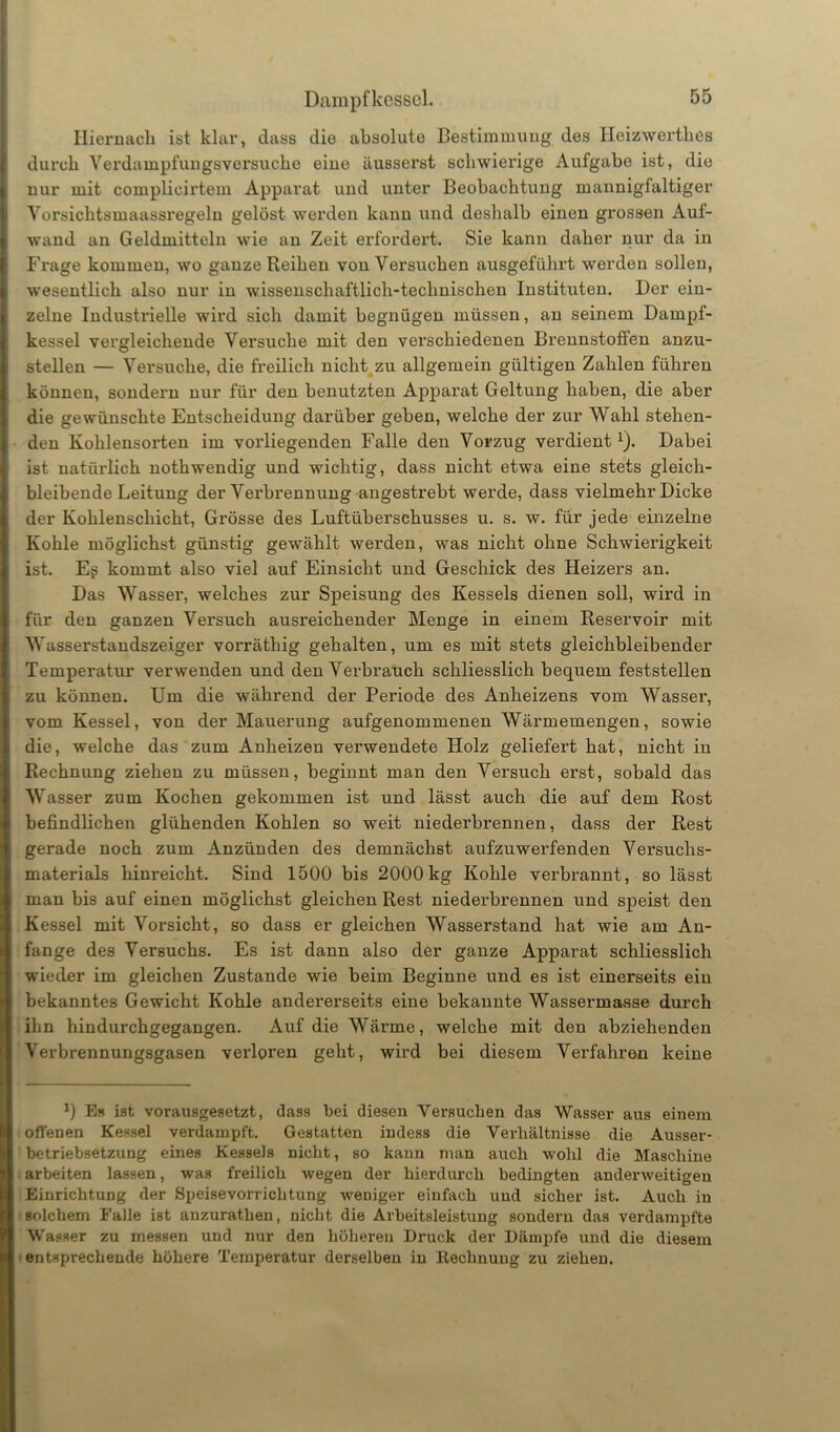 Dampfkessel. Hiernach ist klar, dass die absolute Bestimmung des Heizwertlies durch Verdampfungsversuche eine äusserst schwierige Aufgabe ist, die nur mit complicirtem Apparat und unter Beobachtung mannigfaltiger Vorsichtsmaassregeln gelöst werden kann und deshalb einen grossen Aul- wand an Geldmitteln wie an Zeit erfordert. Sie kann daher nur da in Frage kommen, wo ganze Reihen von Versuchen ausgeführt werden sollen, wesentlich also nur in wissenschaftlich-technischen Instituten. Der ein- zelne Industrielle wird sich damit begnügen müssen, an seinem Dampf- kessel vergleichende Versuche mit den verschiedenen Brennstoffen anzu- stellen — Versuche, die freilich nicht zu allgemein gültigen Zahlen führen können, sondern nur für den benutzten Apparat Geltung haben, die aber die gewünschte Entscheidung darüber geben, welche der zur Wahl stehen- den Kohlensorten im vorliegenden Falle den Vorzug verdient1). Dabei ist natürlich nothwendig und wichtig, dass nicht etwa eine stets gleich- bleibende Leitung der Verbrennung angestrebt werde, dass vielmehr Dicke der Kohlenschicht, Grösse des Luftüberschusses u. s. w. für jede einzelne Kohle möglichst günstig gewählt werden, was nicht ohne Schwierigkeit ist. Es kommt also viel auf Einsicht und Geschick des Heizers an. Das Wasser, welches zur Speisung des Kessels dienen soll, wird in für den ganzen Versuch ausreichender Menge in einem Reservoir mit Wasserstandszeiger vorräthig gehalten, um es mit stets gleichbleibender Temperatur verwenden und denVerbrauch schliesslich bequem feststellen zu können. Um die während der Periode des Anheizens vom Wasser, vom Kessel, von der Mauerung aufgenommenen Wärmemengen, sowie die, welche das zum Anheizen verwendete Holz geliefert hat, nicht in Rechnung ziehen zu müssen, beginnt man den Versuch erst, sobald das Wasser zum Kochen gekommen ist und lässt auch die auf dem Rost befindlichen glühenden Kohlen so weit niederbrennen, dass der Rest gerade noch zum Anzünden des demnächst aufzuwerfenden Versuchs- materials hinreicht. Sind 1500 bis 2000kg Kohle verbrannt, so lässt man bis auf einen möglichst gleichen Rest niederbrennen und speist den Kessel mit Vorsicht, so dass er gleichen Wasserstand hat wie am An- fänge des Versuchs. Es ist dann also der ganze Apparat schliesslich wieder im gleichen Zustande wie beim Beginne und es ist einerseits ein bekanntes Gewicht Kohle andererseits eine bekannte Wassermasse durch ihn hindurchgegangen. Auf die Wärme, welche mit den abziehenden Verbrennungsgasen verloren geht, wird bei diesem Verfahren keine 0 Es ist vorausgesetzt, dass bei diesen Versuchen das Wasser aus einem offenen Kessel verdampft. Gestatten indess die Verhältnisse die Ausser- betriebsetzung eines Kessels nicht, so kann man auch wohl die Maschine arbeiten lassen, was freilich wegen der hierdurch bedingten anderweitigen Einrichtung der Speisevorrichtung weniger einfach und sicher ist. Auch in solchem Falle ist anzurathen, nicht die Arbeitsleistung sondern das verdampfte Wasser zu messen und nur den höheren Druck der Dämpfe und die diesem entsprechende höhere Temperatur derselben in Rechnung zu ziehen.