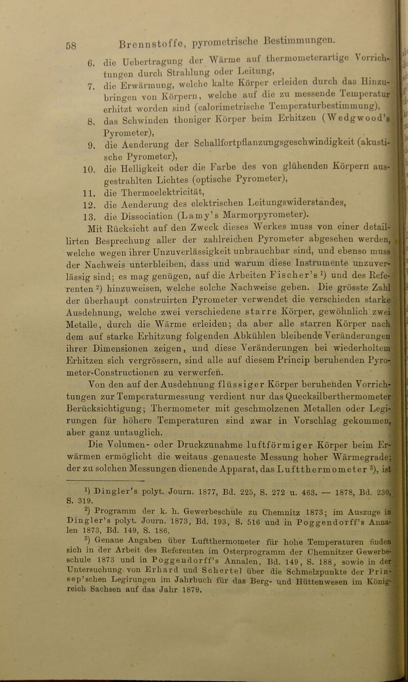 8. 9. 10. 11. 12. 13. 5g Brennstoffe, pyrometrische Bestimmungen. die Uebertragung der Wärme auf thermometerartige Vorrich- tungen durch Strahlung oder Leitung, die Erwärmung, welche kalte Körper erleiden durch das Hinzu, bringen von Körpern, welche auf die zu messende Temperatur erhitzt worden sind (calorimetrische Temperaturbestimmung), das Schwinden thoniger Körper heim Erhitzen (Wedgwood’s Pyrometer), die Aenderung der Schallfortpflanzungsgeschwindigkeit (akusti- sche Pyrometer), die Helligkeit oder die Farbe des von glühenden Körpern aus- gestrahlten Lichtes (optische Pyrometer), die Thermoelektricität, die Aenderung des elektrischen Leitungswiderstandes, die Dissociation (Lamy’s Marmorpyrometer). Mit Rücksicht auf den Zweck dieses Werkes muss von einer detail- ürten Besprechung aller der zahlreichen Pyrometer abgesehen werden, welche wegen ihrer Unzuverlässigkeit unbrauchbar sind, und ebenso muss der Nachweis unterbleiben, dass und warum diese Instrumente unzuver- lässig sind; es mag genügen, auf die Arbeiten Fischer’s x) und des Refe- renten -) hinzuweisen, welche solche Nachweise geben. Die grösste Zahl der überhaupt construirten Pyrometer verwendet die verschieden starke Ausdehnung, welche zwei verschiedene starre Körper, gewöhnlich zwei Metalle, durch die Wärme erleiden; da aber alle starren Körper nach dem auf starke Erhitzung folgenden Abkühlen bleibende Veränderungen ihrer Dimensionen zeigen, und diese Veränderungen bei wiederholtem Erhitzen sich vergrössern, sind alle auf diesem Princip beruhenden Pyro- meter-Constructionen zu verwerfen. Von den auf der Ausdehnung flüssiger Körper beruhenden Vorrich- tungen zur Temperaturmessung verdient nur das Quecksilberthermometer Berücksichtigung; Thermometer mit geschmolzenen Metallen oder Legi- rungen für höhere Temperatui’en sind zwar in Vorschlag gekommen, aber ganz untauglich. Die Volumen- oder Druckzunahme luftförmiger Körper beim Er wärmen ermöglicht die weitaus .genaueste Messung hoher Wärmegrade der zu solchen Messungen dienende Apparat, das Luftthermometer 3), ist B D ingier’s polyt. Journ. 1877, Bd. 225, S. 272 u. 463. — 1878, Bd. 23C S. 319. 2) Programm der k. li. Gewerbeschule zu Chemnitz 1873; im Auszuge i Dingler’s polyt. Journ. 1873, Bd. 193, S. 516 und in Poggendorff’s Anna len 1873, Bd. 149, S. 186. 3) Genaue Angaben über Luftthermoraeter für hohe Temperaturen finde sich in der Arbeit des Referenten im Osterprogramm der Chemnitzer Gewerb« schule 1873 und in Poggendorff’s Annalen, Bd. 149, S. 188, sowie in der Untersuchung von Erhard und Schertel über die Schmelzpunkte der Prin sep’sehen Legirungen im Jahrbuch für das Berg- und Hüttenwesen im Könij reich Sachsen auf das Jahr 1879. in