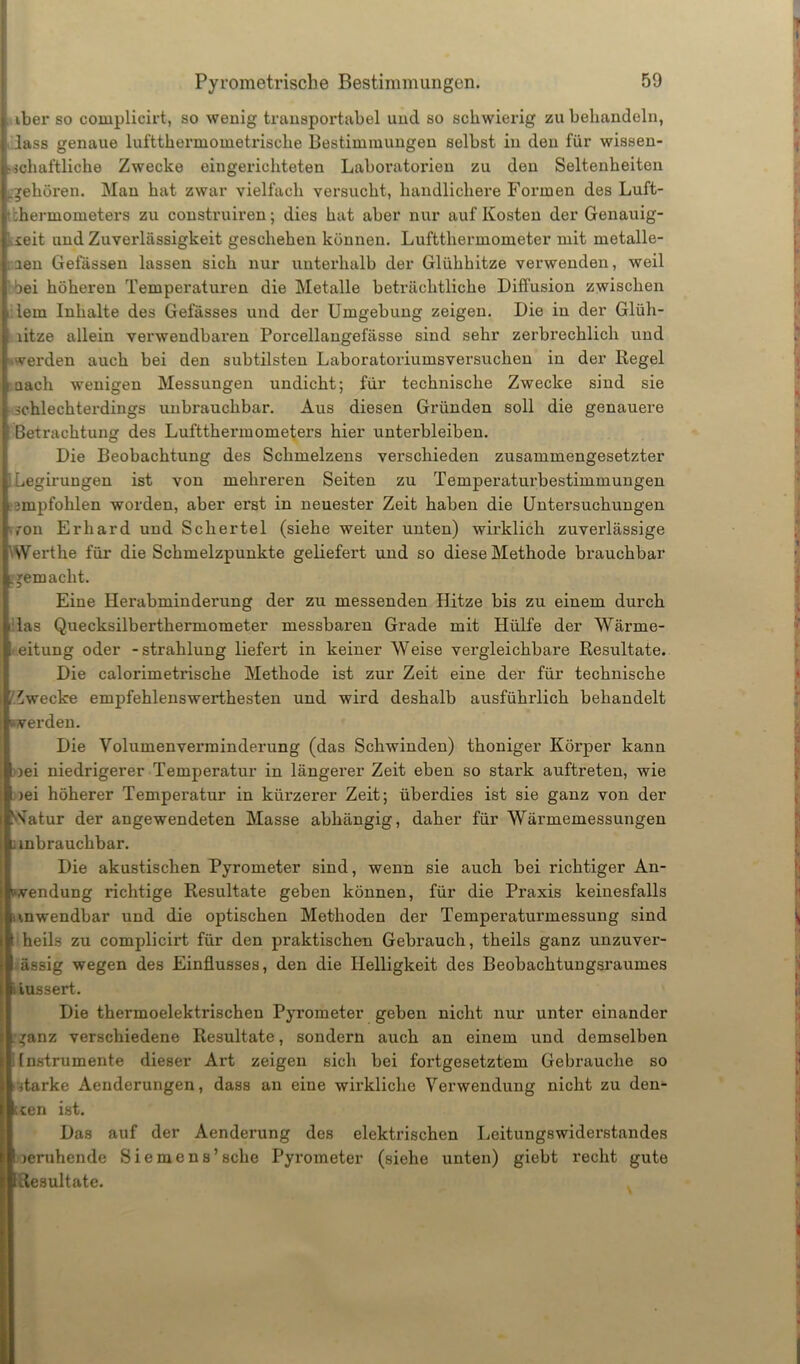 iber so complicirt, so wenig transportabel und so schwierig zu behandeln, : lass genaue luftthermometrische Bestimmungen selbst in den für wissen- schaftliche Zwecke eingerichteten Laboratorien zu den Seltenheiten .gehören. Man hat zwar vielfach versucht, handlichere Formen des Luft- i :hermometers zu construiren; dies hat aber nur auf Kosten der Genauig- keit und Zuverlässigkeit geschehen können. Luftthermometer mit metalle- nen Gefässen lassen sich nur unterhalb der Glühhitze verwenden, weil öei höheren Temperaturen die Metalle beträchtliche Diffusion zwischen i lern Inhalte des Gefässes und der Umgebung zeigen. Die in der Glüh- hitze allein verwendbaren Porcellangefässe sind sehr zerbrechlich und »werden auch bei den subtilsten Laboratoriumsversuchen in der Regel nach wenigen Messungen undicht; für technische Zwecke sind sie schlechterdings unbrauchbar. Aus diesen Gründen soll die genauere Betrachtung des Luftthermometers hier unterbleiben. Die Beobachtung des Schmelzens verschieden zusammengesetzter ILegirungen ist von mehreren Seiten zu Temperaturbestimmungen empfohlen worden, aber erst in neuester Zeit haben die Untersuchungen von Erhard und Schertel (siehe weiter unten) wirklich zuverlässige Werthe für die Schmelzpunkte geliefert und so diese Methode brauchbar gemacht. Eine Herabminderung der zu messenden Hitze bis zu einem durch das Quecksilberthermometer messbaren Grade mit Hülfe der Wärme- Leitung oder -Strahlung liefert in keiner Weise vergleichbare Resultate. Die calorimetrische Methode ist zur Zeit eine der für technische Zwecke empfehlenswerthesten und wird deshalb ausführlich behandelt werden. Die Volumenverminderung (das Schwinden) thoniger Körper kann »ei niedrigerer Temperatur in längerer Zeit eben so stark auftreten, wie >ei höherer Temperatur in kürzerer Zeit; überdies ist sie ganz von der 'S'atur der angewendeten Masse abhängig, daher für Wärmemessungen anbrauchbar. Die akustischen Pyrometer sind, wenn sie auch bei richtiger An- wendung richtige Resultate geben können, für die Praxis keinesfalls anwendbar und die optischen Methoden der Temperaturmessung sind \ heils zu complicirt für den praktischen Gebrauch, theils ganz unzuver- ässig wegen des Einflusses, den die Helligkeit des Beobachtungsraumes iussert. Die thermoelektrischen Pyrometer geben nicht nur unter einander ganz verschiedene Resultate, sondern auch an einem und demselben Instrumente dieser Art zeigen sich bei fortgesetztem Gebrauche so itarke Aenderungen, dass an eine wirkliche Verwendung nicht zu den- ken ist. Das auf der Aenderung des elektrischen Leitungswiderstandes I jeruhende Siemens’ sehe Pyrometer (siehe unten) giebt recht gute Resultate.