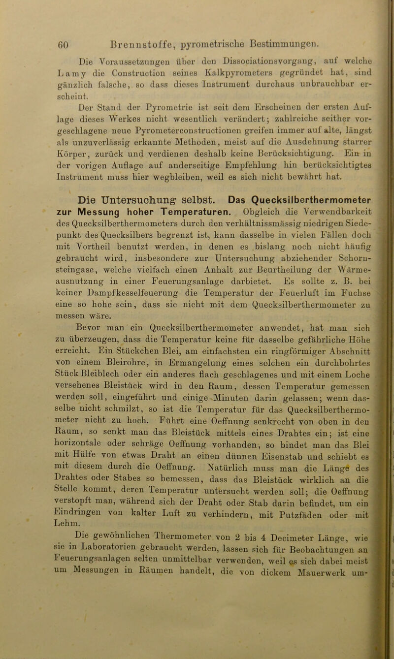 Die Voraussetzungen über den Dissociationsvorgaug, auf welche Lamy die Construction seines Kalkpyrometers gegründet hat, sind gänzlich falsche, so dass dieses Instrument durchaus unbrauchbar er- scheint. Der Stand der Pyrometrie ist seit dem Erscheinen der ersten Auf- lage dieses Werkes nicht wesentlich verändert; zahlreiche seither vor- geschlagene neue Pyrometerconstructionen greifen immer auf alte, längst als unzuverlässig erkannte Methoden, meist auf die Ausdehnung starrer Körper, zurück und verdienen deshalb keine Berücksichtigung. Ein in der vorigen Auflage auf anderseitige Empfehlung hin berücksichtigtes Instrument muss hier wegbleiben, weil es sich nicht bewährt hat. I Die Untersuchung1 selbst. Das Quecksilberthermometer zur Messung hoher Temperaturen. Obgleich die Verwendbarkeit des Quecksilberthermometers durch den verhältnissmässig niedrigen Siede- punkt des Quecksilbers begrenzt ist, kann dasselbe in vielen Fällen doch mit Vortheil benutzt werden, in denen es bislang noch nicht häufig gebraucht wird, insbesondere zur Untersuchung abziehender Schoru- steingase, welche vielfach einen Anhalt zur Beurtheilung der Wärme- ausnutzung in einer Feuerungsanlage darbietet. Es sollte z. B. bei keiner Dampfkesselfeuerung die Temperatur der Feuerluft im Fuchse eine so hohe sein, dass sie nicht mit dem Quecksilberthermometer zu messen wäre. Bevor man ein Quecksilbei’thermometer anwendet, hat man sich zu überzeugen, dass die Temperatur keine für dasselbe gefährliche Höhe erreicht. Ein Stückchen Blei, am einfachsten ein ringförmiger Abschnitt von einem Bleirohre, in Ermangelung eines solchen ein durchbohrtes Stück Bleiblech oder ein anderes flach geschlagenes und mit einem Loche versehenes Bleistück wird in den Raum, dessen Temperatur gemessen werden soll, eingeführt und einige Minuten darin gelassen; wenn das- selbe nicht schmilzt, so ist die Temperatur für das Quecksilberthermo- meter nicht zu hoch. Führt eine Oeffnung senkrecht von oben in den Raum, so senkt man das Bleistück mittels eines Drahtes ein; ist eine horizontale oder schräge Oeffnung vorhanden, so bindet man das Blei mit Hülfe von etwas Draht an einen dünnen Eisenstab und schiebt es mit diesem durch die Oeffnung. Natürlich muss man die Länge des Diahtes oder Stabes so bemessen, dass das Bleistück wirklich an die Stelle kommt, deren Temperatur untersucht werden soll; die Oeffnung verstopft man, während sich der Draht oder Stab darin befindet, um ein Eindringen von kalter Luft zu verhindern, mit Putzfäden oder mit Lehm. Die gewöhnlichen Ihermometer von 2 bis 4 Decimeter Länge, wie sie in Laboratorien gebraucht werden, lassen sich für Beobachtungen an Feuerungsanlagen selten unmittelbar verwenden, weil es sich dabei meist um Messungen in Räumen handelt, die von dickem Mauerwerk um-