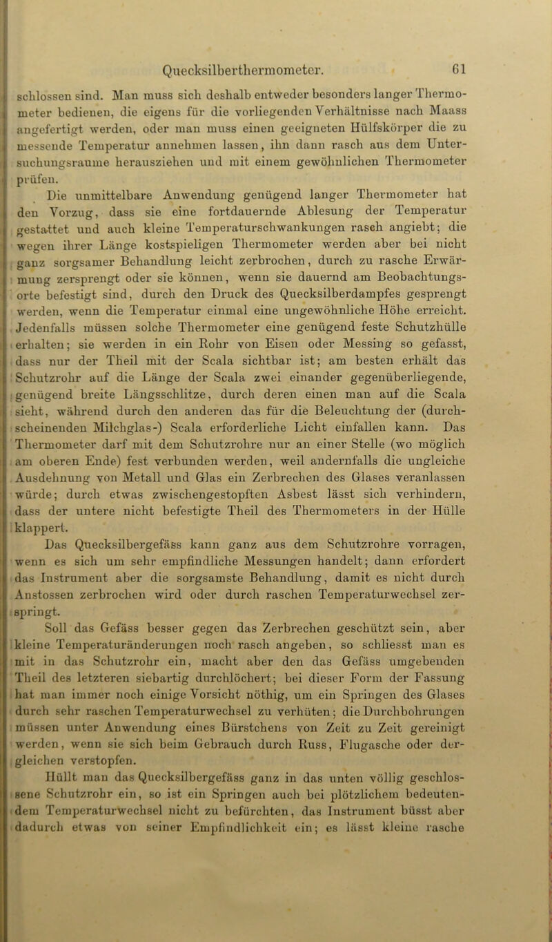 schlossen sind. Man muss sich deshalb entweder besonders langer Thermo- meter bedienen, die eigens für die vorliegenden Verhältnisse nach Maass angefertigt werden, oder man muss einen geeigneten Hülfskörper die zu messende Temperatur annehmen lassen, ihn dann rasch aus dem Unter- suchungsraume herausziehen und mit einem gewöhnlichen Thermometer prüfen. Die unmittelbare Anwendung genügend langer Thermometer hat den Vorzug, dass sie eine fortdauernde Ablesung der Temperatur gestattet und auch kleine Temperaturschwankungen rasch angiebt; die wegen ihrer Länge kostspieligen Thermometer werden aber bei nicht ganz sorgsamer Behandlung leicht zerbrochen, durch zu rasche Erwär- mung zersprengt oder sie können, wenn sie dauernd am Beobachtungs- orte befestigt sind, durch den Druck des Quecksilberdampfes gesprengt werden, wenn die Temperatur einmal eine ungewöhnliche Höhe erreicht. Jedenfalls müssen solche Thermometer eine genügend feste Schutzhülle erhalten; sie werden in ein Rohr von Eisen oder Messing so gefasst, dass nur der Theil mit der Scala sichtbar ist; am besten erhält das Schutzrohr auf die Länge der Scala zwei einander gegenüberliegende, : genügend breite Längsschlitze, durch deren einen man auf die Scala sieht, während durch den anderen das für die Beleuchtung der (durch- scheinenden Milchglas-) Scala erforderliche Licht einfallen kann. Das Thermometer darf mit dem Schutzrohre nur an einer Stelle (wo möglich am oberen Ende) fest verbunden werden, weil andernfalls die ungleiche Ausdehnung von Metall und Glas ein Zerbrechen des Glases veranlassen würde; durch etwas zwischengestopften Asbest lässt sich verhindern, dass der untere nicht befestigte Theil des Thermometers in der Hülle klappert. Das Quecksilbergefäss kann ganz aus dem Schlitzrohre vorragen, wenn es sich um sehr empfindliche Messungen handelt; dann erfordert das Instrument aber die sorgsamste Behandlung, damit es nicht durch Anstossen zerbrochen wird oder durch raschen Temperaturwechsel zer- springt. Soll das Gefäss besser gegen das Zerbrechen geschützt sein, aber kleine Temperaturänderungen noch rasch angeben, so schliesst man es mit in das Schutzrohr ein, macht aber den das Gefäss umgebenden Theil des letzteren siebartig durchlöchert; bei dieser Form der Fassung hat man immer noch einige Vorsicht nöthig, um ein Springen des Glases durch sehr raschen Temperaturwechsel zu verhüten ; die Durchbohrungen müssen unter Anwendung eines Biirstchens von Zeit zu Zeit gereinigt werden, wenn sie sich beim Gebrauch durch Russ, Flugasche oder der- gleichen verstopfen. Hüllt mau das Quecksilbergefäss ganz in das unten völlig geschlos- sene Schutzrohr ein, so ist ein Springen auch bei plötzlichem bedeuten- dem Temperaturwechsel nicht zu befürchten, das Instrument büsst aber dadurch etwas von seiner Empfindlichkeit ein; es lässt kleine rasche