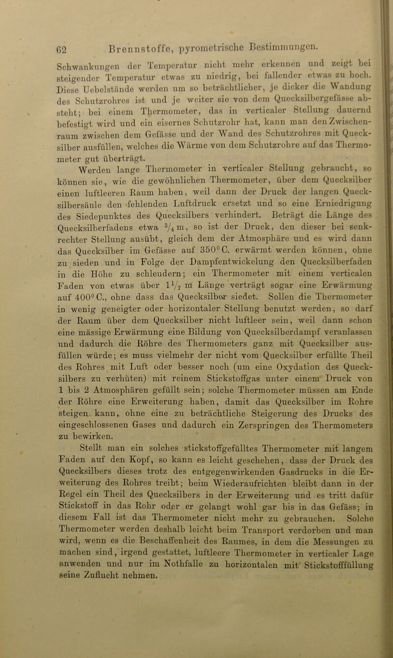 Schwankungen der Temperatur nicht mehr erkennen und zeigt hei steigender Temperatur etwas zu niedrig, hei fallender etwas zu hoch. Diese Uebelstände werden um so beträchtlicher, je dicker die Wandung des Schutzrohres ist und je weiter sie von dem Quecksilhergefässe ab- steht; bei einem Thermometer, das in verticaler Stellung dauernd befestigt wird und ein eisernes Schutzrohr hat, kann man den Zwischen- raum zwischen dem Gefässe und der Wand des Schutzrohres mit Queck- silber ausfüllen, welches die Wärme von dem Schutzrohre auf das Thermo- meter gut überträgt. Werden lange Thermometer in verticaler Stellung gebraucht, so können sie, wie die gewöhnlichen Thermometer, über dem Quecksilber einen luftleeren Raum haben, weil dann der Druck der langen Queck- silbersäule den fehlenden Luftdruck ersetzt und so eine Erniedrigung des Siedepunktes des Quecksilbers verhindert. Beträgt die Länge des Quecksilberfadens etwa 3/4m, so ^er Druck, den dieser bei senk- rechter Stellung ausübt, gleich dem der Atmosphäre und es wird dann das Quecksilber im Gefässe auf 350°C. erwärmt werden können, ohne zu sieden und in Folge der Dampfentwickelung den Quecksilberfaden in die Höhe zu schleudern; ein Thermometer mit einem verticalen Faden von etwas über l1/^ m Länge verträgt sogar eine Erwärmung auf 400° C., ohne dass das Quecksilber siedet. Sollen die Thermometer in wenig geneigter oder horizontaler Stellung benutzt werden, so darf der Raum über dem Quecksilber nicht luftleer sein, weil dann schon eine mässige Erwärmung eine Bildung von Quecksilberdampf veranlassen und dadurch die Röhre des Thermometers ganz mit Quecksilber aus- füllen würde; es muss vielmehr der nicht vom Quecksilber erfüllte Theil des Rohres mit Luft oder besser noch (um eine Oxydation des Queck- silbers zu verhüten) mit reinem StickstofFgas unter einem Druck von 1 bis 2 Atmosphären gefüllt sein; solche Thermometer müssen am Ende der Röhre eine Erweiterung haben, damit das Quecksilber im Rohre steigen kann,. ohne eine zu beträchtliche Steigerung des Drucks des eingeschlossenen Gases und dadurch ein Zerspringen des Thermometers zu bewirken. Stellt man ein solches stickstoffgefülltes Thermometer mit langem Faden auf den Kopf, so kann es leicht geschehen, dass der Druck des Quecksilbers dieses trotz des entgegenwirkenden Gasdrucks in die Er- weiterung des Rohres treibt; beim Wiederaufrichten bleibt dann in der Regel ein Theil des Quecksilbers in der Erweiterung und es tritt dafür Stickstoff in das Rohr oder er gelangt wohl gar bis in das Gefäss; in diesem I all ist das Thermometer nicht mehr zu gebrauchen. Solche Thermometer werden deshalb leicht beim Transport verdorben und man wird, wenn es die Beschaffenheit des Raumes, in dem die Messungen zu machen sind, irgend gestattet, luftleere Thermometer in verticaler Lage anwenden und nur im Nothfalle zu horizontalen mit Stickstofffüllung seine Zuflucht nehmen.
