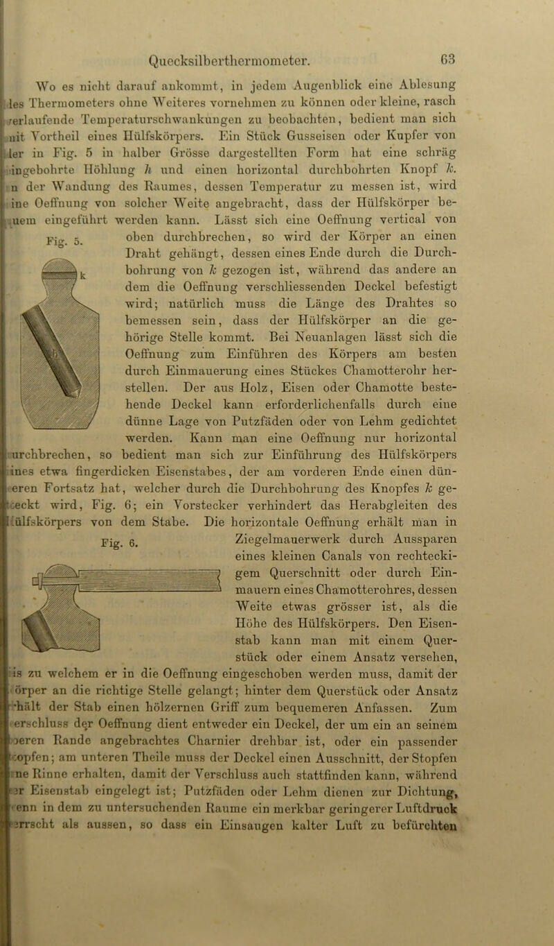 Fig. 5. Wo es nicht darauf ankommt, in jedem Augenblick eine Ablesung les Thermometers ohne Weiteres vornehmen zu können oder kleine, rasch /erlaufende Temperaturschwankungen zu beobachten, bedient man sich uit Vortheil eines Hülfskörpers. Ein Stück Gusseisen oder Kupfer von ler in Fig. 5 in halber Grösse dargestellten Form hat eine schräg ingebohrte Höhlung h und einen horizontal durchbohrten Knopf Je. u der Wandung des Raumes, dessen Temperatur zu messen ist, wird ine Oeffnung von solcher Weite angebracht, dass der Hülfskörper he- uern eingeführt werden kann. Lässt sich eine Oeffnung vertical von oben durchbrechen, so wird der Körper an einen Draht gehängt, dessen eines Ende durch die Durch- bohrung von Je gezogen ist, während das andere an dem die Oeffnung verschliessenden Deckel befestigt wird; natürlich muss die Länge des Drahtes so bemessen sein, dass der Hülfskörper an die ge- hörige Stelle kommt. Bei Neuanlagen lässt sich die Oeffnung zum Einführen des Körpers am besten durch Einmauerung eines Stückes Chamotterohr her- steilen. Der aus Holz, Eisen oder Chamotte beste- hende Deckel kann erforderlichenfalls durch eine dünne Lage von Putzfäden oder von Lehm gedichtet werden. Kann man eine Oeffnung nur horizontal urchbrechen, so bedient man sich zur Einführung des Hülfskörpers ines etwa fingerdicken Eisenstabes, der am vorderen Ende einen dün- eren Fortsatz hat, welcher durch die Durchbohrung des Knopfes Je ge- ieckt wird, Fig. 6; ein Vorstecker verhindert das Herabgleiten des ülfskörpers von dem Stabe. Die horizontale Oeffnung erhält man in Fig. 6. Ziegelmauerwei’lc durch Aussparen eines kleinen Canals von rechtecki- gem Querschnitt oder durch Ein- mauern eines Chamotterohres, dessen Weite etwas grösser ist, als die Höhe des Hülfskörpers. Den Eisen- stab kann man mit einem Quer- stück oder einem Ansatz versehen, is zu welchem er in die Oeffnung eingeschoben werden muss, damit der örper an die richtige Stelle gelangt; hinter dem Querstück oder Ansatz •hält der Stab einen hölzernen Griff zum bequemeren Anfassen. Zum erschluss de#r Oeffnung dient entweder ein Deckel, der um ein an seinem jeren Rande angebrachtes Charnier drehbar ist, oder ein passender :opfen; am unteren Theile muss der Deckel einen Ausschnitt, der Stopfen ne Rinne erhalten, damit der Verschluss auch stattfinden kann, während 3r flisenstab eingelegt ist; Putzfäden oder Lehm dienen zur Dichtung, enn in dem zu untersuchenden Raume ein merkbar geringerer Luftdruck urrscht als aussen, so dass ein Einsaugen kalter Luft zu befürchten