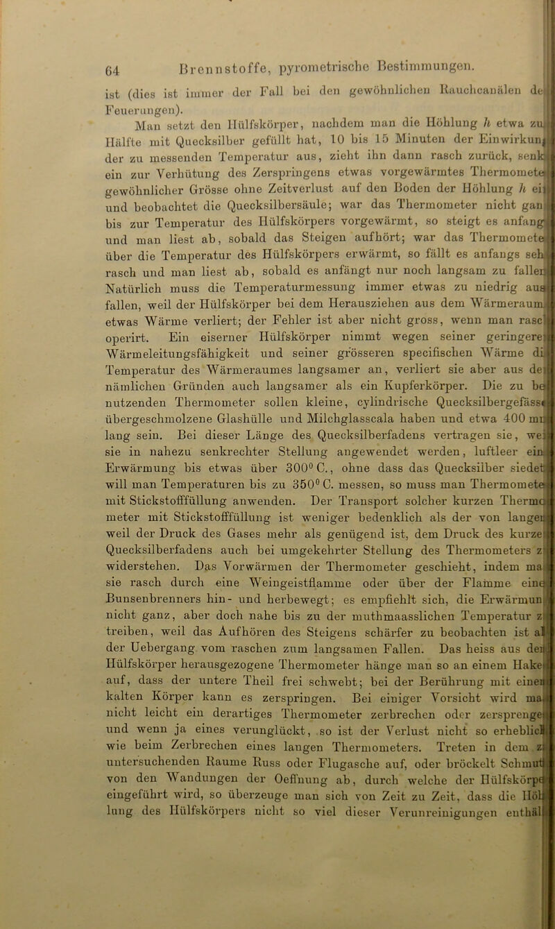 ist (dies ist immer der Fall bei den gewöhnlichen Rauchcanälen de Feuerungen). Man setzt den Hülfskörper, nachdem man die Höhlung h etwa zu* Hälfte mit Quecksilber gefüllt hat, 10 bis 15 Minuten der Einwirkung der zu messenden Temperatur aus, zieht ihn dann rasch zurück, senk} ein zur Verhütung des Zerspringens etwas vorgewärmtes Thermometo gewöhnlicher Grösse ohne Zeitverlust auf den Boden der Höhlung h eil und beobachtet die Quecksilbersäule; war das Thermometer nicht gan bis zur Temperatur des Ilülfskörpers vorgewärmt, so steigt es anfangs und man liest ab, sobald das Steigen aufhört; war das Thermomete über die Temperatur des Hülfskörpers erwärmt, so fällt es anfangs seh rasch und man liest ab, sobald es anfängt nur noch langsam zu falle Natürlich muss die Temperaturmessung immer etwas zu niedrig au fallen, weil der Hülfskörper bei dem Herausziehen aus dem Wärmerau etwas Wärme verliert; der Fehler ist aber nicht gross, wenn man rase operirt. Ein eiserner Hülfskörper nimmt wegen seiner geringere Wärmeleitungsfähigkeit und seiner grösseren specifischen Wärme di Temperatur des Wärmeraumes langsamer an, verliert sie aber aus de nämlichen Gründen auch langsamer als ein Kupferkörper. Die zu b nutzenden Thermometer sollen kleine, cylindrische Quecksilbergefäss übergeschmolzene Glashülle und Milchglasscala haben und etwa 400 mn lang sein. Bei dieser Länge des Quecksilberfadens vertragen sie, we sie in nahezu senkrechter Stellung angewendet werden, luftleer ei Erwärmung bis etwas über 300° C., ohne dass das Quecksilber siede will man Temperaturen bis zu 350° C. messen, so muss man Thermome mit Stickstofffüllung anwenden. Der Transport solcher kurzen Therm meter mit Stickstofffüllung ist weniger bedenklich als der von lange weil der Druck des Gases mehr als genügend ist, dem Druck des kurze Quecksilberfadens auch bei umgekehrter Stellung des Thermometers z widerstehen. Das Vorwärmen der Thermometer geschieht, indem ma sie rasch durch eine Weingeistflamme oder über der Flamme ein Bunsenbrenners hin- und herbewegt; es empfiehlt sich, die Erwärmun nicht ganz, aber doch nahe bis zu der muthmaasslichen Temperatur z treiben, weil das Auf hören des Steigens schärfer zu beobachten ist a der Uebergang vom raschen zum langsamen Fallen. Das heiss aus de Hülfskörper herausgezogene Thermometer hänge man so an einem Hake auf, dass der untere Theil frei schwebt; bei der Berührung mit eine kalten Körper kann es zerspringen. Bei einiger Vorsicht wird ma nicht leicht ein derartiges Thermometer zerbrechen oder zersprenge und wenn ja eines verunglückt, so ist der Verlust nicht so erheblic. wie beim Zerbrechen eines langen Thermometers. Treten in dem zi untersuchenden Raume Russ oder Flugasche auf, oder bröckelt Schm von den V andungen der Oeffnung ab, durch welche der HülfskÖrp eingeführt wird, so überzeuge man sich von Zeit zu Zeit, dass die IIö lang des Hülfskörpers nicht so viel dieser Verunreinigungen enthäl