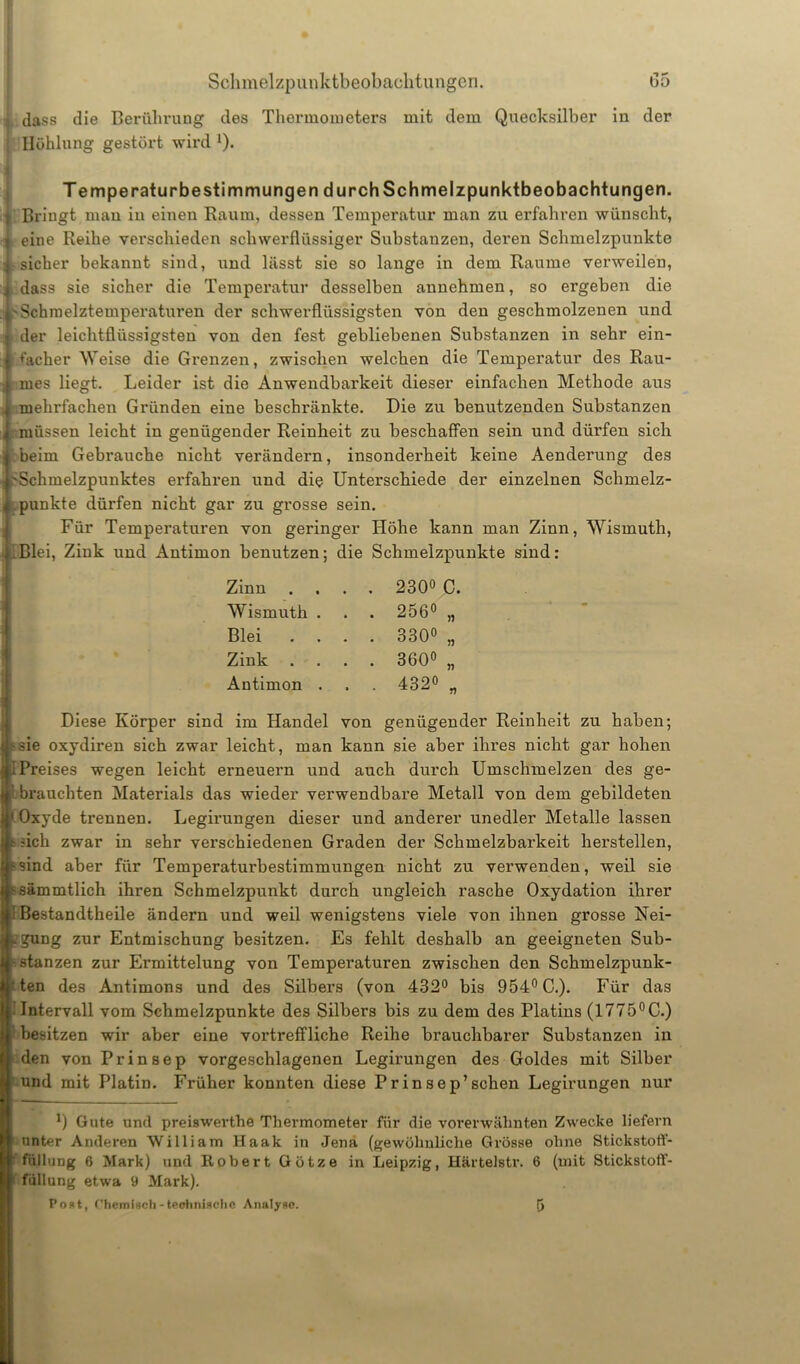 dass die Berührung des Thermometers mit dem Quecksilber in der Höhlung gestört wird Q. TemperaturbeStimmungen durch Schmelzpunktbeobachtungen. 1 Bringt mau in einen Raum, dessen Temperatur man zu erfahren wünscht, -4 eine Reihe verschieden schwerflüssiger Substanzen, deren Schmelzpunkte 4sicher bekannt sind, und lässt sie so lange in dem Raume verweilen, ^ dass sie sicher die Temperatur desselben annehmen, so ergeben die i'Schmelztemperaturen der schwerflüssigsten von den geschmolzenen und der leichtflüssigsten von den fest gebliebenen Substanzen in sehr ein- ; hicher Weise die Grenzen, zwischen welchen die Temperatur des Rau- mes liegt. Leider ist die Anwendbarkeit dieser einfachen Methode aus mehrfachen Gründen eine beschränkte. Die zu benutzenden Substanzen , müssen leicht in genügender Reinheit zu beschaffen sein und dürfen sich beim Gebrauche nicht verändern, insonderheit keine Aenderung des 'Schmelzpunktes erfahren und die Unterschiede der einzelnen Schmelz- i punkte dürfen nicht gar zu grosse sein. Für Temperaturen von geringer Höhe kann man Zinn, Wismuth, Blei, Zink und Antimon benutzen; die Schmelzpunkte sind: Zinn Wismuth . Blei Zink . Antimon . 2300 C. 256° „ 330° „ 360° „ 4320 „ Diese Körper sind im Handel von genügender Reinheit zu haben; sie oxydiren sich zwar leicht, man kann sie aber ihres nicht gar hohen Preises wegen leicht erneuern und auch durch Umschmelzen des ge- brauchten Materials das wieder verwendbare Metall von dem gebildeten Oxyde trennen. Legirungen dieser und anderer unedler Metalle lassen sich zwar in sehr verschiedenen Graden der Schmelzbarkeit herstellen, sind aber für Temperaturbestimmungen nicht zu verwenden, weil sie sämmtlich ihren Schmelzpunkt durch ungleich rasche Oxydation ihrer Bestandtheile ändern und weil wenigstens viele von ihnen grosse Nei- gung zur Entmischung besitzen. Es fehlt deshalb an geeigneten Sub- stanzen zur Ermittelung von Temperaturen zwischen den Schmelzpunk- ten des Antimons und des Silbers (von 432° bis 954° C.). Für das Intervall vom Schmelzpunkte des Silbers bis zu dem des Platins (1775°C.) besitzen wir aber eine vortreffliche Reihe brauchbarer Substanzen in den von Prinsep vorgeschlagenen Legirungen des Goldes mit Silber und mit Platin. Früher konnten diese Prinsep’sehen Legirungen nur 0 Gute und preiswerthe Thermometer für die vorerwähnten Zwecke liefern unter Anderen William Haak in Jena (gewöhnliche Grösse ohne Stickstoff- ' füllung 6 Mark) und Robert Götze in Leipzig, Härtelstr. 6 (mit Stickstoff- füllung etwa 9 Mark). Poat, f'hcmisch - technische Analyse. 5