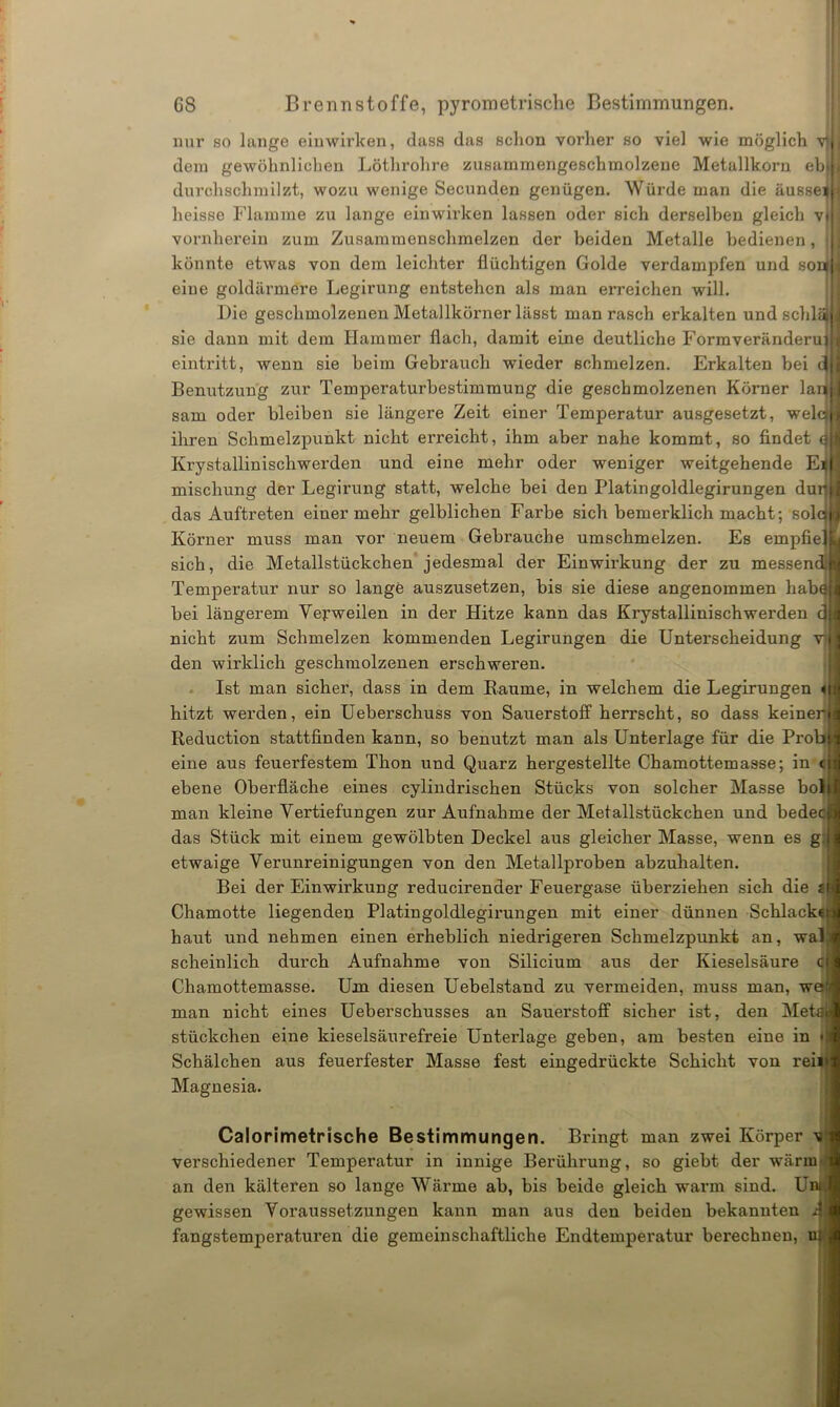 nur so lange einwirken, dass das schon vorher so viel wie möglich vi dem gewöhnlichen Löthrohre zusammengeschmolzene Metallkorn ebj durchschmilzt, wozu wenige Secunden genügen. Würde man die äusse^ heisse Flamme zu lange einwirken lassen oder sich derselben gleich vj vornherein zum Zusammenschmelzen der beiden Metalle bedienen, > könnte etwas von dem leichter flüchtigen Golde verdampfen und soq eine goldärmere Legirung entstehen als man erreichen will. Die geschmolzenen Metallkörner lässt man rasch erkalten und schläj sie dann mit dem Hammer flach, damit eine deutliche Formveränderujl eintritt, wenn sie beim Gebrauch wieder schmelzen. Erkalten bei ttjj Benutzung zur Temperaturbestimmung die geschmolzenen Körner larjfl sam oder bleiben sie längere Zeit einer Temperatur ausgesetzt, welqjl ihren Schmelzpunkt nicht erreicht, ihm aber nahe kommt, so findet an Krystallinischwerden und eine mehr oder weniger weitgehende mischung der Legirung statt, welche bei den Platingoldlegirungen dumj das Auftreten einer mehr gelblichen Farbe sich bemerklich macht; solci Körner muss man vor neuem Gebrauche umschmelzen. Es empfiejL sich, die Metallstückchen jedesmal der Einwirkung der zu messend*! Temperatur nur so lange auszusetzen, bis sie diese angenommen habqji bei längerem Veyweilen in der Hitze kann das Krystallinischwerden c3|d nicht zum Schmelzen kommenden Legirungen die Unterscheidung rj j den wirklich geschmolzenen erschweren. Ist man sicher, dass in dem Baume, in welchem die Legirungen <iu hitzt werden, ein Ueberschuss von Sauerstoff herrscht, so dass keiner i Reduction stattfinden kann, so benutzt man als Unterlage für die Prob ■ eine aus feuerfestem Thon und Quarz hergestellte Chamottemasse; in cif ebene Oberfläche eines cylindrischen Stücks von solcher Masse bol|c man kleine Vertiefungen zur Aufnahme der Mefallstückchen und bedecl das Stück mit einem gewölbten Deckel aus gleicher Masse, wenn es g, I etwaige Verunreinigungen von den Metallproben abzuhalten. Bei der Einwirkung reducirender Feuergase überziehen sich die tim Chamotte liegenden Platingoldlegirungen mit einer dünnen Schlackctil haut und nehmen einen erheblich niedrigeren Schmelzpunkt an, wal scheinlick, durch Aufnahme von Silicium aus der Kieselsäure Chamottemasse. Um diesen Uebelstand zu vermeiden, muss man, waj man nicht eines Ueberschusses an Sauerstoff sicher ist, den Metal)| Stückchen eine kieselsäurefreie Unterlage geben, am besten eine in • Schälchen aus feuerfester Masse fest eingedrückte Schicht von rein Magnesia. Calorimetrische Bestimmungen. Bringt man zwei Körper ui verschiedener Temperatur in innige Berührung, so giebt der wärm ' an den kälteren so lange Wärme ab, bis beide gleich warm sind. Um gewissen Voraussetzungen kann man aus den beiden bekannten Ai fangstemperaturen die gemeinschaftliche Endtemperatur berechnen, UM