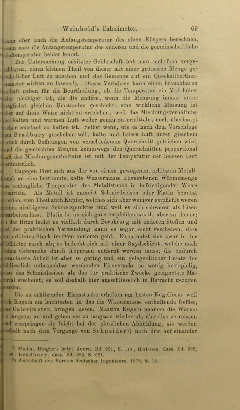 ann aber auch die Anfangstemperatur des einen Körpers berechnen, 'enn man die Anfangstemperatur des anderen und die gemeinschaftliche jidteuiperatur beider kennt. Zur Untersuchung erhitzter Gebläseluft hat man mehrfach vorge- chlagen, einen kleinen Theil von dieser mit einer gi’össeren Menge ge- ; 'ähnlicher Luft zu mischen und das Gemenge auf ein Quecksilberther- lometer wirken zu lassen 1). Dieses Verfahren kann einen brauchbaren nhalt geben für die Beurtheilung, ob die Temperatur ein Mal höher ,1er niedriger ist, als die andere, wenn die Mengung immer unter öglichst gleichen Umständen geschieht; eine wirkliche Messung ist öer auf diese Weise uicht zu erreichen, weil das Mischungsverhältniss er kalten und warmen Luft weder genau zu ermitteln, noch überhaupt eher constant zu halten ist. Selbst wenn, wie es nach dem Vorschläge oa Bradbury geschehen soll, kalte und heisse Luft unter gleichem ■ruck durch Oeffnungen von verschiedenem Querschnitt getrieben wird, nd die gemischten Mengen keineswegs den Querschnitten proportional ad das Mischungsverhältniss ist mit der Temperatur der heissen Luft eränderlich. Dagegen lässt sich aus der von einem gewogenen, erhitzten Metall- t;ück an eine bestimmte, kalte Wassermasse abgegebenen Wärmemenge ie anfängliche Temperatur des Metallstücks in befriedigender Weise rmitteln. Als Metall ist zumeist Schmiedeeisen oder Platin benutzt i orden, zum Theil auch Kupfer, welches sich aber weniger empfiehlt wegen i .fines niedrigeren Schmelzpunktes und weil es sich schwerer als Eisen t earbeiten lässt. Platin ist an sich ganz empfehlenswerth, aber zu theuer; i i der Hitze leidet es vielfach durch Berührung mit anderen Stoffen und ei der praktischen Verwendung kann es sogar leicht geschehen, dass n erhitztes Stück im Ofen verloren geht. Eisen nutzt sich zwar in der iühhitze rasch ab; es bedeckt sich mit einer Oxydschicht, welche nach dem Gebrauche durch Abputzen entfernt werden muss; die dadurch ;3ranlasste Arbeit ist aber so gering und ein gelegentlicher Ersatz der Lliesslich unbrauchbar werdenden Eisenstücke so wenig kostspielig, i iss das Schmiedeeisen als das für praktische Zwecke geeignetste Ma- ■:rial erscheint; es soll deshalb hier ausschliesslich in Betracht gezogen » erden. Die zu erhitzenden Eisenstücke erhalten am besten Kugelform, weil > ch Kugeln am leichtesten in das die Wassermasse enthaltende Gefäss, as Galorimeter, bringen lassen. Massive Kugeln nehmen die Wärme i langsam an und geben sie zu langsam wieder ab, überdies zerreissen ud zerspringen sie leicht bei der plötzlichen Abkühlung, sie werden eshalb nach dem Vorgänge von Schneider2) nach drei aufeinander i ■ ■ 9 Main, Dingler’s polyt. Journ. Bd. 221, S. 117; Hobson, dass. Bd. 222, i 46; Bradbury, dass. Bd. 223, S. 621. 2) Zeitschrift des Vereins deutscher Ingenieure, 1875, S. 16.