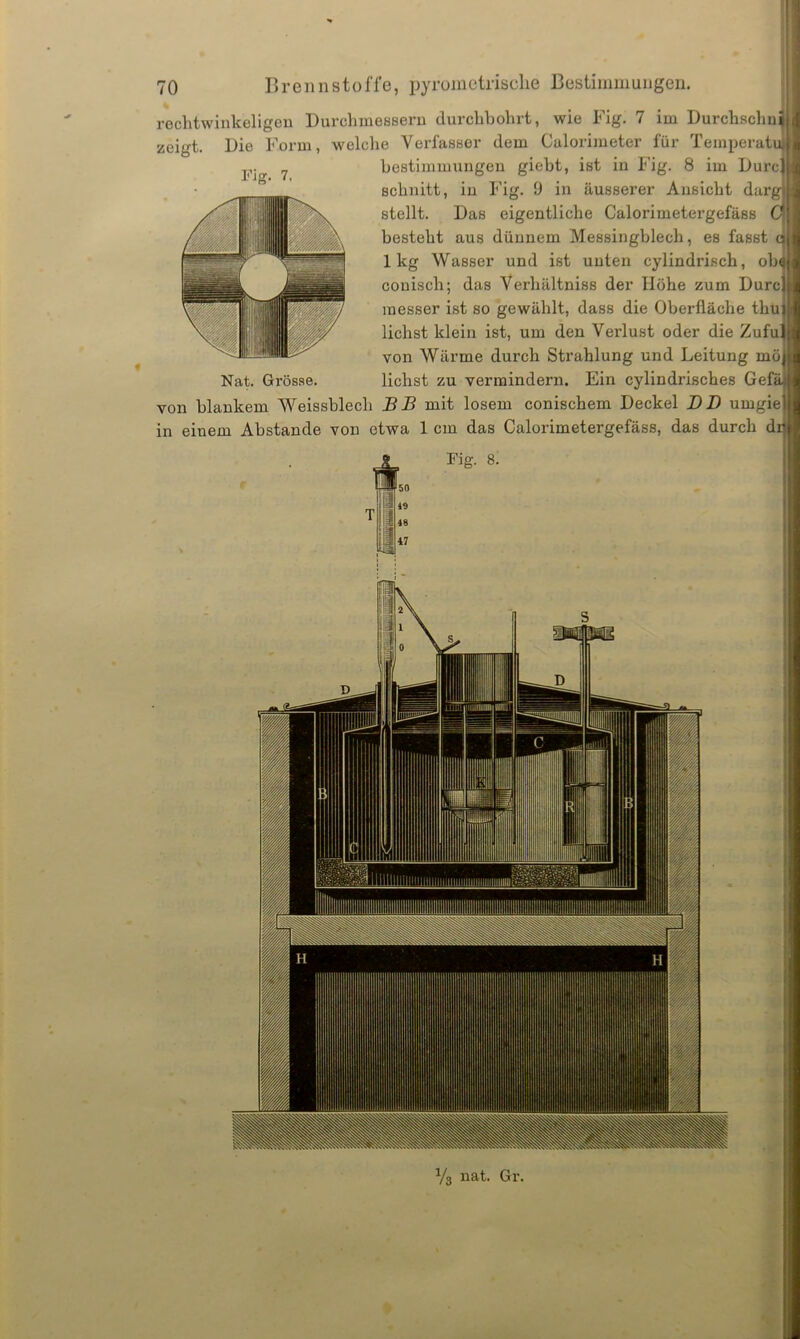 Fiff. 7. rechtwinkeligen Durchmessern durchbohrt, wie Fig. 7 im Durchschnj zeigt. Die Form, welche Verfasser dem Calorimeter für Temperatu bestimmungen giebt, ist in Fig. 8 im Durc schnitt, in Fig. 9 in äusserer Ansicht darg stellt. Das eigentliche Calorimetergefäss C besteht aus dünnem Messingblech, es fasst c lkg Wasser und ist unten cylindrisch, ob< couisch; das Verhältniss der Höhe zum Durc inesser ist so gewählt, dass die Oberfläche thu liehst klein ist, um den Verlust oder die Zufu. von Wärme durch Strahlung und Leitung mö Nat. Grösse. liehst zu vermindern. Ein cylindrisches Gefi von blankem Weissblech BB mit losem conischem Deckel DD umgie in einem Abstande von etwa 1 cm das Calorimetergefäss, das durch di