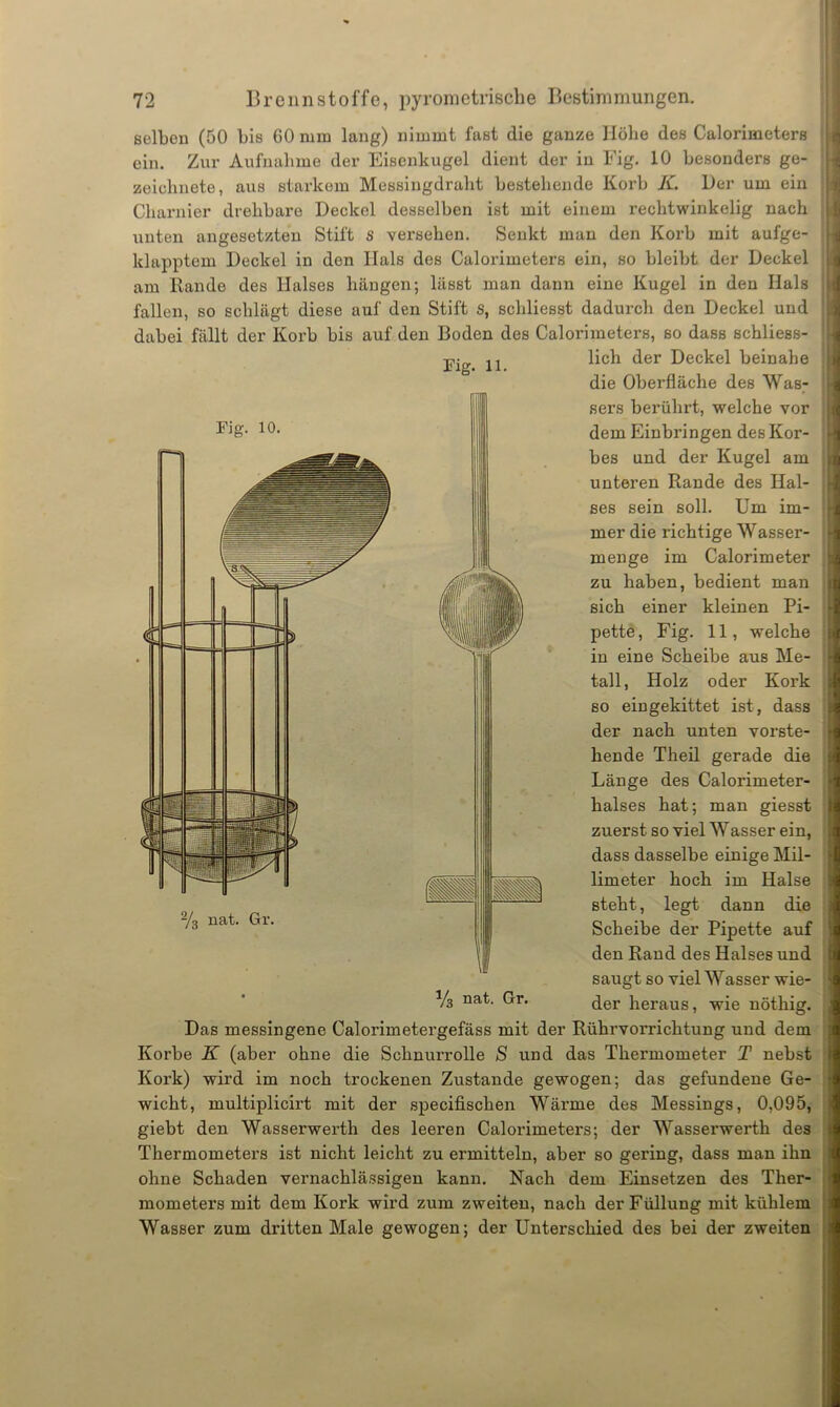 selben (50 bis GO mm lang) nimmt fast die ganze Höhe des Calorimeters ein. Zur Aufnahme der Eisenkugel dient der in Fig. 10 besonders ge- zeichnete, aus starkem Messingdraht bestehende Korb K. Der um ein Charnier drehbare Deckel desselben ist mit einem rechtwinkelig nach unten angesetzten Stift s versehen. Senkt man den Korb mit aufge- klapptem Deckel in den Hals des Calorimeters ein, so bleibt der Deckel am Rande des Halses hängen; lässt man dann eine Kugel in den Hals fallen, so schlägt diese auf den Stift S, scliliesst dadurch den Deckel und dabei fällt der Korb bis auf den Boden des Calorimeters, so dass schliess- lich der Deckel beinahe Fig. 11. Fig. 10. flilll 2/3 nat. Gr. W die Oberfläche des Was- sers berührt, welche vor dem Einbringen des Kor- bes und der Kugel am unteren Rande des Hal- ses sein soll. Um im- mer die richtige Wasser- menge im Calorimeter zu haben, bedient man sich einer kleinen Pi- pette, Fig. 11, welche in eine Scheibe aus Me- tall, Holz oder Kork so ein gekittet ist, dass der nach unten vorste- hende Theil gerade die Länge des Calorimeter- halses hat; man giesst zuerst so viel Wasser ein, dass dasselbe einige Mil- limeter hoch im Halse steht, legt dann die Scheibe der Pipette auf den Rand des Halses und saugt so viel Wasser wie- der heraus, wie nötliig. • y8 nat. Gr. Das messingene Calorimetergefäss mit der Rührvorrichtung und dem Korbe K (aber ohne die Schnurrolle S und das Thermometer T nebst Kork) wird im noch trockenen Zustande gewogen; das gefundene Ge- wicht, multiplicirt mit der specifischen Wärme des Messings, 0,095, giebt den Wasserwerth des leeren Calorimeters; der Wasserwerth des Thermometers ist nicht leicht zu ermitteln, aber so gering, dass man ihn ohne Schaden vernachlässigen kann. Nach dem Einsetzen des Ther- mometers mit dem Kork wird zum zweiten, nach der Füllung mit kühlem Wasser zum dritten Male gewogen; der Unterschied des bei der zweiten