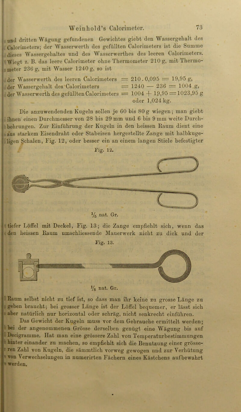 untl dritten Wägung gefundenen Gewichtes giebt den Wassergehalt des Calorimeters; der Wasserwerth des gefüllten Calorimeters ist die Summe dieses Wassergehaltes und des Wasserwerthes des leeren Calorimeters. Wiegt z. B. das leere Calorimeter ohne Thermometer 210 g, mit Thermo- meter 230 g, mit Wasser 1240 g, so ist der Wasserwerth des leeren Calorimeters = 210.0,095 = 19,95 g, der Wassergehalt des Calorimeters = 1240 — 236 = 1004 g, der Wasserwerth des gefüllten Calorimeters = 1004 19,95 = 1023,95 g oder 1,024 kg. Die anzuwendenden Kugeln sollen je GO bis 80g wiegen; man giebt ihnen einen Durchmesser von 28 bis 29 mm und 6 bis 9 mm weite Durch- bohrungen. Zur Einführung der Kugeln in den heissen Raum dient eine aus starkem Eisendraht oder Stabeisen hergestellte Zange mit halbkuge- ligen Schalen, Fig. 12, oder besser ein an einem langen Stiele befestigter Fig. 12. tiefer Löffel mit Deckel, Fig. 13; die Zange empfiehlt sich, wenn das den heissen Raum umschliessende Mauerwerk nicht zu dick und der Fig. 13. Raum selbst nicht zu tief ist, so dass man ihr keine zu grosse Länge zu . geben braucht; bei grosser Länge ist der Löffel bequemer, er lässt sich aber natürlich nur horizontal oder schräg, nicht senkrecht einführen. Das Gewicht der Kugeln muss vor dem Gebrauche ermittelt werden; bei der angenommenen Grösse derselben genügt eine Wägung bis auf ! Decigramme. Hat man eine grössere Zahl von Temperaturbestimmungen hinter einander zu machen, so empfiehlt sich die Benutzung einer grösse- ren Zahl von Kugeln, die sämmtlich vorweg gewogen und zur Verhütung von \ erwechselungen in numerirten Fächern eines Kästchens aufbewahrt werden.