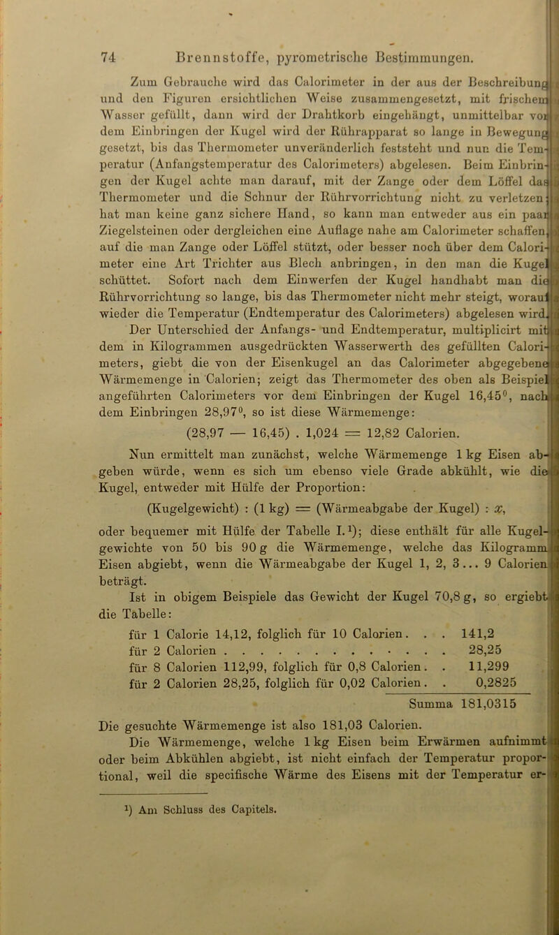 Zum Gebrauche wird das Calorimeter in der aus der Bescbreibun und den Figuren ersichtlichen Weise zusammengesetzt, mit frische Wasser gefüllt, dann wird der Drahtkorb eingehängt, unmittelbar vo dem Einbringen der Kugel wird der Rührapparat so lange in Bewegung gesetzt, bis das Thermometer unveränderlich feststeht und nun die Tem- peratur (Anfangstemperatur des Calorimeters) abgelesen. Beim Einbrin- gen der Kugel achte man darauf, mit der Zange oder dem Löffel daE | Thermometer und die Schnur der Rührvorrichtung nicht zu verletzen hat man keine ganz sichere Hand, so kann man entweder aus ein paar Ziegelsteinen oder dergleichen eine Auflage nahe am Calorimeter schaffen, | auf die man Zange oder Löffel stützt, oder besser noch über dem Calori- meter eine Art Trichter aus Blech anbringen, in den man die Kuge schüttet. Sofort nach dem Einwerfen der Kugel handhabt man di Rührvorrichtung so lange, bis das Thermometer nicht mehr steigt, worau wieder die Temperatur (Endtemperatur des Calorimeters) abgelesen wird Der Unterschied der Anfangs- und Endtemperatur, multiplicirt mit dem in Kilogrammen ausgedrückten Wasserwerth des gefüllten Calori meters, giebt die von der Eisenkugel an das Calorimeter abgegebene Wärmemenge in Calorien; zeigt das Thermometer des oben als Beispie angeführten Calorimeters vor dem Einbringen der Kugel 16,45°, nach dem Einbringen 28,97°, so ist diese Wärmemenge: (28,97 — 16,45) . 1,024 = 12,82 Calorien. Nun ermittelt man zunächst, welche Wärmemenge 1kg Eisen ab- geben würde, wenn es sich um ebenso viele Grade abkühlt, wie die Kugel, entweder mit Hülfe der Proportion: (Kugelgewicht) : (1 kg) = (Wärmeabgabe der Kugel) : X, oder bequemer mit Hülfe der Tabelle I.1); diese enthält für alle Kugel- gewichte von 50 bis 90g die Wärmemenge, welche das Kilogramm Eisen abgiebt, wenn die Wänneabgabe der Kugel 1, 2, 3... 9 Calorien. beträgt. Ist in obigem Beispiele das Gewicht der Kugel 70,8 g, so ergiebt die Tabelle: für 1 Calorie 14,12, folglich für 10 Calorien. . . 141,2 für 2 Calorien 28,25 für 8 Calorien 112,99, folglich für 0,8 Calorien. . 11,299 für 2 Calorien 28,25, folglich für 0,02 Calorien. . 0,2825 Summa 181,0315 Die gesuchte Wärmemenge ist also 181,03 Calorien. Die Wärmemenge, welche 1kg Eisen beim Erwärmen aufnimmt t oder beim Abkühlen abgiebt, ist nicht einfach der Temperatur propor- tional, weil die specifische Wärme des Eisens mit der Temperatur er- x) Am Schluss des Capitels.