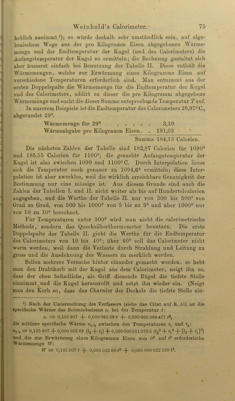 heblieh zunimmt1); es würde deshalb sehr umständlich sein, auf alge- braischem Wege aus der pro Kilogramm Eisen abgegebenen Wärme- menge und der Endtemperatur der Kugel (und des Galorimeters) die Aufangstemperatur der Kugel zu ermitteln; die Rechnung gestaltet sich aber äusserst einfach bei Benutzung der Tabelle II. Diese enthält die Wärmemengen, welche zur Erwärmung eines Kilogramms Eisen auf verschiedene Temperaturen erforderlich sind. Man entnimmt aus der ersten Doppelspalte die Wärmemenge für die Endtemperatur der Kugel und des Calorimeters, addirt zu dieser die pro Kilogramm abgegebene Wärmemenge und sucht die dieser Summe entsprechende Temperatur Tauf. In unserem Beispiele ist die Endtemperatur des Calorimeters 28,97° C., abgerundet 29°. Wärmemenge für 29° 3,10 Wärmeabgabe pro Kilogramm Eisen. . 181,03 Summa 184,13 Calorien. Die nächsten Zahlen der Tabelle sind 182,97 Calorien für 1090° und 185,55 Calorien für 1100°; die gesuchte Anfangstemp'eratur der Kugel ist also zwischen 1090 und 1100°C. Durch Interpolation Hesse sich die Tempei’atur noch genauer zu 1094,6° ermitteln; diese Inter- polation ist aber zwecklos, weil die wirklich erreichbare Genauigkeit der Bestimmung nur eine mässige ist. Aus diesem Grunde sind auch die Zahlen der Tabellen I. und II. nicht weiter als bis auf Hundertelcalorien angegeben, und die Werthe der Tabelle II. nur von 300 bis 500° von Grad zu Grad, von 500 bis 1000° von 5 bis zu 5° und über 1000° nur von 10 zu 10° berechnet. Für Temperaturen unter 300° wird man nicht die calorimeti’ische Methode, sondern das Quecksilberthermometer benutzen. Die erste Doppelspalte der Tabelle II. giebt die Werthe für die Endtemperatur des Calorimeters von 10 bis 40°; über 40° soll das Calorimeter nicht warm werden, weil dann die Verluste durch Strahlung und Leitung zu gross und die Ausdehnung des Wassers zu merklich werden. Sollen mehrere Versuche hinter einander gemacht werden, so hebt man den Drahtkorb mit der Kugel aus dem Calorimeter, neigt ihn so, dass der oben befindliche, als Griff dienende Bügel die tiefste Stelle einnimmt und die Kugel herausrollt und setzt ihn wieder ein. (Neigt man den Korb so, dass das Charnier des Deckels die tiefste Stelle ein- *) Nach der Untersuchung des Verfassers (siehe das Citat auf S. 55) ist die »pecifische Wärme des Schmiedeeisens c< bei der Temperatur t: ct = 0,105 907 -f 0,000 065 38 t -f- 0,000 000 066 477 t2, die mittlere specifisclie Wärme Ctll2 zwischen den Temperaturen tx und t2: <V, = 0,105 907 -|-0,000 032 69 (t2 + tx) + 0,000000011 0795 (t22 + H2 + [Q Hl]2) und die zur Erwärmung eines Kilogramms Eisen von 0° auf t° erforderliche Wärmemenge W: W = 0,105 907 t -f- 0,000 032 69 t2 -f- 0,000 000 022 159 t3.