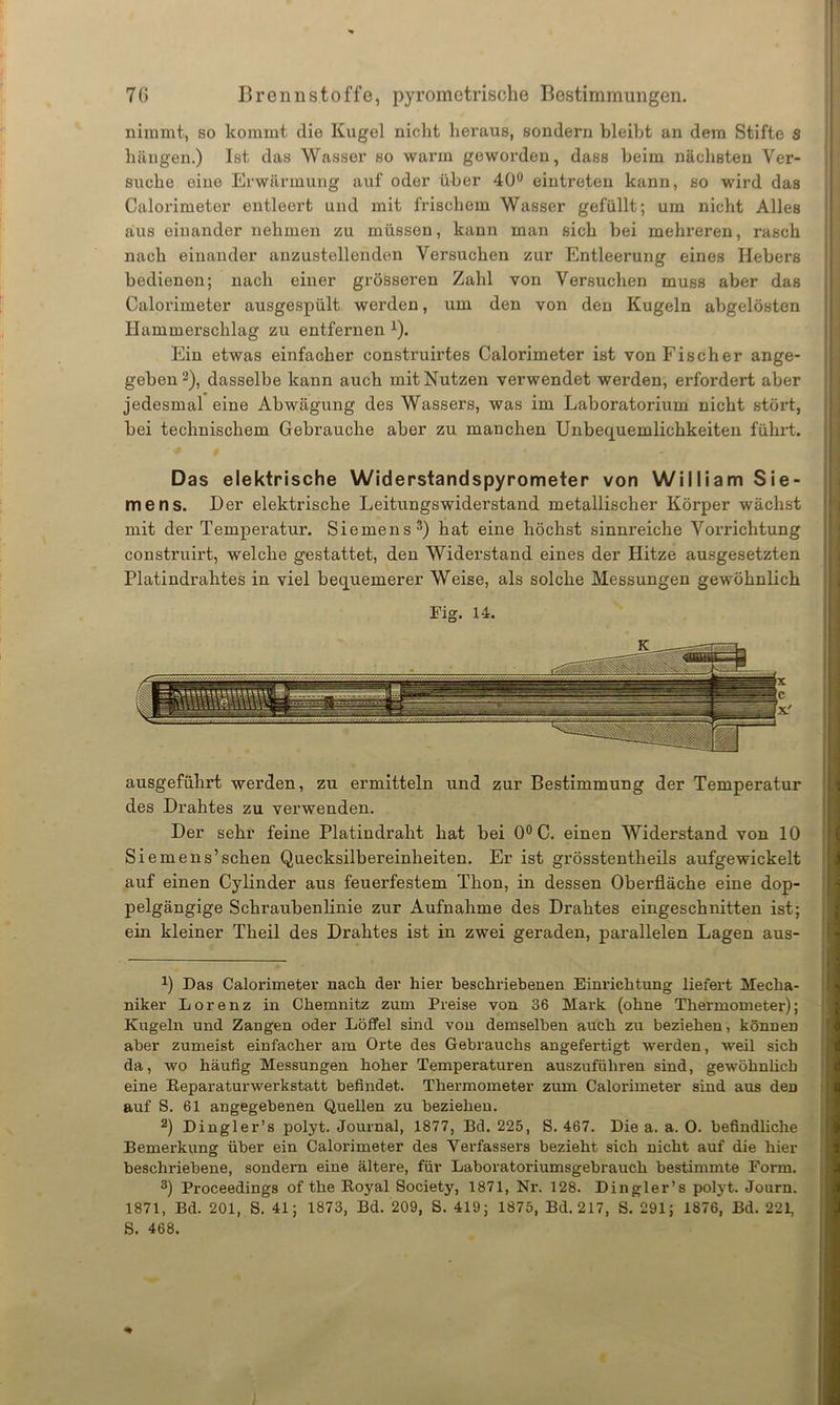nimmt, so kommt die Kugel nicht heraus, sondern bleibt an dem Stifte S hängen.) Ist das Wasser so warm geworden, dass beim nächsten Ver- suche eine Erwärmung auf oder über 40° eintreten kann, so wird das Calorimeter entleert und mit frischem Wasser gefüllt; um nicht Alles aus einander nehmen zu müssen, kann man sich bei mehreren, rasch nach einander anzustellenden Versuchen zur Entleerung eines Hebers bedienen; nach einer grösseren Zahl von Versuchen muss aber das Calorimeter ausgespült werden, um den von den Kugeln abgelösten Hammerschlag zu entfernen 1). Ein etwas einfacher construirtes Calorimeter ist von Fischer ange- geben 2), dasselbe kann auch mit Nutzen verwendet werden, erfordert aber jedesmal eine Abwägung des Wassers, was im Laboratorium nicht stört, bei technischem Gebrauche aber zu manchen Unbequemlichkeiten führt. 0 Das elektrische Widerstandspyrometer von William Sie- mens. Der elektrische Leitungswiderstand metallischer Körper wächst mit der Temperatur. Siemens3) hat eine höchst sinnreiche Vorrichtung construirt, welche gestattet, den Widerstand eines der Hitze ausgesetzten Platindrahtes in viel bequemerer Weise, als solche Messungen gewöhnlich Fig. 14. ausgeführt werden, zu ermitteln und zur Bestimmung der Temperatur des Drahtes zu verwenden. Der sehr feine Platindraht hat bei 0° C. einen Widerstand von 10 Siemens’sehen Quecksilbereinheiten. Er ist grösstentheils aufgewickelt auf einen Cylinder aus feuerfestem Thon, in dessen Oberfläche eine dop- pelgängige Schraubenlinie zur Aufnahme des Drahtes eingeschnitten ist; ein kleiner Theil des Drahtes ist in zwei geraden, parallelen Lagen aus- x) Das Calorimeter nach der hier beschriebenen Einrichtung liefert Mecha- niker Lorenz in Chemnitz zum Preise von 36 Mark (ohne Thermometer); Kugeln und Zangen oder Löffel sind von demselben auch zu beziehen, können aber zumeist einfacher am Orte des Gebrauchs angefertigt werden, weil sich da, wo häufig Messungen hoher Temperaturen auszuführen sind, gewöhnlich eine Reparaturwerkstatt befindet. Thermometer zum Calorimeter sind aus deD auf S. 61 angegebenen Quellen zu beziehen. 2) Dingler’s polyt. Journal, 1877, Bd. 225, S. 467. Die a. a. O. befindliche Bemerkung über ein Calorimeter des Verfassers bezieht sich nicht auf die hier beschriebene, sondern eine ältere, für Laboratoriumsgebrauch bestimmte Form. 3) Proceedings of the Royal Society, 1871, Nr. 128. Dingler’s potyt. Journ. 1871, Bd. 201, S. 41; 1873, Bd. 209, S. 419; 1875, Bd. 217, S. 291; 1876, Bd. 221, S. 468. *