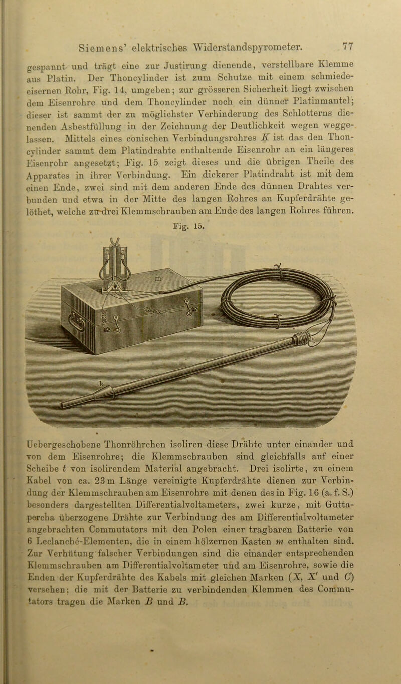 gespannt und trägt eine zur Justirung dienende, verstellbare Klemme aus Platin. Der Thoncylinder ist zum Schutze mit einem schmiede- eisernen Rohr, Fig. 14, umgeben; zur grösseren Sicherheit liegt zwischen dem Eisenrohre und dem Thoncylinder noch ein dünner Platinmantel; dieser ist samrnt der zu möglichster Verhinderung des Schlotterns die- nenden Asbestfüllung in der Zeichnung der Deutlichkeit wegen wegge- lassen. Mittels eines conischen Verbindungsrohres K ist das den Thon- cylinder sammt dem Platindrahte enthaltende Eisenrohr an ein längeres Eisenrohr angesetzt; Fig. 15 zeigt dieses und die übrigen Theile des Apparates in ihrer Verbindung. Ein dickerer Platindraht ist mit dem einen Ende, zwei sind mit dem anderen Ende des dünnen Drahtes ver- bunden und etwa in der Mitte des langen Rohres an Kupferdrähte ge- löthet, welche ztrdrei Klemmschrauben am Ende des langen Rohres führen. Fig. 15. Uebergeschobene Thonröhrchen isoliren diese Drähte unter einander und von dem Eisenrohre; die Klemmschrauben sind gleichfalls auf einer Scheibe t von isolirendem Material angebracht. Drei isolirte, zu einem Kabel von ca. 23 m Länge vereinigte Kupferdrähte dienen zur Verbin- dung der Klemmschrauben am Eisenrohre mit denen des in Fig. 16 (a. f. S.) besonders dargestellten Differentialvoltameters, zwei kurze, mit Gutta- percha überzogene Drähte zur Verbindung des am Differentialvoltameter angebrachten Commutators mit den Polen einer tragbaren Batterie von 6 Leclanche-Elementen, die in einem hölzernen Kasten m enthalten sind. Zur Verhütung falscher Verbindungen sind die einander entsprechenden Klemmschrauben am Differentialvoltameter und am Eisenrohre, sowie die Enden der Kupferdrähte des Kabels mit gleichen Marken (X, X' und C) versehen; die mit der Batterie zu verbindenden Klemmen des Commu- tators tragen die Marken B und B.
