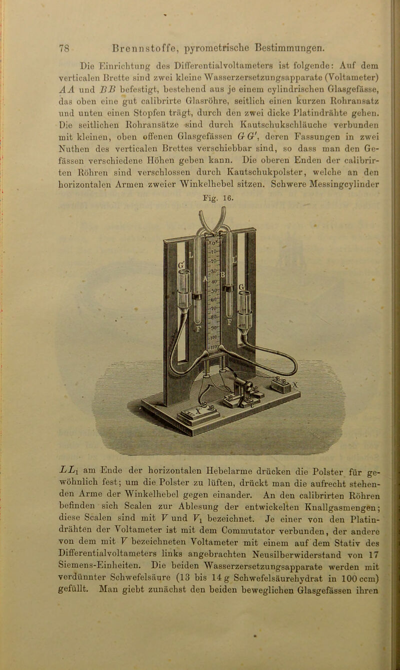 Die Einrichtung des Differentialvoltameters ist folgende: Auf dem verticalen Brette sind zwei kleine Wasserzersetzungsapparate (Voltameter) AA und BB befestigt, bestehend aus je einem cylindrischen Glasgefässe, das oben eine gut calibrirte Glasröhre, seitlich einen kurzen Rohransatz und unten einen Stopfen trägt, durch den zwei dicke Platindrähte gehen. Die seitlichen Rohransätze sind durch Kautschukschläuche verbunden mit kleinen, oben offenen Glasgefässen 6r Gr', deren Fassungen in zwei Nuthen des verticalen Brettes verschiebbar sind, so dass man den Ge- fässen verschiedene Höhen geben kann. Die oberen Enden der calibrir- ten Röhren sind verschlossen durch Kautschukpolster, welche an den horizontalen Armen zweier Winkelhebel sitzen. Schwere Messingcylinder Fig. 16. LLX am Ende der horizontalen Hebelarme drücken die Polster für ge- wöhnlich fest; um die Polster zu lüften, drückt man die aufrecht stehen- den Arme der Winkelhebel gegen einander. An den calibrirten Röhren befinden sich Scalen zur Ablesung der entwickelten Knallgasmengen; diese Scalen sind mit V und Vx bezeichnet. Je einer von den Platin- drähten der Voltameter ist mit dem Commutator verbunden, der andere von dem mit V bezeichneten Voltameter mit einem auf dem Stativ des Differentialvoltameters links angebrachten Neusilberwidei’stand von 17 Siemens-Einheiten. Die beiden Wasserzersetzungsapparate werden mit verdünnter Schwefelsäure (13 bis 14 g Schwefelsäurehydrat in 100 ccm) gefüllt. Man giebt zunächst den beiden beweglichen Glasgefässen ihren