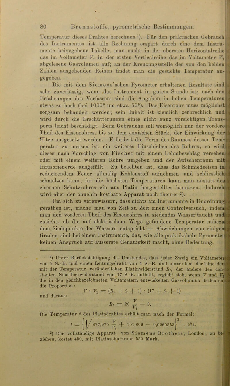 Temperatur dieses Drahtes berechnen J). Für den praktischen Gebrauch des Instrumentes ist alle Rechnung erspart durch eine dem Instru- mente beigegebene Tabelle; man sucht in der obersten Ilorizontalreihe das im Voltameter V, in der ersten Verticalreihe das im Voltameter abgelesene Gasvolumen auf; an der Kreuzungsstelle der von den beiden Zahlen ausgehenden Reihen findet man die gesuchte Temperatur an- gegeben. Die mit dem Siemens’schen Pyrometer erhaltenen Resultate sind sehr zuverlässig, wenn das Instrument in gutem Stande ist; nach den Erfahrungen des Verfassers sind die Angaben in hohen Temperaturen / etwas zu hoch (bei 1000° um etwa 50°). Das Eisenrohr muss möglichst; sorgsam behandelt werden; sein Inhalt ist ziemlich zerbrechlich und.;, wird durch die Erschütterungen eines nicht ganz vorsichtigen Trans- ports leicht beschädigt. Beim Gebrauche soll womöglich nur der vordere Theil des Eisenrohres, bis zu dem conischen Stück, der Einwirkung der Hitze ausgesetzt werden. Erfordert die Form des Raumes, dessen Tem- peratur zu messen ist, ein weiteres Einschieben des Rohres, so wird dieses nach Vorschlag von Fischer mit einem Lehmbeschlag versehe oder mit einem weiteren Rohre umgeben und der Zwischenraum mit Infusorienerde ausgefüllt. Zu beachten ist, dass das Schmiedeeisen i reducirendem Feuer allmälig Kohlenstoff aufnehmen und schliesslic schmelzen kann; für die höchsten Temperaturen kann man anstatt des eisernen Schutzrohres ein aus Platin hergestelltes benutzen, dadurch wird aber der ohnehin kostbare Apparat noch theurer 2). Um sich zu vergewissern, dass nichts am Instrumente in Unordnun gerathen ist, mache man von Zeit zu Zeit einen Controlversuch, indem, man den vorderen Theil des Eisenrohres in siedendes Wasser taucht und zusieht, ob die auf elektrischem Wege gefundene Temperatur nahezu dem Siedepunkte des Wassers entspricht — Abweichungen von einigen Graden sind bei einem Instrumente, das, wie alle praktikabeln Pyromete keinen Anspruch auf äusserste Genauigkeit macht, ohne Bedeutung. x) Unter Berücksichtigung des Umstandes, dass jeder Zweig ein Voltamete von 2 S.-E. und einen Leitungsdraht von 1 S.-E. und ausserdem der eine de mit der Temperatur veränderlichen Platinwiderstand Rt, der andere den con- stanten Neusilberwiderstand von 17 S.-E. enthält, ergiebt sich, wenn V und V: die in den gleichbezeichneten Voltametern entwickelten Gasvolumina bedeuten die Proportion: V : Fi = (22* + 2 -f l) : (17 + 2 -f l) und daraus: V Rt = 20 — 3. 'i Die Temperatur t des Platindrahtes erhält man nach der Formel: I 2 t = | y 877,975 — -f- 101,809 — 9,0960553 [ — 274. 2) Der vollständige Apparat, von Siemens Brothers, London, zu be ziehen, kostet 450, mit Platinschutzrohr 550 Mark.