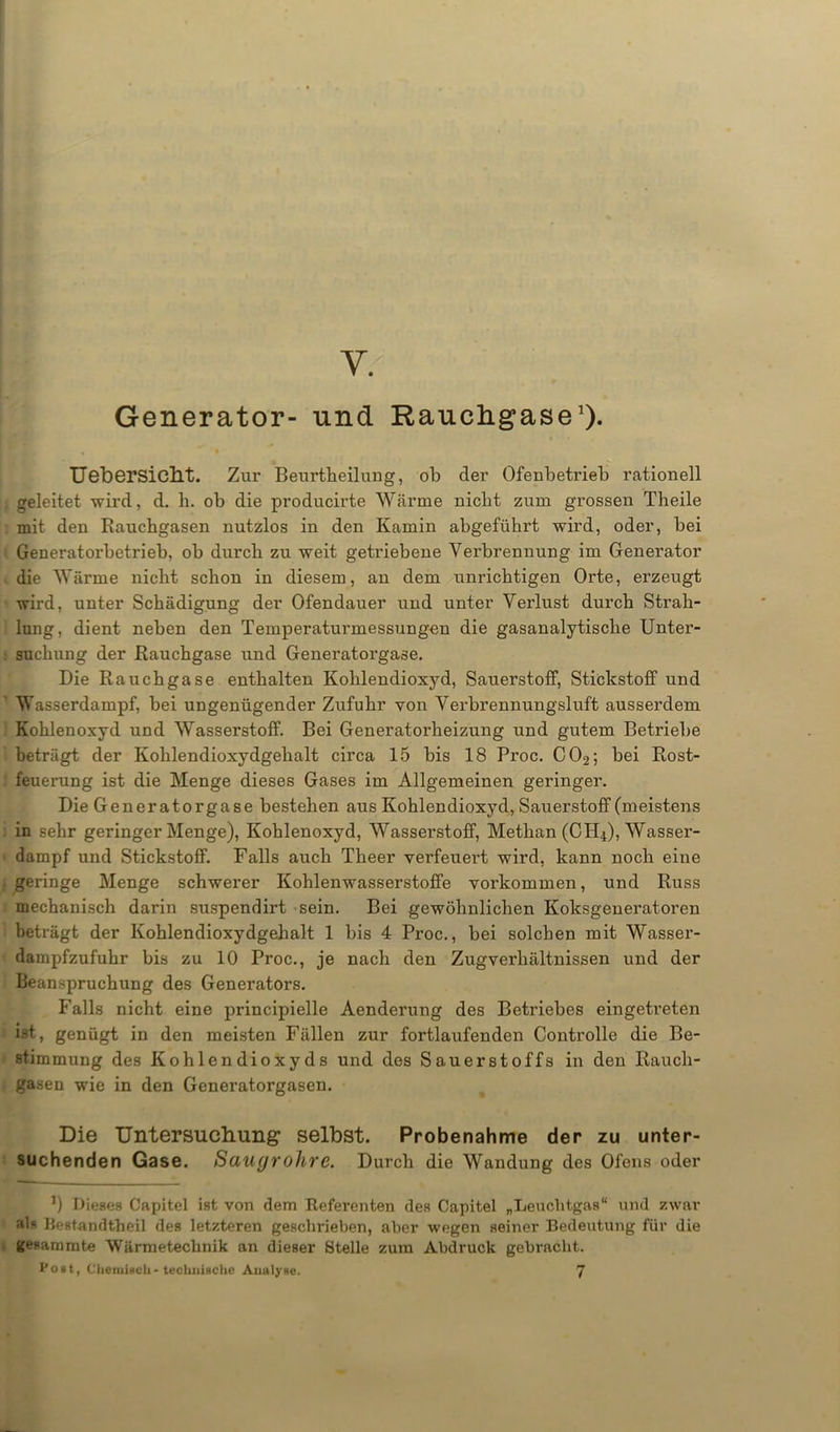 Y. Generator- und Rauchgase1)- UebersiafcLt. Zur Beurtheilung, ob der Ofenbetrieb rationell geleitet wird, d. h. ob die producirte Warme nicht zum grossen Theile mit den Rauchgasen nutzlos in den Kamin abgeführt wird, oder, bei Generatorbetrieb, ob durch zu weit getriebene Verbrennung im Generator die Wärme nicht schon in diesem, an dem unrichtigen Orte, erzeugt wird, unter Schädigung der Ofendauer und unter Verlust durch Strah- lung, dient neben den Temperaturmessungen die gasanalytische Unter- suchung der Rauchgase und Generatorgase. Die Rauchgase enthalten Kohlendioxyd, Sauerstoff, Stickstoff und Wasserdampf, bei ungenügender Zufuhr von Verbrennungsluft ausserdem Kohlenoxyd und Wasserstoff. Bei Generatorheizung und gutem Betriebe beträgt der Kohlendioxydgehalt circa 15 bis 18 Proc. C02; bei Rost- feuerung ist die Menge dieses Gases im Allgemeinen geringer. Die Generatorgase bestehen aus Kohlendioxyd, Sauerstoff (meistens in sehr geringer Menge), Kohlenoxyd, Wasserstoff, Methan (CH4), Wasser- dampf und Stickstoff. Falls auch Theer verfeuei’t wird, kann noch eine geringe Menge schwerer Kohlenwasserstoffe Vorkommen, und Russ mechanisch darin suspendirt sein. Bei gewöhnlichen Koksgeneratoren beträgt der Kohlendioxydgehalt 1 bis 4 Proc., bei solchen mit Wasser- dampfzufuhr bis zu 10 Proc., je nach den Zugverhältnissen und der Beanspruchung des Generators. Falls nicht eine principielle Aenderung des Betriebes eingetreten i-st, genügt in den meisten Fällen zur fortlaufenden Controlle die Be- stimmung des Kohlendioxyds und des Sauerstoffs in den Rauch- gasen wie in den Generatorgasen. Die Untersuchung selbst. Probenahme der zu unter- suchenden Gase. Saugrohre. Durch die Wandung des Ofens oder 1) Dieses Capitel ist von dem Referenten des Capitel „Leuchtgas“ und zwar als Bestandtheil des letzteren geschrieben, aber wegen seiner Bedeutung für die gesammte Wärmetechnik an dieser Stelle zum Abdruck gebracht, toat, Chetuiflcli- technische Aualyne. 7