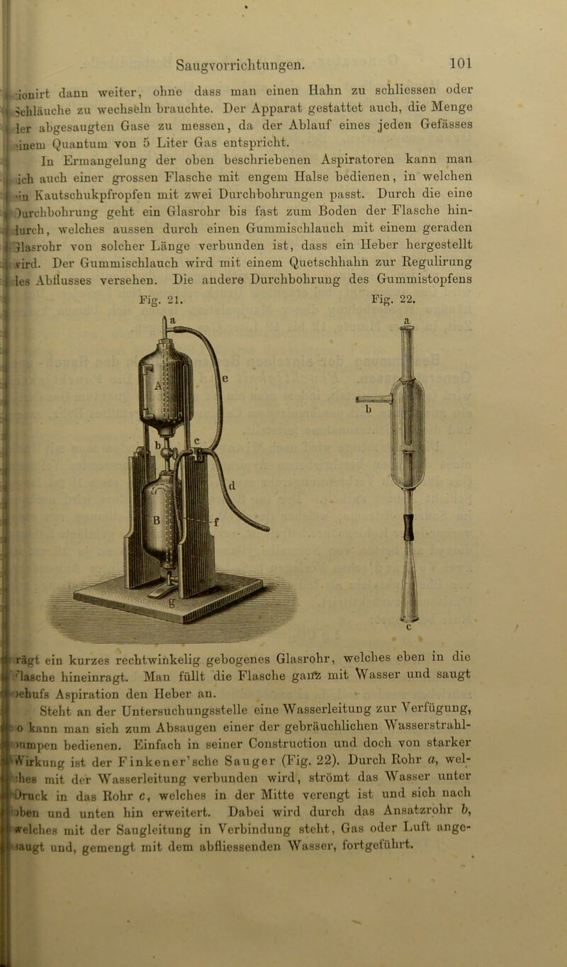 Saugvorrichtungen. ionirt dann weiter, ohne dass man einen Hahn zu schliessen oder Schläuche zu wechseln brauchte. Der Apparat gestattet auch, die Menge ler abgesaugten Gase zu messen, da der Ablauf eines jeden Gefässes üueru Quantum von 5 Liter Gas entspricht. In Ermangelung der oben beschriebenen Aspiratoren kann man .ich auch einer grossen Flasche mit engem Halse bedienen, in welchen ■in Kautschukpfropfen mit zwei Durchbohrungen passt. Durch die eine Durchbohrung geht ein Glasrohr bis fast zum Boden der Flasche hin- iurch, welches aussen durch einen Gummischlauch mit einem geraden jlasrobr von solcher Länge verbunden ist, dass ein Heber hergestellt vird. Der Gummischlauch wird mit einem Quetschhalm zur Regulirung les Abflusses versehen. Die andere Durchbohrung des Gummistopfens Fig. 21. Fig. 22. riigt ein kurzes rechtwinkelig gebogenes Glasrohr, welches eben in die ‘ lasche hineinragt. Man füllt die Flasche gatffc mit Wasser und saugt >ebufs Aspiration den Heber an. Steht an der Untersuchungsstelle eine Wasserleitung zur A erfüguug, o bann man sich zum Absaugen einer der gebräuchlichen Wasserstrahl- mmpen bedienen. Einfach in seiner Construction und doch von starker Airkung ist der Finkener’sclie Sauger (Fig. 22). Durch Rohr a, wel- ches mit der Wasserleitung verbunden wird, strömt das Wasser unter Druck in das Rohr c, welches in der Mitte verengt ist und sich nach )ben und unten hin erweitert. Dabei wird durch das Ansatzrohr b, welches mit der Saugleitung in Verbindung steht, Gas oder Luft unge- sagt und, gemengt mit dem abfliessenden Wasser, fortgeführt.