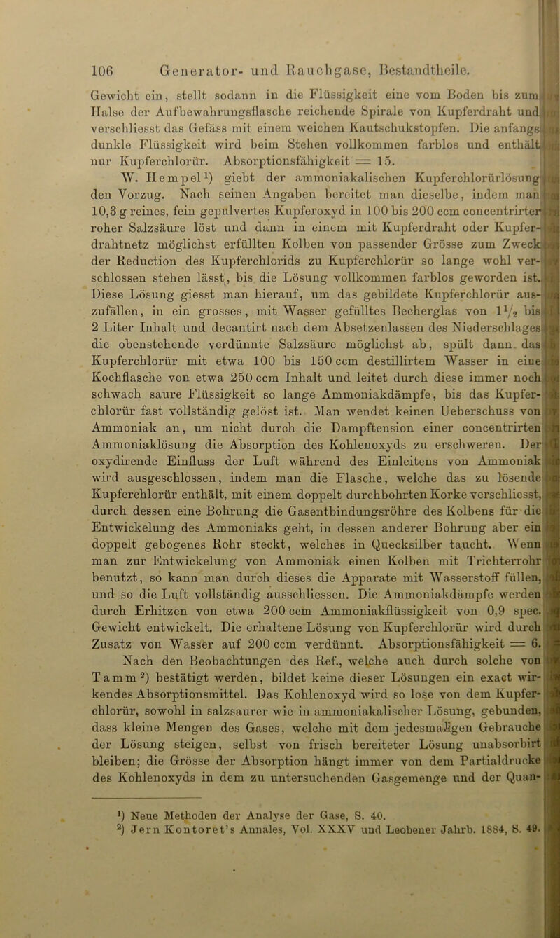 Gewicht ein, stellt sodann in die Flüssigkeit eine vom Boden bis zumll Halse der Aufbewahrunggflasche reichende Spirale von Kupferdrabt und verschliesst das Gefäss mit einem weichen Kautschukstopfen. Die anfangs; dunkle Flüssigkeit wird beim Stehen vollkommen farblos und enthält nur Kupferchlorür. Absorptionsfähigkeit =15. W. Ilempel1) giebt der ammoniakalischen Kupferchlorürlösung ( den Voi’zug. Nach seinen Angaben bereitet man dieselbe, indem man 10,3 g reines, fein gepulvertes Ivupferoxyd in 100 bis 200 ccm concentrirter roher Salzsäure löst und dann in einem mit Kupferdraht oder Kupfer- drahtnetz möglichst erfüllten Kolben von passender Grösse zum Zweck der Reduction des Kupferchlorids zu Kupferchlorür so lange wohl ver- schlossen stehen lässt, bis die Lösung vollkommen farblos geworden ist., Diese Lösung giesst man hierauf, um das gebildete Kupferchlorür aus- zufällen, in ein grosses, mit Wasser gefülltes Becherglas von iy2 bis 2 Liter Inhalt und decantirt nach dem Absetzenlassen des Niederschlages die obenstehende verdünnte Salzsäure möglichst ab, spült dann das Kupferchlorür mit etwa 100 bis 150 ccm destillirtem Wasser in eine Kochflasche von etwa 250 ccm Inhalt und leitet durch diese immer noch schwach saure Flüssigkeit so lange Ammoniakdämpfe, bis das Kupfer- chlorür fast vollständig gelöst ist. Man wendet keinen Ueberschuss von Ammoniak an, um nicht durch die Dampftension einer concentrirten Ammoniaklösung die Absorption des Kohlenoxyds zu erschweren. Der oxydirende Einfluss der Luft während des Einleitens von Ammoniak wird ausgeschlossen, indem man die Flasche, welche das zu lösende Kupferchlorür enthält, mit einem doppelt durchbohrten Korke verschliesst, durch dessen eine Bohrung die Gasentbindungsröhre des Kolbens für die Entwickelung des Ammoniaks geht, in dessen anderer Bohrung aber ein doppelt gebogenes Rohr steckt, welches in Quecksilber taucht. Wenn man zur Entwickelung von Ammoniak einen Kolben mit Trichterrohr benutzt, so kann man durch dieses die Apparate mit Wasserstoff füllen, und so die Luft vollständig ausschliessen. Die Ammoniakdämpfe wei’den durch Erhitzen von etwa 200 ccm Ammoniakflüssigkeit von 0,9 spec. Gewicht entwickelt. Die erhaltene Lösung von Kupferchlorür wird durch Zusatz von Wasser auf 200 ccm verdünnt. Absorptionsfähigkeit = 6. Nach den Beobachtungen des Ref., welche auch durch solche von Tamm2) bestätigt werden, bildet keine dieser Lösungen ein exact wir- kendes Absorptionsmittel. Das Kohlenoxyd wird so lose von dem Kupfer- chlorür, sowohl in salzsaurer wie in ammoniakalisclier Lösung, gebunden, dass kleine Mengen des Gases, welche mit dem jedesmaligen Gebrauche der Lösung steigen, selbst von frisch bereiteter Lösung unabsorbirt bleiben; die Grösse der Absorption hängt immer von dem Partialdrucke des Kohlenoxyds in dem zu untersuchenden Gasgemenge und der Quan- 0 Neue Methoden der Analyse der Gase, S. 40. 2) Jern Kontoret’s Annales, Yol. XXXV und Leobener Jalirb. 1884, S. 49.
