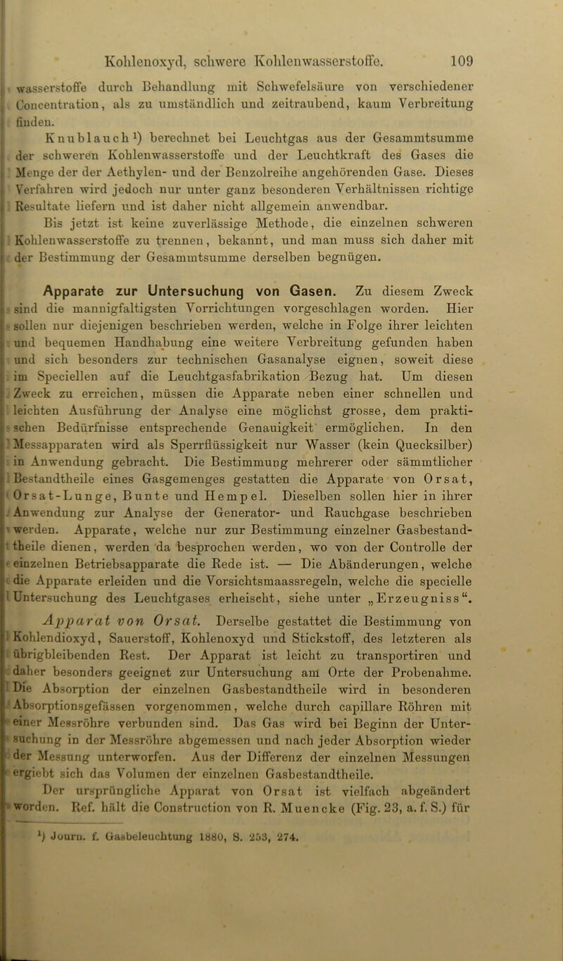 Wasserstoffe durch Behandlung mit Schwefelsäure von verschiedener Concentration, als zu umständlich und zeitraubend, kaum Verbreitung finden. Knublauch1) berechnet bei Leuchtgas aus der Gesammtsumme der schweren Kohlenwasserstoffe und der Leuchtkraft des Gases die Menge der der Aethylen- und der Benzolreihe angehörenden Gase. Dieses Verfahren wird jedoch nur unter ganz besondei’en Verhältnissen richtige Resultate liefern und ist daher nicht allgemein anwendbar. Bis jetzt ist keine zuverlässige Methode, die einzelnen schweren Kohlenwasserstoffe zu trennen, bekannt, und man muss sich daher mit der Bestimmung der Gesammtsumme derselben begnügen. Apparate zur Untersuchung von Gasen. Zu diesem Zweck sind die mannigfaltigsten Vorrichtungen vorgeschlagen worden. Hier • sollen nur diejenigen beschrieben werden, welche in Folge ihrer leichten und bequemen Handhabung eine weitere Verbreitung gefunden haben und sich besonders zur technischen Gasanalyse eignen, soweit diese im Speciellen auf die Leuchtgasfabrikation Bezug hat. Um diesen Zweck zu erreichen, müssen die Apparate neben einer schnellen und leichten Ausführung der Analyse eine möglichst grosse, dem prakti- • sehen Bedürfnisse entsprechende Genauigkeit ermöglichen. In den ? Messapparaten wird als Sperrflüssigkeit nur Wasser (kein Quecksilber) in Anwendung gebracht. Die Bestimmung mehrerer oder sämmtlicher Bestandtheile eines Gasgemenges gestatten die Apparate von Orsat, Orsat-Lunge, Bunte und Hempel. Dieselben sollen hier in ihrer . Anwendung zur Analyse der Generator- und Rauchgase beschrieben werden. Apparate, welche nur zur Bestimmung einzelner Gasbestand- ' theile dienen, werden da besprochen werden, wo von der Controlle der ■ einzelnen Betriebsapparate die Rede ist. — Die Abänderungen, welche die Apparate erleiden und die Vorsichtsmaassregeln, welche die specielle 'Untersuchung des Leuchtgases erheischt, siehe unter „Erzeugniss Apparat von Orsat. Derselbe gestattet die Bestimmung von • Kohlendioxyd, Sauerstoff, Kohlenoxyd und Stickstoff, des letzteren als übrigbleibenden Rest. Der Apparat ist leicht zu transportiren und daher besonders geeignet zur Untersuchung am Orte der Probenahme. • Die Absorption der einzelnen Gasbestandtheile wird in besonderen Absorptionsgefässen vorgenommen, welche durch capillare Röhren mit einer Messröhre verbunden sind. Das Gas wird bei Beginn der Unter- • suchung in der Messröhre abgemessen und nach jeder Absorption wieder der Messung unterworfen. Aus der Differenz der einzelnen Messungen ergiebt sich das Volumen der einzelnen Gasbestandtheile. Der ursprüngliche Apparat von Orsat ist vielfach abgeändert worden. Ref. hält die Construction von R. Muencke (Fig. 23, a. f. S.) für b Jouru. f. Gasbeleuchtung lbÖO, S. 253, 274.