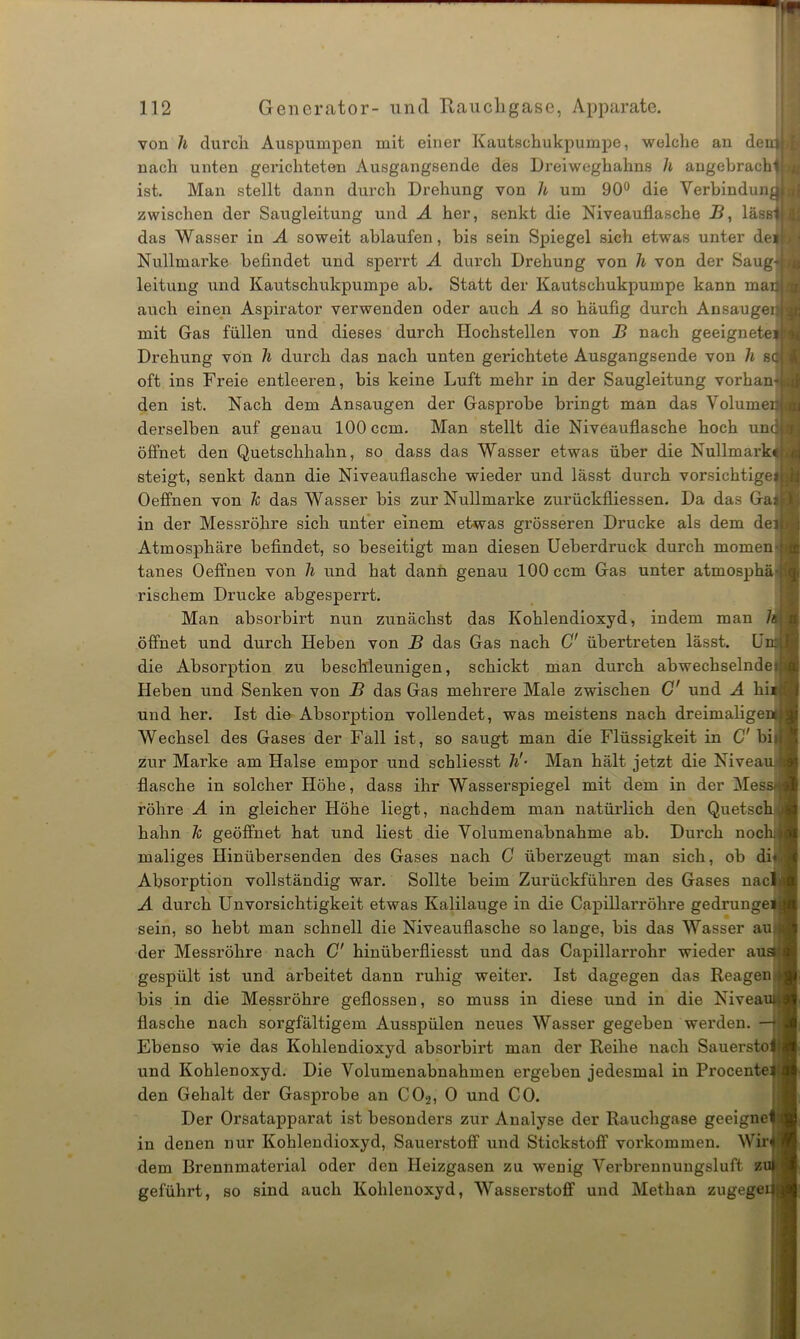 von h durch Auspumpen mit einer Kautschukpumpe, welche an deuttl nach unten gerichteten Ausgangsende des Dreiweghahns h angebracht i ist. Man stellt dann durch Drehung von li um 90° die Verbindungl! zwischen der Saugleitung und A her, senkt die Niveauflasche B, lässlll das Wasser in A soweit ablaufen, bis sein Spiegel sich etwas unter defH Nullmarke befindet und sperrt A durch Drehung von h von der Saugd.l leitung und Kautschukpumpe ab. Statt der Kautschukpumpe kann maaji auch einen Aspirator verwenden oder auch A so häufig durch AnsaugepM mit Gas füllen und dieses durch Hochstellen von B nach geeigneteitj Drehung von h durch das nach unten gerichtete Ausgangsende von h sc I oft ins Freie entleeren, bis keine Luft mehr in der Saugleitung vorhan-i j den ist. Nach dem Ansaugen der Gasprobe bringt man das Volumen derselben auf genau 100 ccm. Man stellt die Niveauflasche hoch und! OJ öffnet den Quetschhahn, so dass das Wasser etwas über die Nullmark« steigt, senkt dann die Niveauflasche wieder und lässt durch vorsichtigeil Oeffnen von 7c das Wasser bis zur Nullmarke zurückfliessen. Da das Gai in der Messröhre sich unter einem etwas grösseren Drucke als dem dej Atmosphäre befindet, so beseitigt man diesen Ueberdruck durch momen- tanes Oeffnen von h und hat dann genau 100 ccm Gas unter atmosphä- rischem Drucke abgesperrt. Man absorbirt nun zunächst das Kohlendioxyd, indem man 7a öffnet und durch Heben von B das Gas nach C' übertreten lässt. Um die Absorption zu beschleunigen, schickt man durch abwechselnde! Heben und Senken von B das Gas mehrere Male zwischen C' und A liii und her. Ist die Absorption vollendet, was meistens nach dreimalige Wechsel des Gases der Fall ist, so saugt man die Flüssigkeit in C' bii zur Marke am Halse empor und schliesst h'- Man hält jetzt die Niveau, flasche in solcher Höhe, dass ihr Wasserspiegel mit dem in der Mes röhre A in gleicher Höhe liegt, nachdem man natürlich den Quetsch hahn 7c geöffnet hat und liest die Volumenabnahme ab. Durch noch maliges Hinübersenden des Gases nach G überzeugt man sich, ob di« Absorption vollständig war. Sollte beim Zurückführen des Gases nacl A durch Unvorsichtigkeit etwas Kalilauge in die Capillarröhre gedrunge sein, so hebt man schnell die Niveauflasche so lange, bis das Wasser au der Messröhre nach C’ hinüberfliesst und das Capillarrohr wieder au: gespült ist und arbeitet dann ruhig weiter. Ist dagegen das Reagen bis in die Messröhre geflossen, so muss in diese und in die Nivea flasche nach sorgfältigem Ausspülen neues Wasser gegeben werden Ebenso wie das Kohlendioxyd absorbirt man der Reihe nach Sauersto und Kohlenoxyd. Die Volumenabnahmen ergeben jedesmal in Procente den Gehalt der Gasprobe an C02, O und CO. Der Orsatapparat ist besonders zur Analyse der Rauchgase geeigne in denen nur Kohlendioxyd, Sauerstoff und Stickstoff Vorkommen. Wir dem Brennmaterial oder den Heizgasen zu wenig Verbrennungsluft z geführt, so sind auch Kohlenoxyd, Wasserstoff und Methan zugege