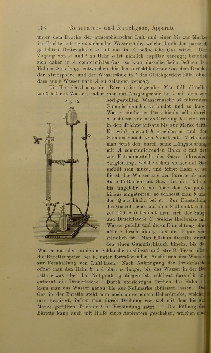 unter dem Drucke der atmosphärischen Luft und einer bis zur Markeill im Tricliteraufsatze t stehenden Wassersäule, welche durch den passend!jj gestellten Dreiweghahn a auf das in A befindliche Gas wirkt. Dernl Zugang von A und t zu Hahn a ist nämlich capillar verengt; befindet'I sieb daher in A comprimirtes Gas, so kann dasselbe beim Oefi’nen deg(j Hahnes a so lange entweichen, bis das zurückbleibende Gas dem Drucke der Atmosphäre und der Wassersäule in t das Gleichgewicht hält, ohne dass aus t Wasser nach A zu gelangen vermag. Die Handhabung der Bürette ist folgende: Man füllt dieselbe' zunächst mit Wasser, indem man das Ausgangsende bei b mit dem zur Fig. 25. hochgestellten Wasserflasche B führendem Gummischlauche verbindet und so lange Wasser einfliessen lässt, bis dasselbe durch a ausfliesst und nach Drehung des letzterer^ in den Trichteraufsatz bis zur Marke trittij Es wird hierauf b geschlossen und dei Gummischlauch von b entfernt. Verbindet man jetzt den durch seine Längsbohrungl mit A communicirenden Hahn a mit deil zur Entnahmestelle des Gases führenden Saugleitung, welche schon vorher mit Ga* gefüllt sein muss, und öffnet Hahn b, s<r fliesst das Wasser aus der Bürette ab und diese füllt sich mit Gas. Ist die Füllun bis ungefähr 5 ccm über den Nullpunk hinaus eingetreten, so schliesst man b und den Quetschhahn bei a. Zur Einstellun. des Gasvolumens auf den Nullpunkt (odei auf 100 ccm) bedient man sich der Saug und Druckflasche C, welche theilweise mi Wasser gefüllt und deren Einrichtung ohn nähere Beschreibung aus der Figur ver stündlich ist. Man bläst in dieselbe durc den einen Gummischlauch hinein, bis da) Wasser aus dem anderen Schlauche ausfliesst und streift diesen übe die Bürettenspitze bei b, unter fortwährendem Ausfliessen des Wasse zur Fernhaltung von Luftblasen. Nach Anbringung der Druckflasch öffnet man den Hahn b und bläst so lange, bis das Wasser in der Bä rette etwas über den Nullpunkt gestiegen ist, schliesst darauf b un entfernt die Druckflasche. Durch vorsichtiges Oeffneu des Hahnes kann man das Wasser genau bis zur Nullmarke abfliessen lassen. Da Gas in der Bürette steht nun noch unter einem Ueberdrucke, welche man beseitigt, indem man durch Drehung von aA mit dem bis zu Marke gefüllten Trichter t in Verbindung setzt. — Die Füllung de Bürette kann auch mit Hülfe eines Aspirators geschehen, welchen wa