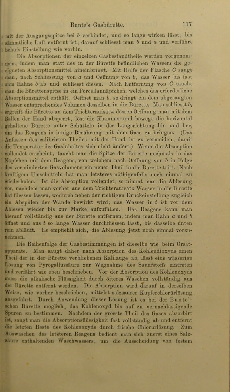mit der Ausgangsspitze bei b verbindet, und so lange wirken lässt, bis sämmtliche Luft entfernt ist; darauf schliesst man b und a und verfährt behufs Einstellung wie vorhin. Die Absorptionen der einzelzen Gasbestandtheile werden vorgenom- men, indem man statt des in der Bürette befindlichen Wassers die ge- eigneten Absorptionsmittel hineinbringt. Mit Hülfe der Flasche C saugt man, nach Schliessung von a und Oeffnung von fr, das Wasser bis fast zum Halme b ab und schliesst diesen. Nach Entfernung von C taucht man die Bürettenspitze in ein Porcellannäpfchen, welches das erforderliche Absorptionsmittel enthält. Oeffnet man b, so dringt ein dem abgesaugten Wasser entsprechendes Volumen desselben in die Bürette. Man schliesst b, ergreift die Bürette an dem Trichteraufsatz, dessen Oeffnung man mit dem Ballen der Hand absperrt, löst die Klammer und bewegt die horizontal gehaltene Bürette unter Schütteln in der Längsrichtung hin und her, um das Reagens in innige Berührung mit dem Gase zu bringen. (Das Anfassen des calibrirten Theiles mit der Hand ist zu vermeiden, damit die Temperatur des Gasinhaltes sich nicht ändei’t.) Wenn die Absorption vollendet erscheint, taucht man die Spitze der Bürette nochmals in das Näpfchen mit dem Reagens, von welchem nach Oeffnung von b in Folge des verminderten Gasvolumens ein neuer Theil in die Bürette tritt. Nach kräftigem Umschütteln hat man letzteres nöthigenfalls noch einmal zu wiederholen. Ist die Absorption vollendet, so nimmt man die Ablesung vor, nachdem man vorher aus dem Trichteraufsatz Wasser in die Bürette hat fliessen lassen, wodurch neben der richtigen Druckeinstellung zugleich ein Abspülen der Wände bewirkt wird; das Wasser in t ist vor dem Ablesen wieder bis zur Marke aufzufüllen. Das Reagens kann man hierauf vollständig aus der Bürette entfernen, indem man Hahn a und b öffnet und aus t so lange Wasser durchfliessen lässt, bis dasselbe unten rein abläuft. Es empfiehlt sich, die Ablesung jetzt ncch einmal vorzu- nehmen. Die Reihenfolge der Gasbestimmungen ist dieselbe wie beim Orsat- apparate. Man saugt daher nach Absorption des Kohlendioxyds einen Theil der in der Bürette verbliebenen Kalilauge ab, lässt eine wässerige Lösung von Pyrogallussäure zur Wegnahme des Sauerstoffs eintreten und verfährt wie eben beschrieben. Vor der Absorption des Kohlenoxyds muss die alkalische Flüssigkeit durch öfteres Waschen vollständig aus der Bürette entfernt werden. Die Absorption wird darauf in derselben Weise, wie vorher beschrieben, mittelst salzsaurer Kupferchlorürlösung ausgeführt. Durch Anwendung dieser Lösung ist es bei der Bunte’- schcn Bürette möglich, das Kohlenoxyd bis auf zu vernachlässigende Spuren zu bestimmen. Nachdem der grösste Theil des Gases absorbirt ist, saugt man die Absorptionsflüssigkeit fast vollständig ab und entfernt die letzten Reste des Kohlenoxyds durch frische Chlorürlösung. Zum Auswaschen des letzteren Reagens bedient man sich zuerst oines Salz- säure enthaltenden Waschwassers, um die Ausscheidung von festem