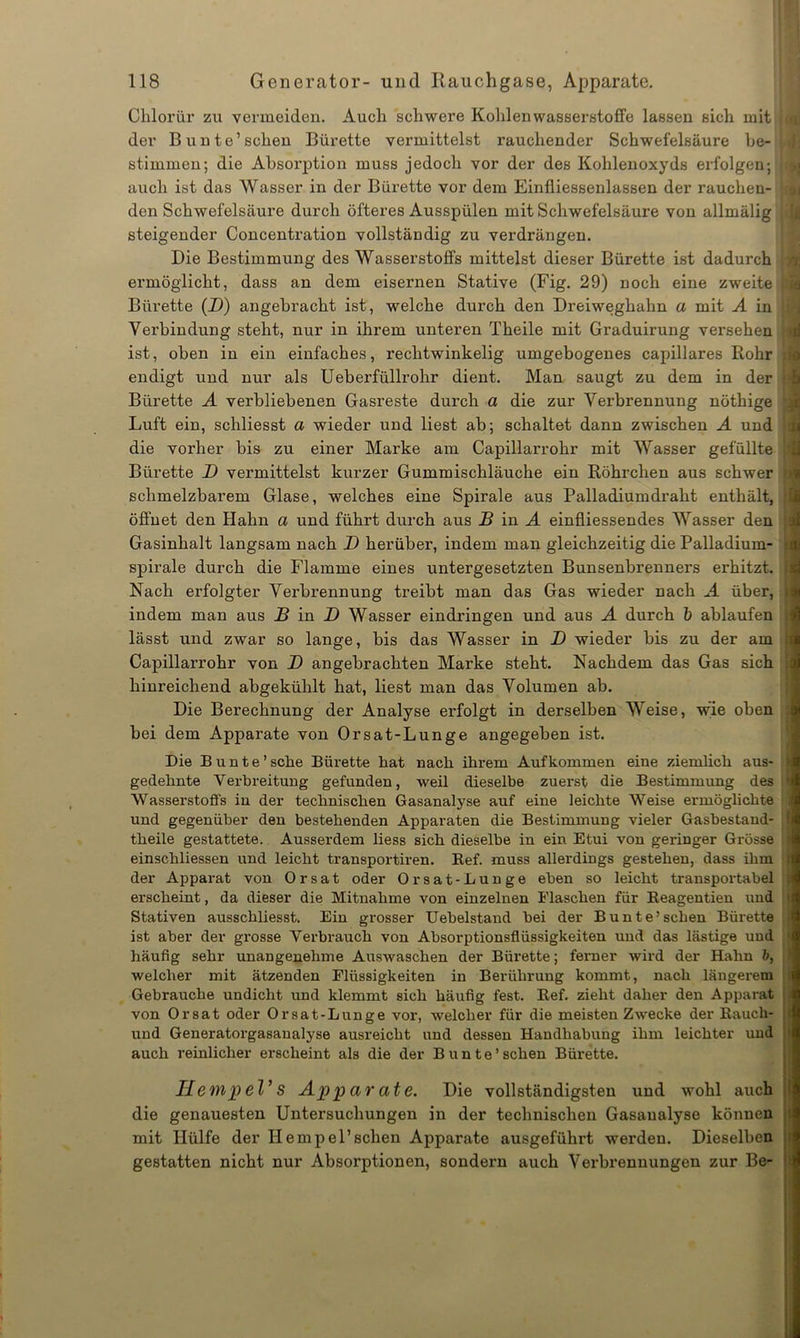Chlorür zu vermeiden. Auch schwere Kohlenwasserstoffe lassen sich mit i der Bunte1 sehen Bürette vermittelst rauchender Schwefelsäure he- {,. stimmen; die Absorption muss jedoch vor der des Kohlenoxyds erfolgen; j.i auch ist das Wasser in der Bürette vor dem Einfliessenlassen der rauchen- i den Schwefelsäure durch öfteres Ausspülen mit Schwefelsäure von allmälig i steigender Concentration vollständig zu verdrängen. Die Bestimmung des Wasserstoffs mittelst dieser Bürette ist dadurch ermöglicht, dass an dem eisernen Stative (Fig. 29) noch eine zweite ji Bürette (D) angebracht ist, welche durch den Dreiweghahn a mit A in Ij Verbindung steht, nur in ihrem unteren Theile mit Graduirung versehen ; ist, oben in ein einfaches, rechtwinkelig umgebogenes capillares Rohr i endigt und nur als Ueberfüllrohr dient. Man saugt zu dem in der (.4 Bürette A verbliebenen Gasreste durch a die zur Verbrennung nöthige Luft ein, schliesst a wieder und liest ab; schaltet dann zwischen A und die vorher bis zu einer Marke am Capillarrohr mit Wasser gefüllte Bürette D vermittelst kurzer Gummischläuche ein Röhrchen aus schwer schmelzbarem Glase, welches eine Spirale aus Palladiumdraht enthält, | öffnet den Hahn a und führt durch aus B in A einfliessendes Wasser den : Gasinhalt langsam nach D herüber, indem man gleichzeitig die Palladium- spirale durch die Flamme eines untergesetzten Bunsenbrenners erhitzt, i Nach erfolgter Verbrennung treibt man das Gas wieder nach A über, i indem man aus B in JD Wasser eindringen und aus A durch b ablaufen ; lässt und zwar so lange, bis das Wasser in B wieder bis zu der am | Capillarrohr von D angebrachten Marke steht. Nachdem das Gas sich ' hinreichend abgekühlt hat, liest man das Volumen ab. Die Berechnung der Analyse erfolgt in derselben Weise, wie oben bei dem Apparate von Orsat-Lunge angegeben ist. Die Bunte’ sehe Bürette hat nach ihrem Aufkommen eine ziemlich aus- gedehnte Verbreitung gefunden, weil dieselbe zuerst die Bestimmung des < Wasserstoffs in der technischen Gasanalyse auf eine leichte Weise ermöglichte ! und gegenüber den bestehenden Apparaten die Bestimmung vieler Gasbestand- I theile gestattete. Ausserdem liess sich dieselbe in ein Etui von geringer Grösse i einschliessen und leicht transportiren. Bef. muss allerdings gestehen, dass ihm ] der Apparat von 0rsat oder Orsat-Lunge eben so leicht transportabel • erscheint, da dieser die Mitnahme von einzelnen Flaschen für Eeagentien und i Stativen ausschliesst. Ein grosser Uebelstand bei der Bunte’sehen Bürette I ist aber der grosse Verbrauch von Absorptionsflüssigkeiten und das lästige und » häufig sehr unangenehme Auswaschen der Bürette; ferner wird der Hahn b, i welcher mit ätzenden Flüssigkeiten in Berührung kommt, nach längerem Gebrauche undicht und klemmt sich häufig fest. Ref. zieht daher den Apparat von Orsat oder Orsat-Lunge vor, welcher für die meisten Zwecke der Rauch- und Generatorgasanalyse ausreicht und dessen Handhabung ihm leichter und auch reinlicher erscheint als die der Bunte’sehen Bürette. HempeVs Apparate. Die vollständigsten und wohl auch die genauesten Untersuchungen in der technischen Gasaualyse können mit Hülfe der Hempel1 sehen Apparate ausgeführt werden. Dieselben gestatten nicht nur Absorptionen, sondern auch Verbrennungen zur Be-