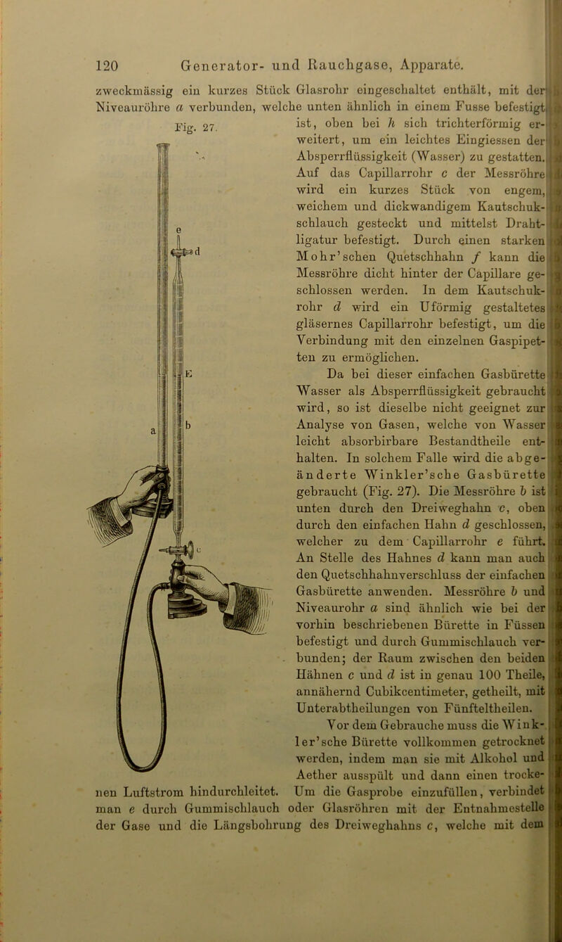 zweckmässig ein kurzes Stück Glasrohr eingeschaltet enthält, mit derj Niveauröhre a verbunden, welche unten ähnlich in einem Fusse befestigt; ist, oben bei h sich trichterförmig er- weitert, um ein leichtes Eingiessen derf Absperrflüssigkeit (Wasser) zu gestatten., Auf das Capillarrohr c der Messröhrel wird ein kurzes Stück von engem,, weichem und dickwandigem Kautschuk- schlauch gesteckt und mittelst Draht- ligatur befestigt. Durch einen starken Mohr’sehen Quetschhahn / kann die Messröhre dicht hinter der Capillare ge- schlossen werden. In dem Kautschuk- rohr d wird ein U förmig gestaltetes gläsernes Capillarrohr befestigt, um die Verbindung mit den einzelnen Gaspipet- ten zu ermöglichen. Da bei dieser einfachen Gasbürette Wasser als Absperrflüssigkeit gebraucht wird, so ist dieselbe nicht geeignet zur Analyse von Gasen, welche von Wasser leicht absorbirbare Bestandtheile ent- halten. In solchem Falle wird die abge- änderte Winkler’sche Gasbürette gebraucht (Fig. 27). Die Messröhre b ist unten durch den Dreiweghahn c, oben durch den einfachen Hahn d geschlossen, welcher zu dem Capillarrohr e führt. An Stelle des Hahnes d kann man auch den Quetschhahnverschluss der einfachen Gasbiirette anweuden. Messröhre b und Niveaurohr a sind ähnlich wie bei der # vorhin beschriebenen Bürette in Füssen befestigt und durch Gummischlauch ver- bunden; der Raum zwischen den beiden Hähnen c und d ist in genau 100 Theile, annähernd Cubikcentimeter, getheilt, mit Unterabtheilungen von Fünfteltheilen. Vor dem Gebrauche muss die W i n k- ler’sehe Bürette vollkommen getrocknet werden, indem man sie mit Alkohol und Aether ausspült und dann einen trocke- nen Luftstrom hindurchleitet. Um die Gasprobe einzufüllen, verbindet man e durch Gummischlauch oder Glasröhren mit der Entnahmestelle der Gase und die Längsbohrung des Dreiweghahns c, welche mit dem u 4 ij s a ic • r o *