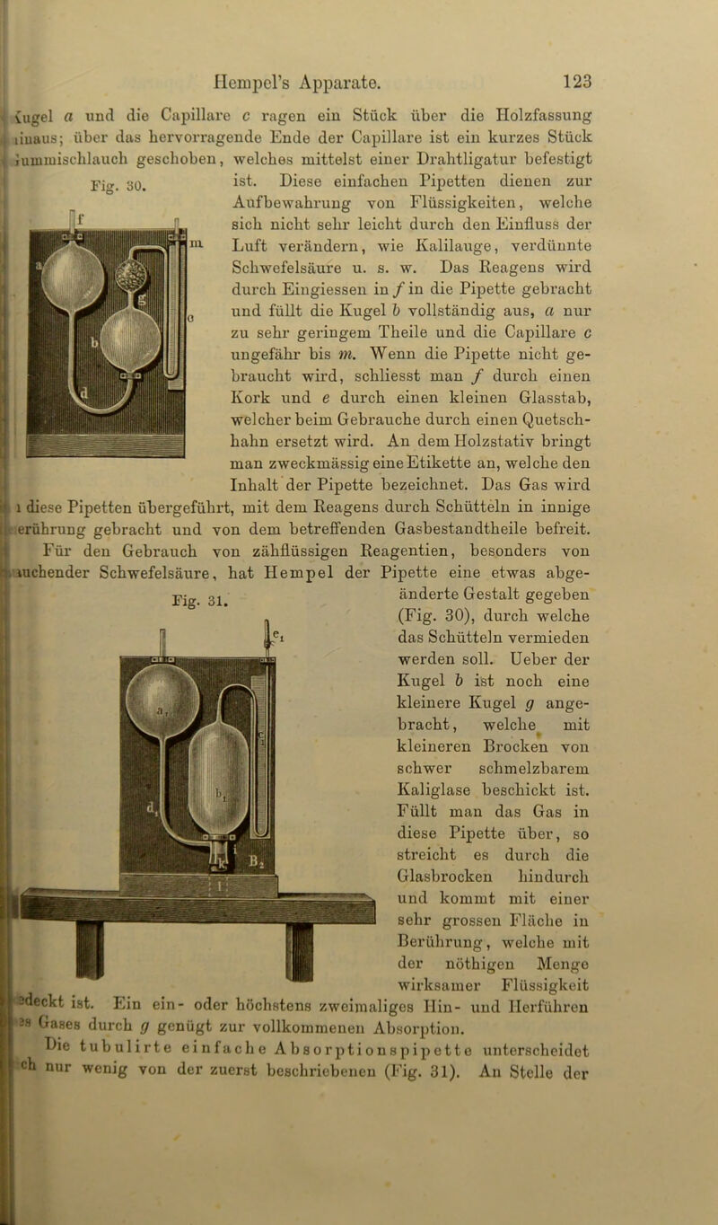 Fig. 30. { uigel a und die Capillare c ragen ein Stück über die Ilolzfassung 1 linaus; über das hervorragende Ende der Capillare ist ein kurzes Stück i numuischlauch geschoben, welches mittelst einer Drahtligatur befestigt ist. Diese einfachen Pipetten dienen zur Aufbewahrung von Flüssigkeiten, welche sich nicht sehr leicht durch den Einfluss der Luft verändern, wie Kalilauge, verdünnte Schwefelsäure u. s. w. Das Reagens wird durch Eingiessen in / in die Pipette gebracht und füllt die Kugel b vollständig aus, a nur zu sehr geringem Tlieile und die Capillare c ungefähr bis m. Wenn die Pipette nicht ge- braucht wird, scliliesst man / durch einen Kork und e durch einen kleinen Glasstab, welcher beim Gebrauche durch einen Quetsch- hahn ersetzt wird. An dem Holzstativ bringt man zweckmässig eine Etikette an, welche den Inhalt der Pipette bezeichnet. Das Gas wird l diese Pipetten übergeführt, mit dem Reagens durch Schütteln in innige erührung gebracht und von dem betreffenden Gasbestandtheile befreit. Für den Gebrauch von zähflüssigen Reagentien, besonders von mchender Schwefelsäure, hat Hempel der Pipette eine etwas abge- -p- 31 änderte Gestalt gegeben (Fig. 30), durch welche das Schütteln vermieden werden soll. Ueber der Kugel b ist noch eine kleinere Kugel g ange- bracht , welche mit ♦ kleineren Brocken von schwer schmelzbarem Kaliglase beschickt ist. Füllt man das Gas in diese Pipette über, so streicht es durch die Glasbrocken hindurch und kommt mit einer sehr grossen Fläche in Berührung, welche mit der nöthigen Menge ■ wirksamer Flüssigkeit I sdeckt ist. Ein ein- oder höchstens zweimaliges Hin- und Herführen | 3s Gases durch g genügt zur vollkommenen Absorption. Die tubulirte einfache Absorptionspipette unterscheidet I ch nur wenig von der zuerst beschriebenen (Fig. 31). An Stelle der
