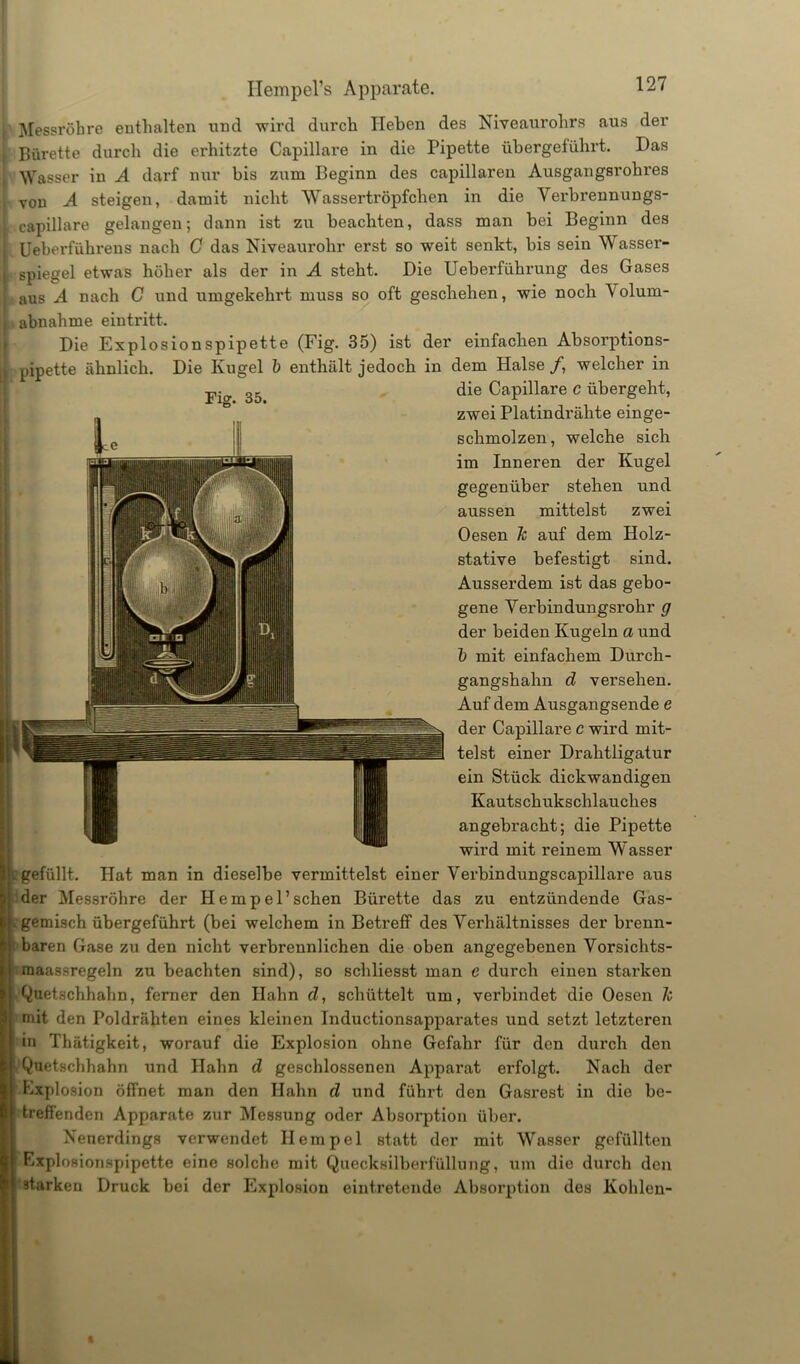 Messröhre enthalten und wird durch Heben des Niveaurohrs aus der Bürette durch die erhitzte Capillare in die Pipette übergeführt. Das Wasser in A darf nur bis zum Beginn des capillaren Ausgangsrohres von A steigen, damit nicht Wassertröpfchen in die Verbrennungs- capillare gelangen; dann ist zu beachten, dass man bei Beginn des Ueberführens nach C das Niveaurohr erst so weit senkt, bis sein Wasser- spiegel etwas höher als der in A steht. Die Ueberführung des Gases aus A nach C und umgekehrt muss so oft geschehen, wie noch \ olum- , abnahme eintritt. Die Explosionspipette (Fig. 35) ist der einfachen Absorptions- pipette ähnlich. Die Kugel b enthält jedoch in dem Halse /, welcher in 35 die Capillare c übergeht, zwei Platindrähte einge- schmolzen, welche sich im Inneren der Kugel gegenüber stehen und aussen mittelst zwei Oesen k auf dem Holz- stative befestigt sind. Ausserdem ist das gebo- gene Verbin dungsrohr g der beiden Kugeln a und b mit einfachem Durch- gangshahn d versehen. Auf dem Ausgangsende e der Capillare c wird mit- telst einer Drahtligatur ein Stück dickwandigen Kautschukschlauches angebracht; die Pipette wird mit reinem Wasser c gefüllt. Hat man in dieselbe vermittelst einer Verbindungscapillare aus der Messröhre der He mp el’sehen Bürette das zu entzündende Gas- gemisch übergeführt (bei welchem in Betreff des Verhältnisses der brenn- baren Gase zu den nicht verbrennlichen die oben angegebenen Vorsichts- maassregeln zu beachten sind), so schliesst man e durch einen starken Quetschhahn, ferner den Hahn d, schüttelt um, verbindet die Oesen k mit den Poldrähten eines kleinen Inductionsapparates und setzt letzteren in Thätigkeit, worauf die Explosion ohne Gefahr für den durch den Quetschhahn und Hahn d geschlossenen Apparat erfolgt. Nach der Explosion öffnet man den Hahn d und führt den Gasrest in die be- treffenden Apparate zur Messung oder Absorption über. Nenerdings verwendet Ilempel statt der mit Wasser gefüllten Explosionspipette eine solche mit Quecksilberfüllung, um die durch den ätarken Druck bei der Explosion eintretende Absorption des Kohlen-