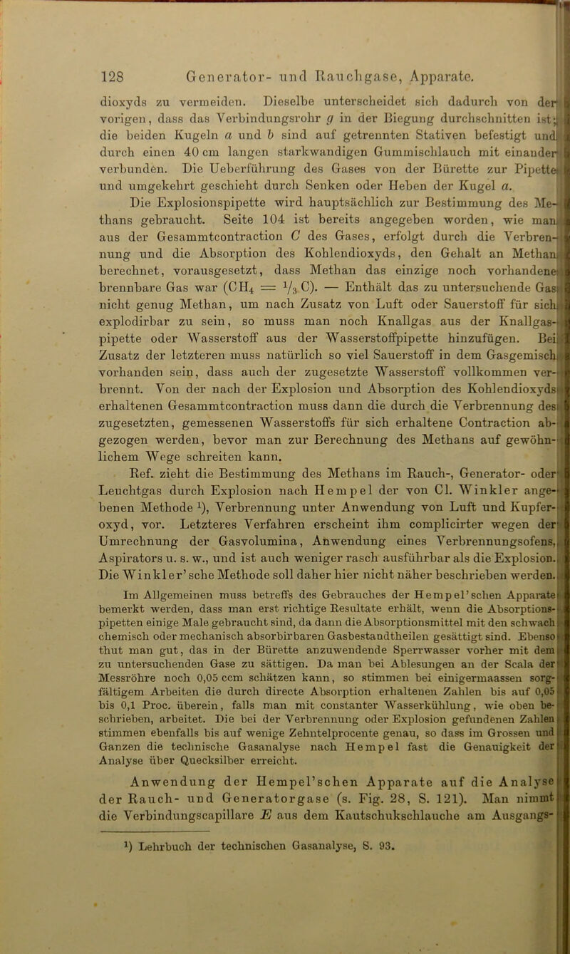 dioxyds zu vermeiden. Dieselbe unterscheidet sich dadurch von der4 I vorigen, dass das Verbindungsrohr g in der Biegung durchschnitten istd I die beiden Kugeln a und b sind auf getrennten Stativen befestigt undj I durch einen 40 cm langen starkwandigen Gummischlauch mit einander I verbunden. Die Ueberfülirung des Gases von der Bürette zur Pipette* I und umgekehrt geschieht durch Senken oder Heben der Kugel a. Die Explosionspipette wird hauptsächlich zur Bestimmung des Me- I thans gebraucht. Seite 104 ist bereits angegeben worden, wie man: 1 aus der Gesammtcontraction C des Gases, erfolgt durch die Verbren- I nung und die Absorption des Kohlendioxyds, den Gehalt an Methanjl berechnet, vorausgesetzt, dass Methan das einzige noch vorhandene*!] brennbare Gas war (CH4 = y3 C). — Enthält das zu untersuchende Gas: j nicht genug Methan, um nach Zusatz von Luft oder Sauerstoff für sichjil explodirbar zu sein, so muss man noch Knallgas aus der Knallgas-4| pipette oder Wasserstoff aus der Wasserstoflfpipette hinzufügen. Beiill Zusatz der letzteren muss natürlich so viel Sauerstoff in dem Gasgemische vorhanden sein, dass auch der zugesetzte Wasserstoff vollkommen ver-ll brennt. Von der nach der Explosion und Absorption des Kohlendioxyds» erhaltenen Gesammtcontraction muss dann die durch die Verbrennung desi zugesetzten, gemessenen Wasserstoffs für sich erhaltene Contraction ab- gezogen werden, bevor man zur Berechnung des Methans auf gewöhn- lichem Wege schreiten kann. Ref. zieht die Bestimmung des Methans im Rauch-, Generator- oder' Leuchtgas durch Explosion nach Hempel der von CI. Winkler ange- benen Methode x), Verbrennung unter Anwendung von Luft und Kupfer- oxyd, vor. Letzteres Verfahren erscheint ihm complicirter wegen der’ Umrechnung der Gasvolumina, Anwendung eines Verbrennungsofens,, Aspirators u. s. w., und ist auch weniger rasch ausführbar als die Explosion.. Die Winkler’ sehe Methode soll daher hier nicht näher beschrieben werden. Im Allgemeinen muss betreffs des Gebrauches der Hempel’sehen Apparate) bemerkt werden, dass man erst richtige Resultate erhält, wenn die Absorptions-' pipetten einige Male gebraucht sind, da dann die Absorptionsmittel mit den schwach: chemisch oder mechanisch absorbirbaren Gasbestandtheilen gesättigt sind. Ebenso* thut man gut, das in der Bürette anzuwendende Spei-rwasser vorher mit dem: zu untersuchenden Gase zu sättigen. Da man bei Ablesungen an der Scala der' Messröhre noch 0,05 ccm schätzen kann, so stimmen bei einigermaassen sorg-' fähigem Arbeiten die durch directe Absorption erhaltenen Zahlen bis auf 0,05 ■ bis 0,1 Proc. überein, falls man mit constanter Wasserkühlung, wie oben be- schrieben, arbeitet. Die bei der Verbrennung oder Explosion gefundenen Zahlen: stimmen ebenfalls bis auf wenige Zehntelprocente genau, so dass im Grossen und 1 Ganzen die technische Gasanalyse nach Hempel fast die Genauigkeit der! Analyse über Quecksilber erreicht. . / Anwendung der Hempel’schen Apparate auf die Analyse 1 der Rauch- und Generatorgase (s. Fig. 28, S. 121). Man nimmt die Verbindungscapillare E aus dem Kautschukschlauche am Ausgangs- x) Lehrbuch der technischen Gasanalyse, S. 93.