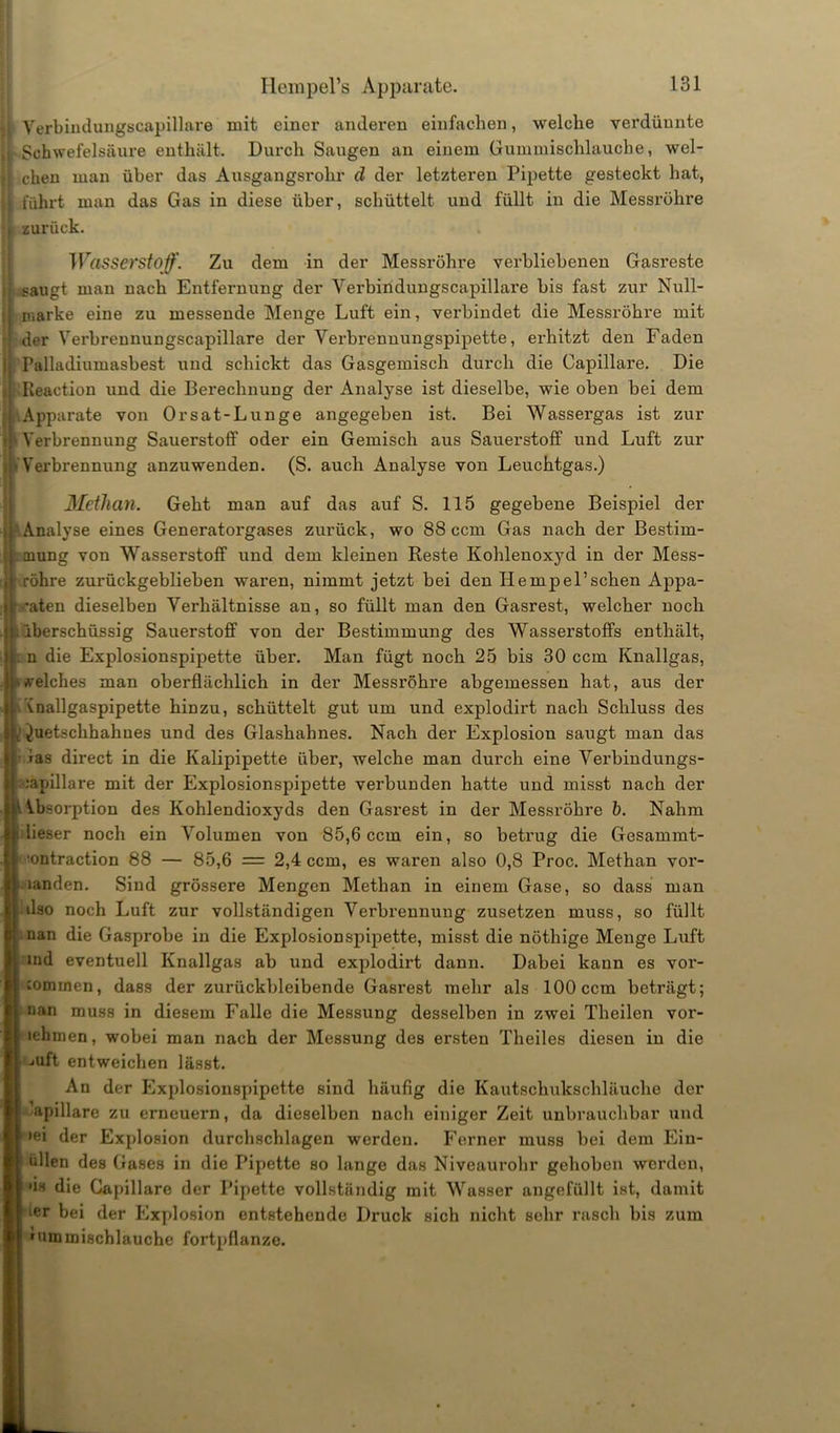 Verbindungscapillare mit einer anderen einfachen, welche verdünnte ,r Schwefelsäure enthält. Durch Saugen an einem Gummischlaucbe, wel- || eben man über das Ausgangsrohr d der letzteren Pipette gesteckt hat, l führt man das Gas in diese über, schüttelt und füllt in die Messröhre r zurück. ;» Wasserstoff. Zu dem in der Messröhre verbliebenen Gasreste saugt man nach Entfernung der Verbindungscapillare bis fast zur Null- marke eine zu messende Menge Luft ein, verbindet die Messröhre mit der Verbrennungscapillare der Verbrenuungspipette, erhitzt den Faden Palladiumasbest und schickt das Gasgemisch durch die Capillare. Die Keaction und die Berechnung der Analyse ist dieselbe, wie oben bei dem •Apparate von Orsat-Lunge angegeben ist. Bei Wassergas ist zur 1 Verbrennung Sauerstoff oder ein Gemisch aus Sauerstoff und Luft zur Verbrennung anzuwenden. (S. auch Analyse von Leuchtgas.) Methan. Geht man auf das auf S. 115 gegebene Beispiel der '.Analyse eines Generatorgases zurück, wo 88 ccm Gas nach der Bestim- mung von Wasserstoff und dem kleinen Reste Kohlenoxyd in der Mess- röhre zurückgeblieben waren, nimmt jetzt bei den Hempel’schen Appa- raten dieselben Verhältnisse an, so füllt man den Gasrest, welcher noch .überschüssig Sauerstoff von der Bestimmung des Wasserstoffs enthält, . n die Explosionspipette über. Man fügt noch 25 bis 30 ccm Knallgas, * welches man oberflächlich in der Messröhre abgemessen hat, aus der vnallgaspipette hinzu, schüttelt gut um und explodirt nach Schluss des ^uetschhahues und des Glashahnes. Nach der Explosion saugt man das • ias direct in die Kalipipette über, welche man durch eine Verbindungs- Kapillare mit der Explosionspipette verbunden hatte und misst nach der Absorption des Kohlendioxyds den Gasrest in der Messröhre b. Nahm dieser noch ein Volumen von 85,6 ccm ein, so betrug die Gesammt- lontraction 88 — 85,6 = 2,4 ccm, es waren also 0,8 Proc. Methan vor- landen. Sind grössere Mengen Methan in einem Gase, so dass man d3o noch Luft zur vollständigen Verbrennung zusetzen muss, so füllt nan die Gasprobe in die Explosionspipette, misst die nöthige Menge Luft md eventuell Knallgas ab und explodirt dann. Dabei kann es Vor- kommen, dass der zurückbleibende Gasrest mehr als 100 ccm beträgt; nan muss in diesem Falle die Messung desselben in zwei Theilen vor- lehmen, wobei man nach der Messung des ersten Theiles diesen in die mft entweichen lässt. An der hlxplosionspipette sind häufig die Kautschukschläuche der apillare zu erneuern, da dieselben nach einiger Zeit unbrauchbar und »ei der Explosion durchschlagen werden. Ferner muss bei dem Ein- öllen des Gases in die Pipette so lange das Niveaurohr gehoben werden, *is die Capillare der Pipette vollständig mit Wasser angefüllt ist, damit ier bei der Explosion entstehende Druck sich nicht sehr rasch bis zum 1 ummischlauche fortpflanze.