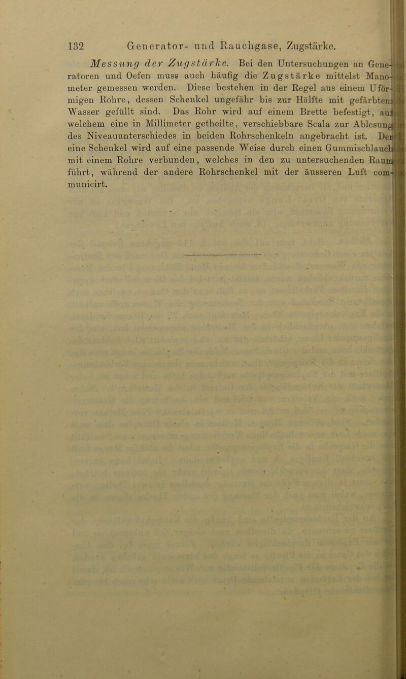 Messung der Zug stärke. Bei den Untersuchungen an Gene ratoren und Oefen muss auch häufig die Zugstärke mittelst Manol meter gemessen werden. Diese bestehen in der Regel aus einem Ufor* migen Rohre, dessen Schenkel ungefähr bis zur Hälfte mit gefärbte Wasser gefüllt sind. Das Rohr wird auf einem Brette befestigt, au welchem eine in Millimeter getheilte, verschiebbare Scala zur Ablesun des Niveauunterschiedes in beiden Rohrschenkeln angebracht ist. De eine Schenkel wird auf eine passende Weise durch einen Gummischlauc mit einem Rohre verbunden, welches in den zu untersuchenden Rau führt, während der andere Rohrschenkel mit der äusseren Luft com municirt.