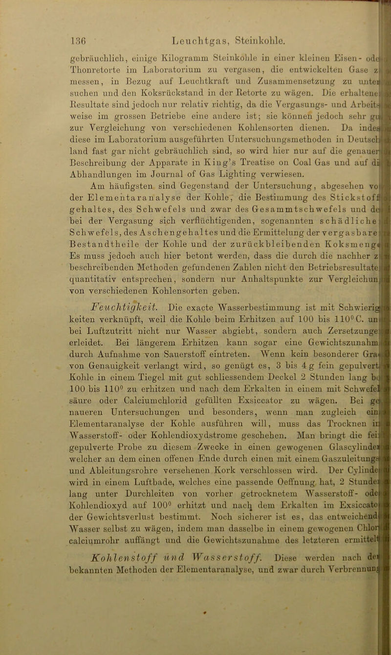 gebräuchlich, einige Kilogramm Steinkohle in einer kleinen Eisen- odcjj] Thonretorte im Laboratorium zu vergasen, die entwickelten Gase zu messen, in Bezug auf Leuchtkraft und Zusammensetzung zu untejjii suchen und den Koksrückstand in der Retorte zu wägen. Die erhaltene»! Resultate sind jedoch nur relativ richtig, da die Vergasungs- und Arbeit™ weise im grossen Betriebe eine andere ist; sie können jedoch sehr gittjl zur Vergleichung von verschiedenen Kohlensorten dienen. Da indealF diese im Laboratorium ausgeführten Untersuchungsmethoden in Deutsch« land fast gar nicht gebräuchlich sind, so wird hier nur auf die genauer!j Beschreibung der Apparate in King’s Treatise on Coal Gas und auf diij Abhandlungen im Journal of Gas Lighting verwiesen. Am häufigsten sind Gegenstand der Untersuchung, abgesehen vo der Elementaranalyse der Kohle, die Bestimmung des Stickstoflf gehaltes, des Schwefels und zwar des Gesammtschwefels und de bei der Vergasung sich verflüchtigenden, sogenannten schädliche Schwefels, des Aschengehaltes und die Ermittelung der vergasbare Bestandteile der Kohle und der zurückbleibenden Koksmenga Es muss jedoch auch hier betont werden, dass die durch die nachher z | beschreibenden Methoden gefundenen Zahlen nicht den Betriebsresultate, quantitativ entsprechen, sondern nur Anhaltspunkte zur Vergleichun von verschiedenen Kohlensorten geben. Feuchtigkeit. Die exacte Wasserbestimmung ist mit Schwierig keiten verknüpft, weil die Kohle beim Erhitzen auf 100 bis 110°C. un bei Luftzutritt nicht nur Wasser abgiebt, sondern auch Zersetzunge erleidet. Bei längerem Erhitzen kann sogar eine Gewichtszunahm. durch Aufnahme von Sauerstoff eintreten. Wenn kein besonderer Grai von Genauigkeit verlangt wird, so genügt es, 3 bis 4 g fein gepulvert Kohle in einem Tiegel mit gut schliessendem Deckel 2 Stunden lang bc 100 bis 110° zu erhitzen und nach dem Erkalten in einem mit Schwefel säure oder Calciumchlorid gefüllten Exsiccator zu wägen. Bei ge naueren Untersuchungen und besonders, wenn man zugleich einp Elementaranalyse der Kohle ausführen will, muss das Trocknen ir Wasserstoff- oder Kohlendioxydstrome geschehen. Man bringt die feil gepulverte Probe zu diesem Zwecke in einen gewogenen Glascyliudei welcher an dem einen offenen Ende durch einen mit einem Gaszuleitungs und Ableitungsrohre versehenen Kork verschlossen wird. Der Cylinde wird in einem Luftbade, welches eine passende Oeffnung hat, 2 Stunde: lang unter Durchleiten von vorher getrocknetem Wassei’stoff- ode Kohlendioxyd auf 100° ei'hitzt und nach dem Erkalten im Exsiccato der Gewichtsverlust bestimmt. Noch sicherer ist es, das entweichend Wasser selbst zu wägen, indem man dasselbe in einem gewogenen Chlor calciumrohr auffängt und die Gewichtszunahme des letzteren ermittell Kohlenstoff und Wasser Stoff’. Diese wex-den nach de# bekannten Methoden der Elementaranalyse, und zwar durch Vei’brennuuj