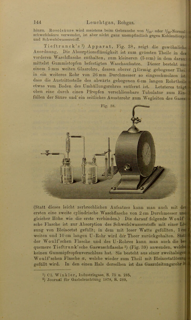 hinzu. Rosol säure wird meistens heim Gebrauche von VJ0- oder 72o-Normal| Schwefelsäure verwendet, ist aber nicht ganz unempfindlich gegen Kohlendioxyd und Schwefelwasserstoff. Tieft r u nck’s1) Apparat, Fig. 38, zeigt die gewöhnliche Anordnung. Die Absorptionsflüssigkeit ist zum grössten Theile in deai vorderen Waschflasche enthalten, zum kleineren (5 ccm) in dem darauf mittelst Gummistopfen befestigten Waschaufsatze. Dieser besteht aus einem 5 mm weiten Glasrohre, dessen oberer fl förmig gebogener Thei: in ein weiteres Rohr von 26 mm Durchmesser so eingescbmolzen ist| dass die Austrittsstelle des abwärts gebogenen 6 cm langen RohrtheilJ etwas vom Boden des Umhüllungsrohres entfernt ist. Letzteres trägf oben eine durch einen Pfropfen verschliessbare Tubulatur zum Ein- füllen der Säure und'ein seitliches Ansatzrohr zum Wegleiten des Gases | Qf i (Statt dieses leicht zerbrechlichen Aufsatzes kann man auch mit dei ersten eine zweite cylindrische Waschflasche von 2 cm Durchmesser uncj gleicher Höhe wie die erste verbinden.) Die darauf folgende Woulf’j sehe Flasche ist zur Absorption des Schwefelwasserstoffs mit einer Lö^ sung von Bleiacetat gefüllt; in dem mit loser Watte gefüllten, len weiten und 10 cm langen U-Rohr wird der Tlieer zurückgehalten. Stat der Woulf’sehen Flasche und des U-Rohres kann man auch die be quemere Tieftrunk’sche Gaswaschflasche2) (Fig. 39) anwenden, welch keinen Gummipfropfenverschluss hat. Sie besteht aus einer zweihalsigei Woulf’sehen Flasche a, welche wieder zum Theil mit Bleiacetatlösum gefüllt wird. In den einen Hals derselben ist das Gaszuleitungsrohr b r) CI. Winkler, Industriegase, S. 75 u. 285. 2) Journal für Gasbeleuchtung 1878, 8. 289.